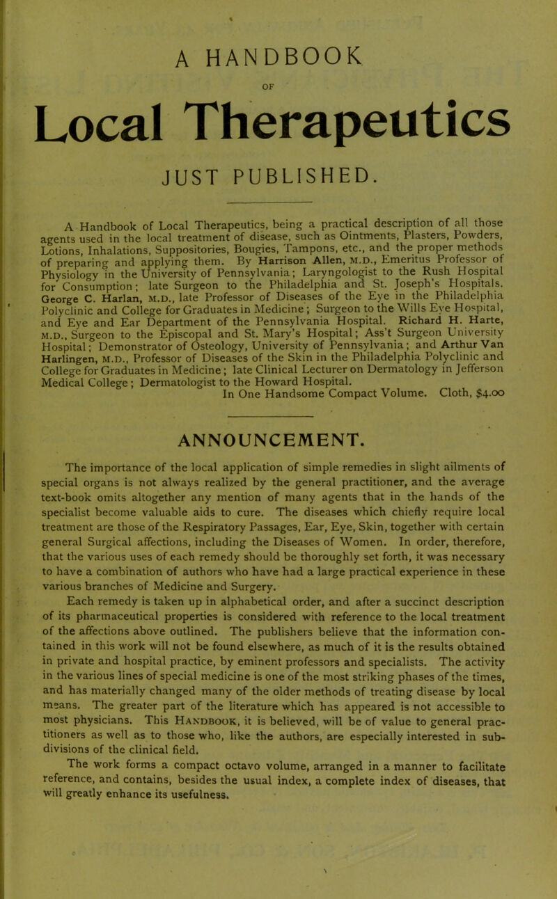 A HANDBOOK OF Local Therapeutics JUST PUBLISHED. A Handbook of Local Therapeutics, being a practical description of all those agents used in the local treatment of disease, such as Ointments, Plasters, Powders, Lotions, Inhalations, Suppositories, Bougies, Tampons, etc., and the proper methods of preparing and applying them. By Harrison Allen, M.D., Emeritus Professor^ of Physiology in the University of Pennsylvania; Laryngologist to the Rush Hospital for Consumption; late Surgeon to the Philadelphia and St. Joseph’s Hospitals. George C. Harlan, M.D., late Professor of Diseases of the Eye in the Philadelphia Polyclinic and College for Graduates in Medicine; Surgeon to the Wills Eye Hospital, and Eye and Ear Department of the Pennsylvania Hospital. Richard H. Harte, M.D., Surgeon to the Episcopal and St. Mary’s Hospital; Ass’t Surgeon University Hospital; Demonstrator of Osteology, University of Pennsylvania; and Arthur Van Harlingen, M.D., Professor of Diseases of the Skin in the Philadelphia Polyclinic and College for Graduates in Medicine; late Clinical Lecturer on Dermatology in Jefferson Medical College; Dermatologist to the Howard Hospital. In One Handsome Compact Volume. Cloth, $4.00 ANNOUNCEMENT. The importance of the local application of simple remedies in slight ailments of special organs is not always realized by the general practitioner, and the average text-book omits altogether any mention of many agents that in the hands of the specialist become valuable aids to cure. The diseases which chiefly require local treatment are those of the Respiratory Passages, Ear, Eye, Skin, together with certain general Surgical affections, including the Diseases of Women. In order, therefore, that the various uses of each remedy should be thoroughly set forth, it was necessary to have a combination of authors who have had a large practical experience in these various branches of Medicine and Surgery. Each remedy is taken up in alphabetical order, and after a succinct description of its pharmaceutical properties is considered with reference to the local treatment of the affections above outlined. The publishers believe that the information con- tained in this work will not be found elsewhere, as much of it is the results obtained in private and hospital practice, by eminent professors and specialists. The activity in the various lines of special medicine is one of the most striking phases of the times, and has materially changed many of the older methods of treating disease by local means. The greater part of the literature which has appeared is not accessible to most physicians. This Handbook, it is believed, will be of value to general prac- titioners as well as to those who, like the authors, are especially interested in sub- divisions of the clinical field. The work forms a compact octavo volume, arranged in a manner to facilitate reference, and contains, besides the usual index, a complete index of diseases, that will greatly enhance its usefulness.