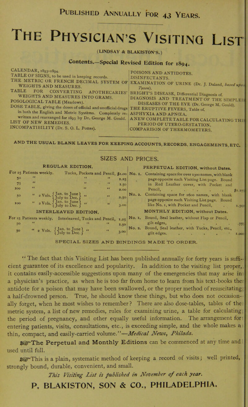 Published Annually for 43 Years. The Physician s Visiting List (LINDSAY & BLAKISTON’S.) Contents.—Special Revised Edition for 1894. CALENDAR, 1893—1894, Table of signs, to be used in keeping records. the metric or french decimal system of WEIGHTS AND MEASURES. TABLE FOR CONVERTING APOTHECARIES’ WEIGHTS AND MEASURES INTO GRAMS. POSOLOGICAL TABLE (Meadows). DOSE TABLE, giving the doses of official and unofficial drugs in both the English and Metric Systems. Completely re- written and rearranged for 1893 by Dr. George M. Gould LIST OF NEW REMEDIES. INCOMPATIBILITY (Dr. S. O. L. Potter). POISONS AND ANTIDOTES. DISINFECTANTS. EXAMINATION OF URINE (Dr. J. Daland, based upo Tyson). BRIGHT’S DISEASE, Differential Diagnosis of. DIAGNOSIS AND TREATMENT OF THE SIMPLER DISEASES OF THE EYE (Dr. George M. Gould) THE ERUPTIVE FEVERS, Table of. ASPHYXIA AND APNCEA. A NEW COM PLETE TABLE FOR CALCULATING THL- PERIOD OF UTERO-GESTATION. COMPARISON OF THERMOMETERS. AND THE USUAL BLANK LEAVES FOR KEEPING ACCOUNTS, RECORDS. ENGAGEMENTS, ETC. SIZES AND PRICES. REGULAR EDITION. For 25 Patients weekly. Tucks, Pockets and Pencil, Si.00 No. X. 50 ti i 4 “ 1.25 75 €t 4< 1.50 loo H <4  3.00 50  aVols.j Jan. to June ) July to Dec./ t* *' 2.50 No. 2. 100 “ 2V0IS.I Jan. to June! July to Dec. j tt “ 3.00 INTERLEAVED EDITION. For 25 Patients weekly. Interleaved, Tucks and Pencil, 1.25 No. X. 50 (4 1.50 50  2 Vols. 'Jan. to June , July to Dec. “ 3.00 No. 2. PERPETUAL EDITION, without Dates. Containing space for over 1300 names, with blank page opposite each Visiting List page. Bound in Red Leather cover, with Pocket and Pencil, . . t . , _ Ji.2t Containing space for 2600 names, with blank page opposite each Visiting List page. Bound like No. 1, with Pocket and Pencil, . 1.5c : MONTHLY EDITION, without Dates. Bound, Seal leather, without Flap or Pencil, gilt edges, ..... .75; Bound, Seal leather, with Tucks, Pencil, etc., gilt edges. . • i.oo. SPECIAL SIZES AND BINDINGS MADE TO ORDER. “ The fact that this Visiting List has been published annually for forty years is suffi- cient guarantee of its excellence and popularity. In addition to the visiting list proper, it contains easily-accessible suggestions upon many of the emergencies that may arise in a physician’s practice, as when he is too far from home to learn from his text-books thee antidote for a poison that may have been swallowed, or the proper method of resuscitating^ a half-drowned person. True, he should know these things, but who does not occasion- ally forget, when he most wishes to remember? There are also dose-tables, tables of the metric system, a list of new remedies, rules for examining urine, a table for calculating, the period of pregnancy, and other equally useful information. The arrangement forr entering patients, visits, consultations, etc., is exceeding simple, and the whole makes a thin, compact, and easily-carried volume.”—Medical News, Philada. fl@“The Perpetual and Monthly Editions can be commenced at any time and used until full. B^This is a plain, systematic method of keeping a record of visits; well printed, strongly bound, durable, convenient, and small. This Visiting List is published in November of each year. P. BLAKISTON, SON & CO., PHILADELPHIA.