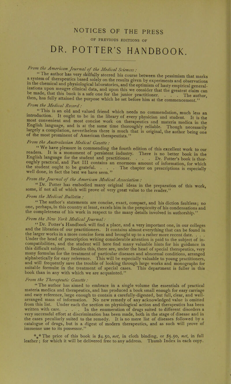 NOTICES OF THE PRESS OF PREVIOUS EDITIONS OF DR. POTTER’S HANDBOOK. From the Af?terican Journal of the Medical Sciences : r very skilfully steered his course between the pessimism that marks a system of therapeutics based solely on the results given by experiments and observations in the chemical and physiological laboratories, and the optimism of hasty empirical general- izations upon meagre clinical data, and upon this we consider that the greatest claim can be made, that this book is a safe one for the junior practitioner. . . . The author then, has fully attained the purpose which he set before him at the commencement.” From the Medical Record : “ Tins is an old and valued friend which needs no commendation, much less an introduction. It ought to be in the library of every physician and student. It is the most convenient and most concise work on therapeutics and materia medica in the English language, and is at the same time thoroughly reliable. Though necessarily largely a compilation, nevertheless there is much that is original, the author being one of the most prominent of American therapeutists.’’ Fro7n the Australasian Medical Gazette : “We have pleasure in commending the fourth edition of this excellent work to our readers. It is a monument of persistent industry. There is no better book in the English language for the student and practitioner. . . . Dr. Potter’s book is thor- oughly practical, and Part III contains an enormous amount of information, for which the student ought to be grateful. . . . The chapter on prescriptions is especially well done, in fact the best we have seen. ” From the Journal of the American Medical Association : “ Dr. Potter has embodied many original ideas in the preparation of this work, some, if not all of which will prove of very great value to the reader.” From the Medical Bulletin : “The author’s statements are concise, exact, compact, and his diction faultless; no one, perhaps, in this country at least, excels him in the perspicuity of his condensations and the completeness of his work in respect to the many details involved in authorship.” From the New York Medical Journal: “ Dr. Potter’s Handbook will find a place, and a very important one, in our colleges and the libraries of our practitioners. It contains almost everything that can be found in the larger works in a more concise form and brought up to a rather more recent date. . . . Under the head of prescription writing considerable attention is paid to the subject of in- compatibilities, and the student will here find many valuable hints for his guidance in this difficult subject. Besides this, there are, under the head of special therapeutics, very many formulas for the treatment of particular diseases and abnormal conditions, arranged alphabetically for easy reference. This will be especially valuable to young practitioners, and will frequently save the trouble of looking through large works and monographs for suitable formulas in the treatment of special cases. This department is fuller in this book than in any with which we are acquainted.” From the Therapeutic Gazette : “ The author has aimed to embrace in a single volume the essentials of practical materia medica and therapeutics, and has produced a book small enough for easy carriage and easy reference, large enough to contain a carefully-digested, but full, clear, and well- arranged mass of information. No new remedy of any acknowledged value is omitted from this list. Under each the section on physiological action and therapeutics has been written with care. ... In the enumeration of drugs suited to different disorders a very successful effort at discrimination has been made, both in the stage of disease and in the cases peculiarly suited to the remedy. It is no mere list of diseases followed by a catalogue of drugs, but is a digest of modern therapeutics, and as such will prove of immense use to its possessor.” ***The price of this book is j|4.5o, net, in cloth binding, or ^5.50, net, in full leather; for which it will be delivered free to any address. Thumb Index in each copy.