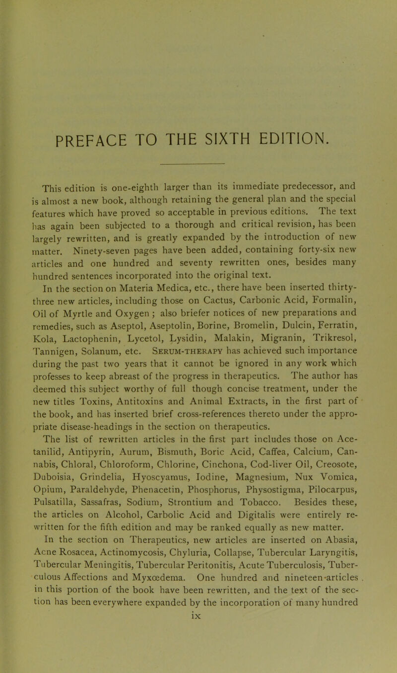 PREFACE TO THE SIXTH EDITION. This edition is one-eighth larger than its immediate predecessor, and is almost a new book, although retaining the general plan and the special features which have proved so acceptable in previous editions. The text has again been subjected to a thorough and critical revision, has been largely rewritten, and is greatly expanded by the introduction of new matter. Ninety-seven pages have been added, containing forty-six new articles and one hundred and seventy rewritten ones, besides many hundred sentences incorporated into the original text. In the section on Materia Medica, etc., there have been inserted thirty- three new articles, including those on Cactus, Carbonic Acid, Formalin, Oil of Myrtle and Oxygen ; also briefer notices of new preparations and remedies, such as Aseptol, Aseptolin, Borine, Bromelin, Dulcin, Ferratin, Kola, Lactophenin, Lycetol, Lysidin, Malakin, Migranin, Trikresol, Tannigen, Solanum, etc. Serum-therapy has achieved such importance during the past two years that it cannot be ignored in any work which professes to keep abreast of the progress in therapeutics. The author has deemed this subject worthy of full though concise treatment, under the new titles Toxins, Antitoxins and Animal Extracts, in the first part of the book, and has inserted brief cross-references thereto under the appro- priate disease-headings in the section on therapeutics. The list of rewritten articles in the first part includes those on Ace- tanilid. Antipyrin, Aurum, Bismuth, Boric Acid, Caffea, Calcium, Can- nabis, Chloral, Chloroform, Chlorine, Cinchona, Cod-liver Oil, Creosote, Duboisia, Grindelia, Hyoscyamus, Iodine, Magnesium, Nux Vomica, Opium, Paraldehyde, Phenacetin, Phosphorus, Physostigma, Pilocarpus, Pulsatilla, Sassafras, Sodium, Strontium and Tobacco. Besides these, the articles on Alcohol, Carbolic Acid and Digitalis were entirely re- written for the fifth edition and may be ranked equally as new matter. In the section on Therapeutics, new articles are inserted on Abasia, Acne Rosacea, Actinomycosis, Chyluria, Collapse, Tubercular Laryngitis, Tubercular Meningitis, Tubercular Peritonitis, Acute Tuberculosis, Tuber- culous Affections and Myxoedema. One hundred and nineteen-articles in this portion of the book have been rewritten, and the text of the sec- tion has been everywhere expanded by the incorporation of many hundred