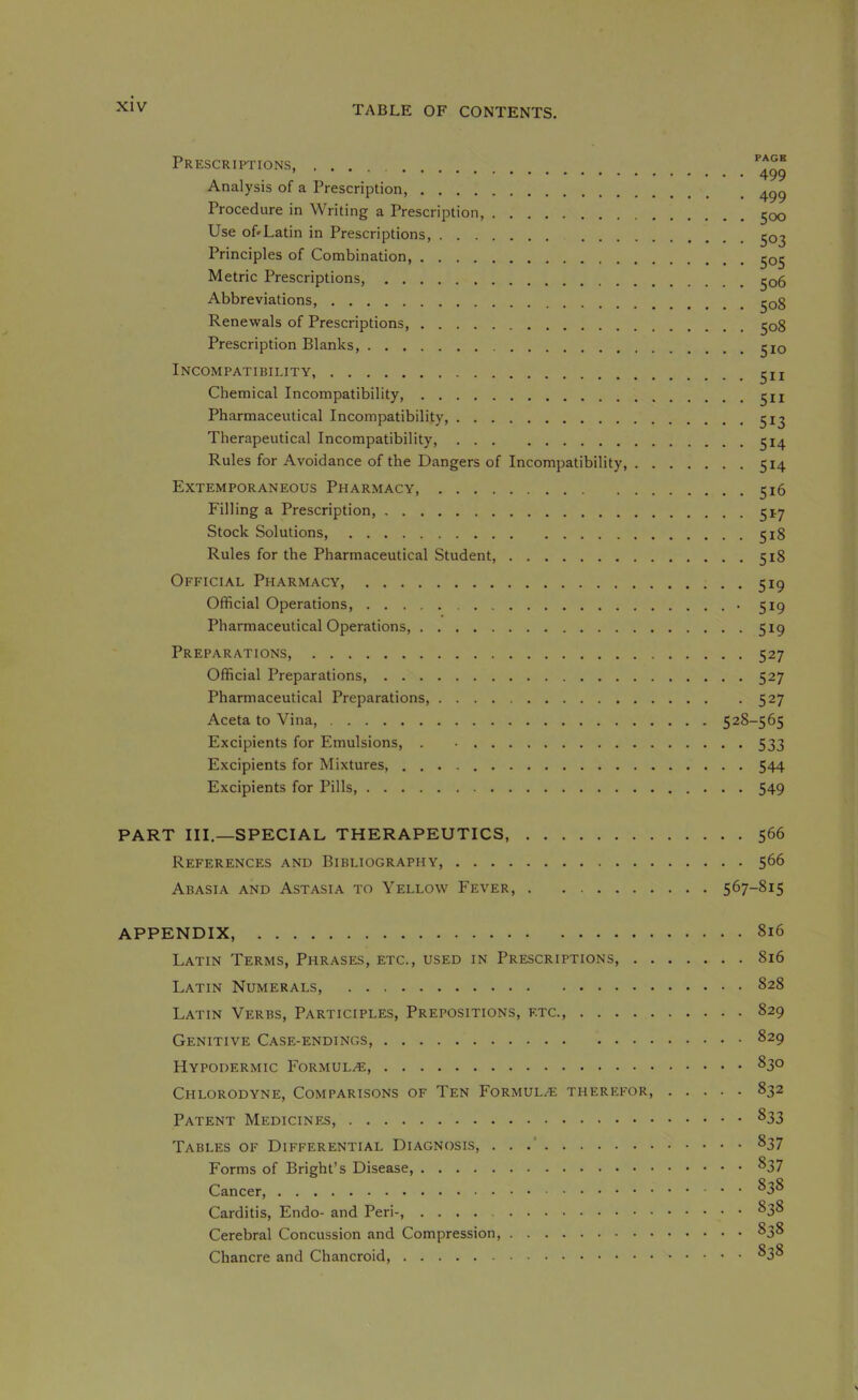 Prescriptions, , . . Analysis of a Prescription, Procedure in Writing a Prescription, ^oq Use of'Latin in Prescriptions, ^03 Principles of Combination, ^05 Metric Prescriptions, ^06 Abbreviations, ^o8 Renewals of Prescriptions, 508 Prescription Blanks, ^lo Incompatibility, Chemical Incompatibility, Pharmaceutical Incompatibility, Therapeutical Incompatibility 514 Rules for Avoidance of the Dangers of Incompatibility, 514 Extemporaneous Pharmacy, 516 Filling a Prescription, 517 Stock Solutions, 518 Rules for the Pharmaceutical Student, 518 Official Pharmacy, 519 Official Operations, 519 Pharmaceutical Operations, 519 Preparations, 527 Official Preparations 527 Pharmaceutical Preparations, 527 Aceta to Vina, 528-565 Excipients for Emulsions, . 533 Excipients for Mixtures, 544 Excipients for Pills, 549 PART III.—SPECIAL THERAPEUTICS, 566 References and Bibliography, 566 Abasia and Astasia to Yellow Fever, 567-815 APPENDIX, 816 Latin Terms, Phrases, etc., used in Prescriptions, 816 Latin Numerals, 828 Latin Verbs, Participles, Prepositions, etc., 829 Genitive Case-endings, 829 Hypodermic Formula, 830 Chlorodyne, Comparisons of Ten Formulae therefor 832 Patent Medicines, ^33 Tables of Differential Diagnosis, . . .’ 837 Forms of Bright’s Disease, ^37 Cancer, ^3^ Carditis, Endo- and Peri-, ^38 Cerebral Concussion and Compression, 838 Chancre and Chancroid, ^38