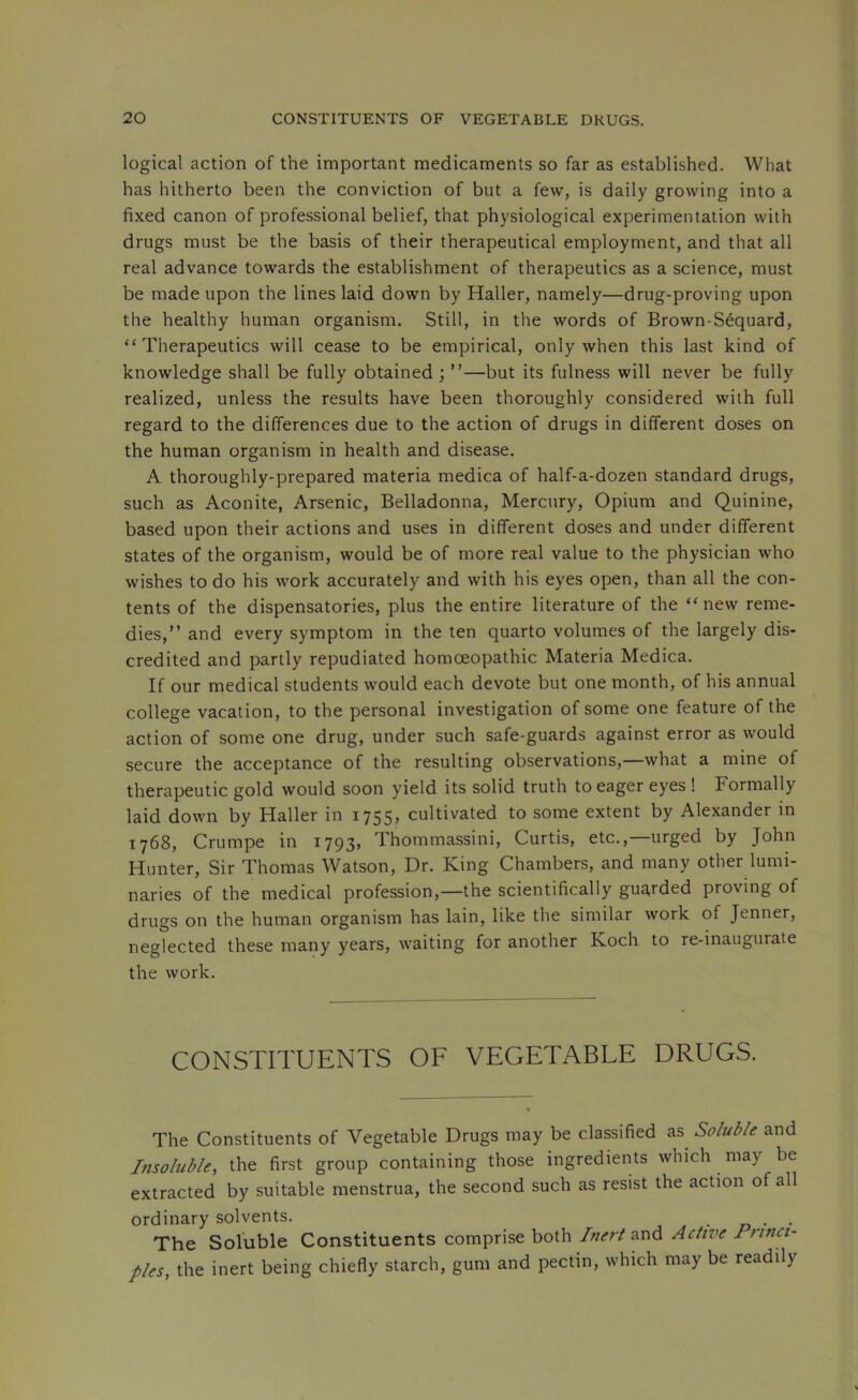 logical action of the important medicaments so far as established. What has hitherto been the conviction of but a few, is daily growing into a fixed canon of professional belief, that physiological experimentation with drugs must be the basis of their therapeutical employment, and that all real advance towards the establishment of therapeutics as a science, must be made upon the lines laid down by Haller, namely—drug-proving upon the healthy human organism. Still, in the words of Brown-Sequard, “Therapeutics will cease to be empirical, only when this last kind of knowledge shall be fully obtained ; ”—but its fulness will never be fully realized, unless the results have been thoroughly considered with full regard to the differences due to the action of drugs in different doses on the human organism in health and disease. A thoroughly-prepared materia medica of half-a-dozen standard drugs, such as Aconite, Arsenic, Belladonna, Mercury, Opium and Quinine, based upon their actions and uses in different doses and under different states of the organism, would be of more real value to the physician who wishes to do his work accurately and with his eyes open, than all the con- tents of the dispensatories, plus the entire literature of the “new reme- dies,” and every symptom in the ten quarto volumes of the largely dis- credited and partly repudiated homoeopathic Materia Medica. If our medical students would each devote but one month, of his annual college vacation, to the personal investigation of some one feature of the action of some one drug, under such safe-guards against error as would secure the acceptance of the resulting observations,—what a mine of therapeutic gold would soon yield its solid truth to eager eyes ! Formally laid down by Haller in 1755, cultivated to some extent by Alexander in 1768, Crumpe in 1793, Thommassini, Curtis, etc.,—urged by John Hunter, Sir Thomas Watson, Dr. King Chambers, and many other lumi- naries of the medical profession,—the scientifically guarded proving of drugs on the human organism has lain, like the similar work of Jenner, neglected these many years, waiting for another Koch to re-inaugurate the work. CONSTITUENTS OF VEGETABLE DRUGS. The Constituents of Vegetable Drugs may be classified as Soluble and l7isoluble, the first group containing those ingredients which may be extracted by suitable menstrua, the second such as resist the action of all ordinary solvents. z? • • The Soluble Constituents comprise both Inert and Active Princi- ples, the inert being chiefly starch, gum and pectin, which may be readily