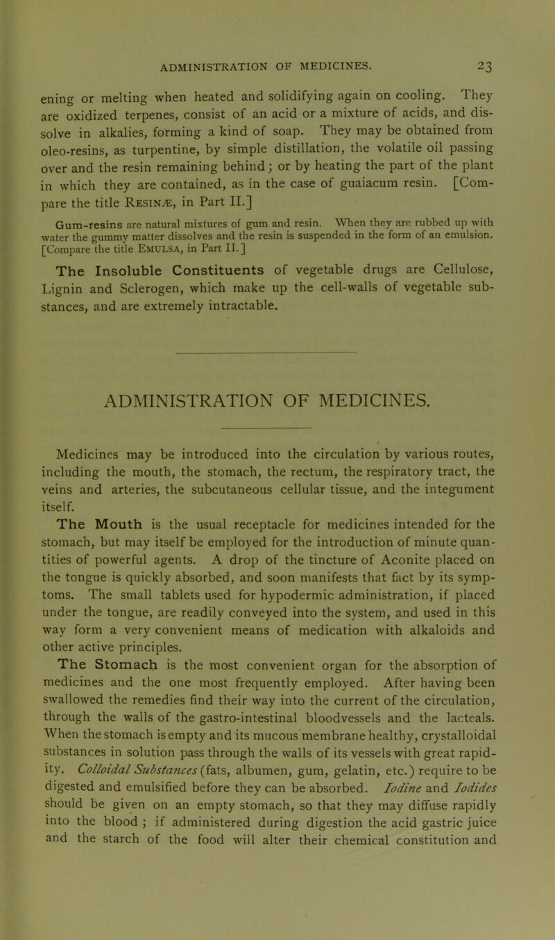 ening or melting when heated and solidifying again on cooling. They are oxidized terpenes, consist of an acid or a mixture of acids, and dis- solve in alkalies, forming a kind of soap. They may be obtained from oleo-resins, as turpentine, by simple distillation, the volatile oil passing over and the resin remaining behind; or by heating the part of the plant in which they are contained, as in the case of guaiacum resin. [Com- pare the title Resin^e, in Part II.] Gum-resins are natural mixtures of gum and resin. When they are rubbed up with water the gummy matter dissolves and the resin is suspended in the form of an emulsion. [Compare the title Emulsa, in Part II.] The Insoluble Constituents of vegetable drugs are Cellulose, Lignin and Sclerogen, which make up the cell-walls of vegetable sub- stances, and are extremely intractable. ADMINISTRATION OF MEDICINES. Medicines may be introduced into the circulation by various routes, including the mouth, the stomach, the rectum, the respiratory tract, the veins and arteries, the subcutaneous cellular tissue, and the integument itself. The Mouth is the usual receptacle for medicines intended for the stomach, but may itself be employed for the introduction of minute quan- tities of powerful agents. A drop of the tincture of Aconite placed on the tongue is quickly absorbed, and soon manifests that fact by its symp- toms. The small tablets used for hypodermic administration, if placed under the tongue, are readily conveyed into the system, and used in this way form a very convenient means of medication with alkaloids and other active principles. The Stomach is the most convenient organ for the absorption of medicines and the one most frequently employed. After having been swallowed the remedies find their way into the current of the circulation, through the walls of the gastro-intestinal bloodvessels and the lacteals. When the stomach is empty and its mucous membrane healthy, crystalloidal substances in solution pass through the walls of its vessels with great rapid- ity. Colloidal Substances {idXs, albumen, gum, gelatin, etc.) require to be digested and emulsified before they can be absorbed. Iodine and Iodides should be given on an empty stomach, so that they may diffuse rapidly into the blood ; if administered during digestion the acid gastric juice and the starch of the food will alter their chemical constitution and
