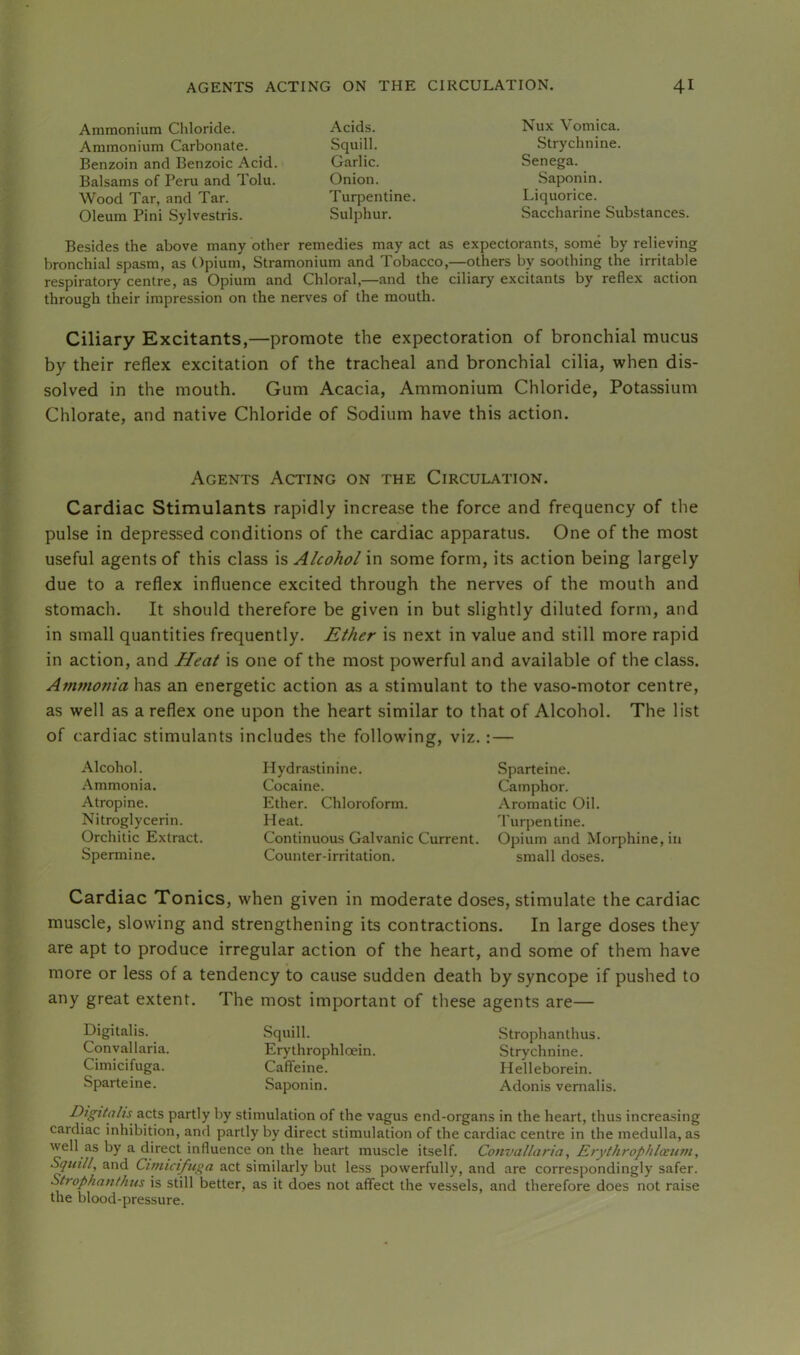 Ammonium Chloride. Acids. Ammonium Carbonate. Squill. Benzoin and Benzoic Acid. Garlic. Balsams of Peru and Tolu. Onion. Wood Tar, and Tar. Turpentine. Oleum Pini Sylvestris. Sulphur. Nux Vomica. Strychnine. Senega. Saponin. Liquorice. Saccharine Substances. Besides the above many other remedies may act as expectorants, some by relieving bronchial spasm, as Opium, Stramonium and Tobacco,—others by soothing the irritable respiratory centre, as Opium and Chloral,—and the ciliary excitants by reflex action through their impression on the nerves of the mouth. Ciliary Excitants,—promote the expectoration of bronchial mucus by their reflex excitation of the tracheal and bronchial cilia, when dis- solved in the mouth. Gum Acacia, Ammonium Chloride, Potassium Chlorate, and native Chloride of Sodium have this action. Agents Acting on the Circulation. Cardiac Stimulants rapidly increase the force and frequency of the pulse in depressed conditions of the cardiac apparatus. One of the most useful agents of this class is Alcohol in some form, its action being largely due to a reflex influence excited through the nerves of the mouth and stomach. It should therefore be given in but slightly diluted form, and in small quantities frequently. Ether is next in value and still more rapid in action, and Heat is one of the most powerful and available of the class. Ammonia has an energetic action as a stimulant to the vaso-motor centre, as well as a reflex one upon the heart similar to that of Alcohol. The list of cardiac stimulants includes the following, viz.: — Alcohol. Ammonia. Atropine. Nitroglycerin. Orchitic Extract. Spermine. Hydrastinine. Cocaine. Ether. Chloroform. Heat. Continuous Galvanic Current. Counter-irritation. Sparteine. Camphor. Aromatic Oil. 'I'urpentine. Opium and Morphine, in small doses. Cardiac Tonics, when given in moderate doses, stimulate the cardiac muscle, slowing and strengthening its contractions. In large doses they are apt to produce irregular action of the heart, and some of them have more or less of a tendency to cause sudden death by syncope if pushed to any great extent. The most important of tliese agents are— Digitalis. Convallaria. Cimicifuga. Sparteine. Squill. Erythrophloein. Caffeine. Saponin. Strophanthus. Strychnine. Helleborein. Adonis vemalis. Digitalis acts partly by stimulation of the vagus end-organs in the heart, thus increasing cardiac inhibition, and partly by direct stimulation of the cardiac centre in the medulla, as well as by a direct influence on the heart muscle itself. Convallaria, Erythrophlaum, Squill, and Cimicifuga act similarly but less powerfully, and are correspondingly safer. Strophanthus is still better, as it does not affect the vessels, and therefore does not raise the blood-pressure.