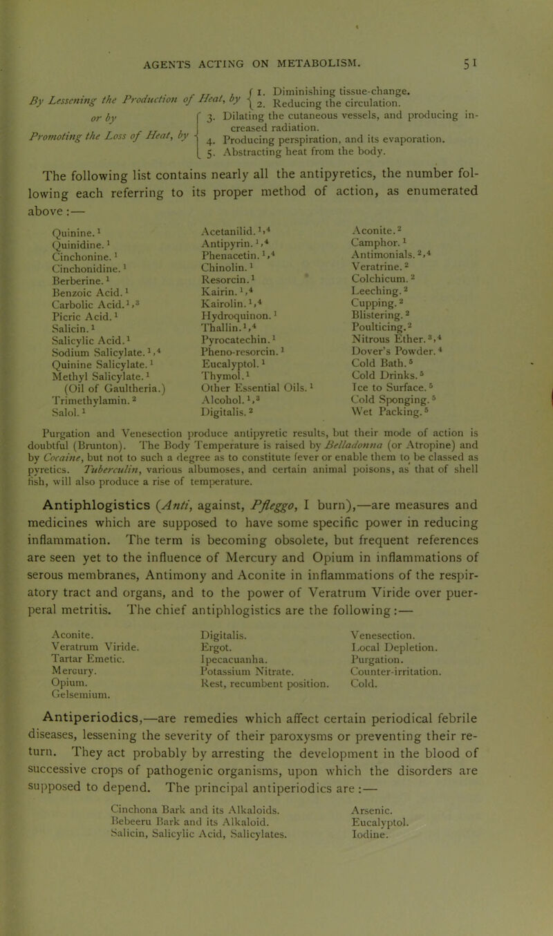 By Lessening the Production of Heat or by Promoting the Loss of Heat, by -> ^ . 5- . / I. Diminishing tissue-change. ’ ^ \ 2. Reducing the circulation. Dilating the cutaneous vessels, and producing in- creased radiation. Producing perspiration, and its evaporation. Abstracting heat from the body. The following list contains nearly all the antipyretics, the number fol- lowing each referring to its proper method of action, as enumerated above:— Quinine. ^ Acetanilid. *1^ Aconite. 2 Quinidine. ^ Antipyrin. Camphor. * Cinchonine. * Phenacetin. *»■* Antimonials. 2,'* Cinchonidine. * Chinolin. * Veratrine. ^ Berberine. ^ Resorcin.* Colchicum. 2 Benzoic Acid. ^ Kairin. Leeching. ^ Carbolic Acid. Kairolin.*.^ Cupping. 2 Picric Acid. ^ Hydroquinon. * Blistering. ^ Salicin. ^ Thallin.*,-* Poulticing. 2 .Salicylic Acid.^ Pyrocatechin.* Nitrous Ether.3.* Sodium Salicylate.^.* Pheno-resorcin. * Dover’s Powder. * Quinine Salicylate. * Eucalyptol. * Cold Bath. ® Methyl Salicylate.^ Thymol. * Cold Drinks.^ (Oil of Gaultheria.) Other Essential Oils. * Tee to Surface.® Trimethylamin. ^ Alcohol. Cold Sponging.® Salol. 1 Digitalis. ^ Wet Packing.® Purgation and Venesection produce antipyretic results, but their mode of action is doubtful (Brunton). The Body Temperature is raised by Belladonna (or Atropine) and by Cocaine, but not to such a degree as to constitute fever or enable them to be classed as pyretics. Tuberculin, various albumoses, and certain animal poisons, as that of shell fish, will also produce a rise of temperature. Antiphlogistics {Anti, against, Pfleggo, I burn),—are measures and medicines which are supposed to have some specific power in reducing inflammation. The term is becoming obsolete, but frequent references are seen yet to the influence of Mercury and Opium in inflammations of serous membranes. Antimony and Aconite in inflammations of the respir- atory tract and organs, and to the power of Veratrum Viride over puer- peral metritis. The chief antiphlogistics are the following:— Aconite. Veratrum Viride. Tartar Emetic. Mercury. Opium. Gelsemium. Digitalis. Ergot. Ipecacuanha. Potassium Nitrate. Rest, recumbent position. Venesection. Local Depletion. Purgation. Counter-irritation. Cold. Antiperiodics,—are remedies which affect certain periodical febrile diseases, lessening the severity of their paroxysms or preventing their re- turn. They act probably by arresting the development in the blood of successive crops of pathogenic organisms, upon which the disorders are supposed to depend. The principal antiperiodics are : — Cinchona Bark and its Alkaloids. Arsenic. Bebeeru Bark and its Alkaloid. Eucalyptol. Salicin, Salicylic Acid, Salicylates. Iodine.