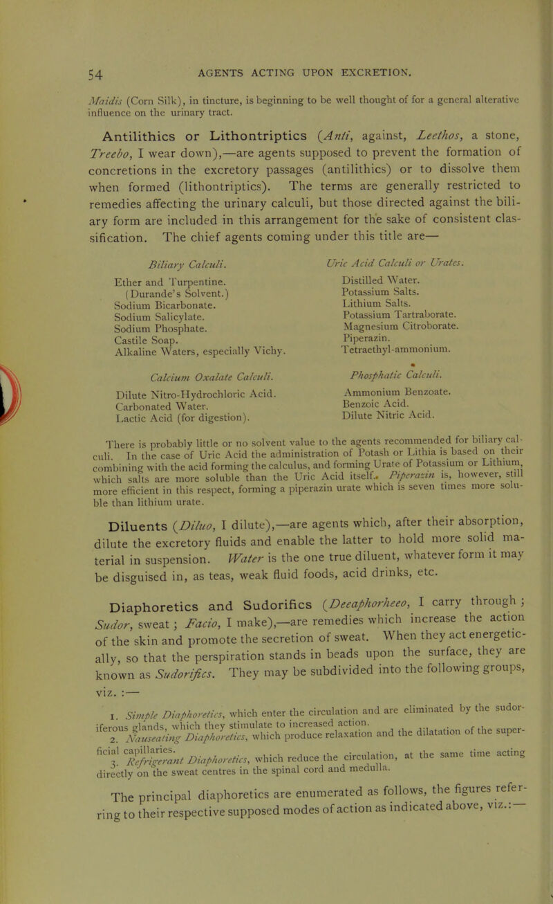 Maidis (Corn Silk), in tincture, is beginning to be well thought of for a general alterative influence on the urinary tract. Antilithics or Lithontriptics (^Anti, against, Leethos, a stone, Treebo, I wear down),—are agents supposed to prevent the formation of concretions in the excretory passages (antilithics) or to dissolve them when formed (lithontriptics). The terms are generally restricted to remedies affecting the urinary calculi, but those directed against the bili- ary form are included in this arrangement for the sake of consistent clas- sification. The chief agents coming under this title are— Biliary Calculi. Ether and 'I'urpentine. (Durande’s Solvent.) Sodium Bicarbonate. Sodium Salicylate. Sodium Phosphate. Castile Soap. Alkaline Waters, especially Vichy. Calcium Oxalate Calculi. Dilute Nitro-Hydrochloi'ic Acid. Carbonated Water. Lactic Acid (for digestion). Uric Acid Calculi or Urates. Distilled Water. Potassium Salts. Lithium Salts. Potassium Tartraborate. Magnesium Citroborate. Piperazin. T etraethyl -ammoni um. Phosphatic Calculi. Ammonium Benzoate. Benzoic Acid. Dilute Nitric Acid. There is probably little or no solvent value to the agents recommended for biliary cal- culi. In the case of Uric Acid the administration of Potash or Lithia is based on their combining with the acid forming the calculus, and fonning Urate of Potassiurn or Lithium which salts are more soluble than the Uric Acid itself..^ Piperazin is, however, still more efficient in this respect, forming a piperazin urate which is seven times more solu- ble than lithium urate. Diluents {Diluo, I dilute),—are agents which, after their absorption, dilute the excretory fluids and enable the latter to hold more solid ma- terial in suspension. Water is the one true diluent, whatever form it may be disguised in, as teas, weak fluid foods, acid drinks, etc. Diaphoretics and Sudorifics (^Deeaphorheeo, I carry through ; Sudor, sweat ; Facio, I make),—are remedies which increase the action of the skin and promote the secretion of sweat. When they act energetic- ally, so that the perspiration stands in beads upon the surface, they are known as Sudorifics. They may be subdivided into the following groups. VIZ. I Simtle Diaphoretics, which enter the circulation and are eliminated by the d iferous glands, which they stimulate to increased action. 2. Nauseating Diaphoretics, which produce relaxation and the dilatation of supe - Diaphoretic,, which reduce (he circulation, at the same time acting directly on the sweat centres in the spinal cord and medulla. The principal diaphoretics are enumerated as follows, the figures refer- ring to their respective supposed modes of action as indicated above, viz.: