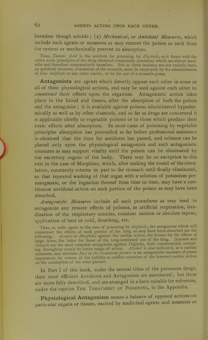 harmless though soluble (2) Mechanical, or Antidotal Measures, which include such agents or measures as may remove the poison as such from the system or mechanically prevent its absorption. Thus, Tannic Acid is the antidote for poisoning by Digitalis, as it forms with the active toxic principles of the drug chemical compounds (tannates) which are almost insol- uble and therefore comparatively harijiless. But as these tannates are not entirely inert, an antidotal measure, evacuation of the stomach, must be employed, by the administration of Zinc Sulphate or any other emetic, or by the use of a stomach-pump. Antagonists are agents which directly oppose each other in some or all of their physiological actions, and may be used against each other to counteract their effects upon the organism. Antagonistic action takes place in the blood and tissues, after the absorption of both the poison and the antagonist; it is available against poisons administered hypoder- mically as well as by other channels, and so far as drugs are concerned it is applicable chiefly to vegetable poisons or to those which produce their toxic effects after absorption. In most cases of poisoning by vegetable principles absorption has proceeded so far before professional assistance is obtained that the time for antidotes has passed, and reliance can be placed only upon the physiological antagonists and such antagonistic measures as may support vitality until the poison can be eliminated by the excretory organs of the body. There may be an exception to this rule in the case of Morphine, which, after making the round of the circu- lation, constantly returns in part to the stomach until finally eliminated, so that repeated washing of that organ with a solution of potassium per- manganate, or the ingestion thereof from time to time, may have a con- tinuous antidotal action on such portion of the poison as may have been absorbed. Antagonistic Measures include all such procedures as may tend to antagonize any remote effects of poisons, as artificial respiration, fara- dization of the respiratory muscles, constant motion or absolute repose, application of heat or cold, douching, etc. Thus, to refer again to the case of poisoning by Digitalis, the antagonists which will counteract the effects of such portion of the drug as may have been absorbed are the following : Aconite or Alorphine against the cardiac action, the former for the effects of large doses, the latter for those of the long-continued use of the drug. Saponin and Senegin are the most complete antagonists against Digitalis, their counteraction extend- ing throughout nearly its entire range of action. Alcohol is also indicated, as a caidiac stimulant, and absolute Rest in the recumbent posture is an antagonistic measure of prime importance, by reason of the liability to sudden cessation of the lowered cardiac action on the assumption of the erect posture. In Part I of this book, under the several titles of the poisonous drugs, their most efficient Antidotes and Antagonists are mentioned; but these are more fully described, and are arranged in a form suitable for reference, under the caption The Treatment of Poisoning, in the Appendix. Physiological Antagonism means a balance of opposed actions on particular organs or tissues, excited by medicinal agents and measures or