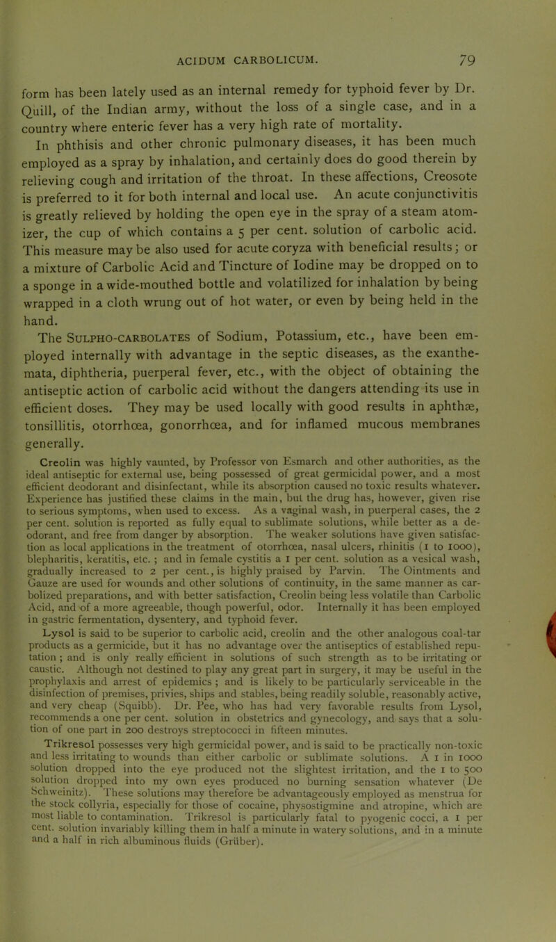 form has been lately used as an internal remedy for typhoid fever by Dr. Quill, of the Indian army, without the loss of a single case, and in a country where enteric fever has a very high rate of mortality. In phthisis and other chronic pulmonary diseases, it has been much employed as a spray by inhalation, and certainly does do good therein by relieving cough and irritation of the throat. In these affections. Creosote is preferred to it for both internal and local use. An acute conjunctivitis is greatly relieved by holding the open eye in the spray of a steam atom- izer, the cup of which contains a 5 per cent, solution of carbolic acid. This measure maybe also used for acute coryza with beneficial results; or a mixture of Carbolic Acid and Tincture of Iodine may be dropped on to a sponge in a wide-mouthed bottle and volatilized for inhalation by being wrapped in a cloth wrung out of hot water, or even by being held in the hand. The SuLPHO-CARBOLATES of Sodium, Potassium, etc., have been em- ployed internally with advantage in the septic diseases, as the exanthe- mata, diphtheria, puerperal fever, etc., with the object of obtaining the antiseptic action of carbolic acid without the dangers attending its use in efficient doses. They may be used locally with good results in aphthae, tonsillitis, otorrhoea, gonorrhoea, and for inflamed mucous membranes generally. Creolin was highly vaunted, by Professor von Esmarch and other authorities, as the ideal antiseptic for external use, being possessed of great germicidal power, and a most efficient deodorant and disinfectant, while its absorption caused no toxic results whatever. Experience has justified these claims in the main, but the drug has, however, given rise to serious symptoms, when used to excess. As a vaginal wash, in puerperal cases, the 2 per cent, solution is reported as fully equal to sublimate solutions, while better as a de- odorant, and free from danger by absorption. The weaker solutions have given satisfac- tion as local applications in the treatment of otorrhcea, nasal ulcers, rhinitis (l to 1000), blepharitis, keratitis, etc. ; and in female cystitis a I per cent, solution as a vesical wash, gradually increased to 2 per cent., is highly praised by Parvin. The Ointments and Gauze are used for wounds and other solutions of continuity, in the same manner as car- bolized preparations, and with better satisfaction, Creolin being less volatile than Carbolic Acid, and of a more agreeable, though powerful, odor. Internally it has been employed in gastric fermentation, dysentery, and typhoid fever. Lysol is said to be superior to carbolic acid, creolin and the other analogous coal-tar products as a germicide, but it has no advantage over the antiseptics of established repu- tation ; and is only really efficient in solutions of such strength as to be irritating or caustic. Although not destined to play any great part in surgery, it may be useful in the prophylaxis and arrest of epidemics ; and is likely to be particularly serviceable in the disinfection of premises, privies, ships and stables, being readily soluble, reasonably active, and very cheap (Squibb). Dr. Pee, who has had very favorable results from Lysol, recommends a one per cent, solution in obstetrics and gynecology, and says that a solu- tion of one part in 200 destroys streptococci in fifteen minutes. Trikresol possesses very high gennicidal power, and is said to be practically non-toxic and less irritating to wounds than either carbolic or sublimate solutions. A i in icxx) solution dropped into the eye produced not the slightest irritation, and the i to $oo solution dropped into my own eyes produced no burning sensation whatever (De Schweinitz). I'hese solutions may therefore be advantageously employed as menstrua for the stock collyria, especially for those of cocaine, physostigmine and atropine, which are most liable to contamination. Trikresol is particularly fatal to pyogenic cocci, a I per cent, solution invariably killing them in half a minute in watery solutions, and in a minute and a half in rich albuminous fluids (Griiber).