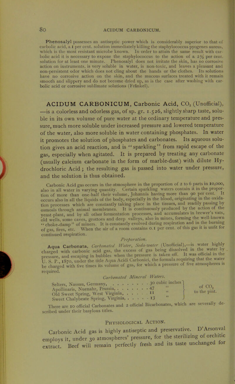 Phenosalyl possesses an antiseptic power which is considerably superior to that of carbolic acid, a i per cent, solution immediately killing the staphylococcus pyogenes aureus, which is the most resistant microbe known. In order to attain the same result with car- bolic acid it is necessary to e.\pose the staphylococcus to the action of a 2^ per cent, solution for at least one minute. Phenosalyl does not irritate the skin, has no corrosive action on instruments, is very soluble in water, is non-toxic, and leaves a pleasant and non-persistent odor which does not cling about the hands or the clothes. Its solutions have no corrosive action on the skin, and the mucous surfaces treated with it remain smooth and slippery and do not become dried up, as is the case after wa.shing with car- bolic acid or corrosive .sublimate solutions (Frankel). ACIDUM CARBONICUM, Carbonic Acid, CO^ (Unofficial), —is a colorless and odorless gas, of sp. gr. 1.526, slightly sharp taste, solu- ble in its own volume of pure water at the ordinary temperature and pres- sure, much more soluble under increased pressure and lowered temperature of the water, also more soluble in water containing phosphates. In water it promotes the solution of phosphates and carbonates. Its aqueous solu- tion gives an acid reaction, and is “sparkling” from rapid escape of the gas, especially when agitated. It is prepared by treating any carbonate (usually calcium carbonate in the form of marble-dust) with dilute Hy- drochloric Acid ; the resulting gas is passed into water under pressure, and the solution is thus obtained. Carbonic Acid gas occurs in the atmosphere in the proportion of 2 to 6 parts in 10,000, also in all water in varying quantity. Certain sparkling waters contain it in the propor- tion of more than one-half their volume, Johannis having more than go per cent. It occurs also in all the liquids of the body, especially in the blood, originating in the oxida- tion processes which are constantly taking place in the tissues, and readily passing by osmosis through animal membranes. It is continuously produced by the action of the yeast-plant, and by all other fermentation processes, and accumulates in brewer s vats, old wells, some caves, grottoes and deep valleys, also in mines, forming the well-known “ choke-damp ” of miners. It is constantly evolved during respiration and in the burning of gas, fires, etc. When the air of a room contains o. i per cent, of this gas it is unfit for continued respiration. Preparation. Aqua Carbonata, Carbonated Water, Soda-water (Unoflicial),—is water highly charged with carbonic acid gas, the excess of gas being dissolved in the water by pressure, and escaping in bubbles when the pressure is taken off. It was official in the U S r 1870 under the title Aqua Acidi Carbonici, the formula requiring that the water be charged with five times its volume of gas, for which a pressure of five atmospheres is required. Carbonated Mineral Waters. Selters, Nassau, Germany, Apollinaris, Nuenahr, Prussia, 47 Old Sweet Spring, West Virginia, ... Sweet Chalybeate Spring, Virginia, . . . There are 10 official Carbonates and 2 official Bicarbonates, which are severally- scribed under their basylous titles. cubic inches' ( ( . II (( -13 U of CO., to the pint. de- Physiological Action. Carbonic Acid gas is highly antiseptic and preservative. D'Arsonval employs it, under 30 atmospheres’ pressure, for the sterilizing of orchitic extract. Beef will remain perfectly fresh and its taste unchanged for