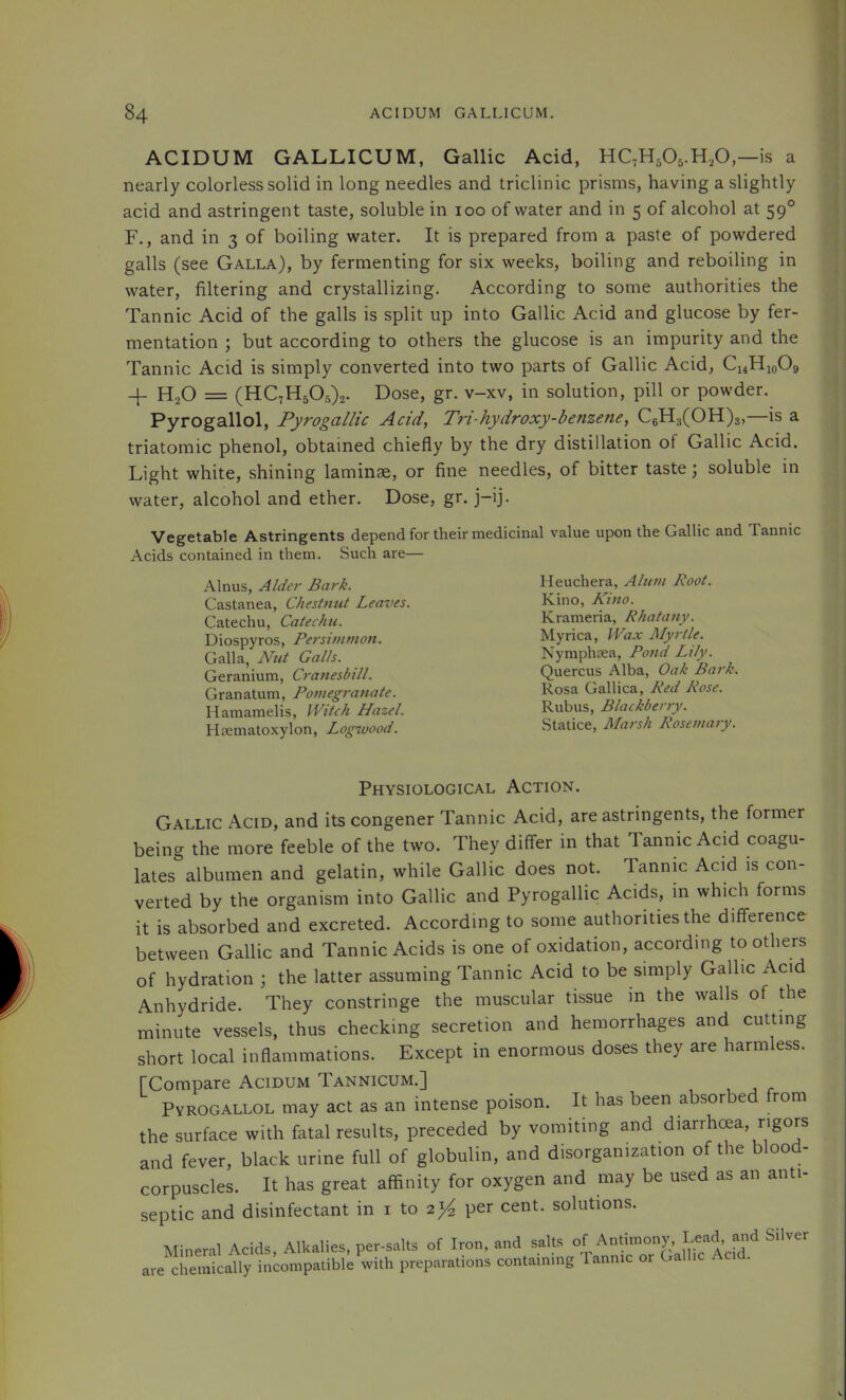 ACIDUM GALLICUM, Gallic Acid, is a nearly colorless solid in long needles and triclinic prisms, having a slightly acid and astringent taste, soluble in loo of water and in 5 of alcohol at 59° F., and in 3 of boiling water. It is prepared from a paste of powdered galls (see Galla), by fermenting for six weeks, boiling and reboiling in water, filtering and crystallizing. According to some authorities the Tannic Acid of the galls is split up into Gallic Acid and glucose by fer- mentation ; but according to others the glucose is an impurity and the Tannic Acid is simply converted into two parts of Gallic Acid, CuHioOg 4- H2O = (HC7H50s)2- Dose, gr. v-xv, in solution, pill or powder. Pyrogallol, Pyrogallic Acid, Tri-hydroxy-benzene, C6H3(OH)3,—is a triatomic phenol, obtained chiefly by the dry distillation of Gallic Acid. Light white, shining laminae, or fine needles, of bitter taste; soluble in water, alcohol and ether. Dose, gr. j-ij. Vegetable Astringents Acids contained in them. Such are— Alnus, Alder Bark. Castanea, Chestnut Leaves. Catechu, Catechu. Diospyros, Persimmon. Galla, Nut Galls. Geranium, Cranesbill. Granatum, Pomegranate. Hamamelis, Witch Hazel. Heematoxylon, Logwood. the Gallic and Tannic lleuchera, Alum Root. Kino, Kino. Krameria, Rhatany. Myrica, Wax Myrtle. Nymphaea, Pond Lily. Quercus Alba, Oak Bark. Rosa Gallica, Red Rose. Rubus, Blackberry. Statice, Marsh Rosemary. depend for their medicinal value upon Physiological Action. Gallic Acid, and its congener Tannic Acid, are astringents, the former being the more feeble of the two. They differ in that Tannic Acid coagu- lates albumen and gelatin, while Gallic does not. Tannic Acid is con- verted by the organism into Gallic and Pyrogallic Acids, in which forms it is absorbed and excreted. According to some authorities the difference between Gallic and Tannic Acids is one of oxidation, according toothers of hydration ; the latter assuming Tannic Acid to be simply Gallic Acid Anhydride. They constringe the muscular tissue in the walls of the minute vessels, thus checking secretion and hemorrhages and cutting short local inflammations. Except in enormous doses they are harmless. [Compare Acidum Tannicum.] Pyrogallol may act as an intense poison. It has been absorbed from the surface with fatal results, preceded by vomiting and diarrhoea, rigors and fever, black urine full of globulin, and disorganization of the blood- corpuscles. It has great affinity for oxygen and may be used as an anti- septic and disinfectant in i to 2)4 per cent, solutions. Mineral Acids, Alkalies, per-salts of Iron, are chemically incompatible with preparations and salts of Antimony, Lead, and Silver containing Tannic or Gallic Acid.