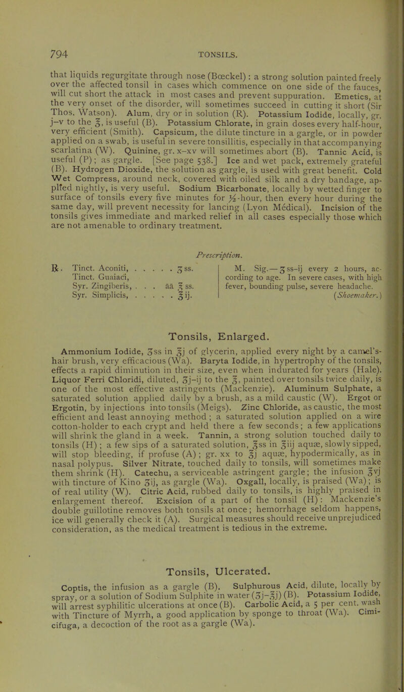 that liquids regurgitate through nose (Boeckel): a strong solution painted freely over the affected tonsil in cases which commence on one side of the fauces will cut short the attack in most cases and prevent suppuration. Emetics, at the very onset of the disorder, will sometimes succeed in cutting it short (Sir Thos. Watson). Alum, dry or in solution (R). Potassium Iodide, locally, gr. j-v to the §, is useful (B). Potassium Chlorate, in grain doses every half-hour, very efficient (Smith), Capsicum, the dilute tincture in a gargle, or in powder applied on a swab, is useful in severe tonsillitis, especially in that accompanying scarlatina (W). Quinine, gr. x-xv will sometimes abort (B). Tannic Acid, is useful (P); as gargle, [See page 538.] Ice and wet pack, extremely grateful (B). Hydrogen Dioxide, the solution as gargle, is used with great benefit. Cold Wet Compress, around neck, covered with oiled silk and a dry bandage, ap- plied nightly, is very useful. Sodium Bicarbonate, locally by wetted finger to surface of tonsils every five minutes for )^-hour, then every hour during the same day, will prevent necessity for lancing (Lyon Medical). Incision of the tonsils gives immediate and marked relief in all cases especially those which are not amenable to ordinary treatment. Prescription. R . Tinct. Aconiti, ^15 ss. Tinct. Guaiaci, Syr. Zingiheris, ... aa .3 ss. Syr. Simplicis, ^ij. M. Sig. — 3ss-ij every 2 hours, ac- cording to age. In severe cases, with high fever, bounding pulse, severe headache. {^Shoemaker.') Tonsils, Enlarged. Ammonium Iodide, 3ss in 3) of glycerin, applied every night by a canvel’s- hair brush, very efficacious (Wa). Baryta Iodide, in hypertrophy of the tonsils, effects a rapid diminution in their size, even when indurated for years (Hale). Liquor Ferri Chloridi, diluted, 3j-ij to the painted over tonsils twice daily, is one of the most effective astringents (Mackenzie), Aluminum Sulphate, a saturated solution applied daily by a brush, as a mild caustic (W). Ergot or Ergotin, by injections into tonsils (Meigs). Zinc Chloride, as caustic, the most efficient and least annoying method ; a saturated solution applied on a wire cotton-holder to each crypt and held there a few seconds; a few applications will shrink the gland in a week. Tannin, a strong solution touched daily to tonsils (H); a few sips of a saturated solution, gss in 5iij aquae, slowly sipped, will stop bleeding, if profuse (A); gr. xx to 3) aquae, hypodermically, as in nasal polypus. Silver Nitrate, touched daily to tonsils, will sometimes make them shrink (H). Catechu, a serviceable astringent gargle; the infusion ^vj with tincture of Kino 5ij, as gargle (Wa). Oxgall, locally, is praised (Wa); is of real utility (W). Citric Acid, rubbed daily to tonsils, is highly praised in enlargement thereof. Excision of a part of the tonsil (H): Mackenzie s double guillotine removes both tonsils at once; hemorrhage seldom happens, ice will generally check it (A). Surgical measures should receive unprejudiced consideration, as the medical treatment is tedious in the extreme. Tonsils, Ulcerated. Coptis, the infusion as a gargle (B). Sulphurous Acid, dilute, locally by spray or a solution of Sodium Sulphite in water (Sj-5j) (B). Potassium Iodide, will arrest syphilitic ulcerations at once (B), Carbolic Acid, a 5 per cent, wash with Tincture of Myrrh, a good application by sponge to throat (Wa). Cimi- cifuga, a decoction of the root as a gargle (Wa).