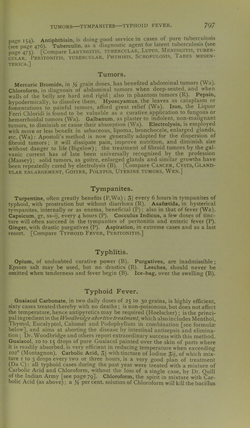 pajre 154). Antiphthisin, is doing good service in cases of pure tuberculosis (see page 476). Tuberculin, as a diagnostic agent for latent tuberculosis (see page 475). [Compare Laryngitis, tubercular,,Lupus, Meningitis, iuber- cuLAR, Peritonitis, tubercular, Phthisis, Scrofulosis, Tabes mesen- TERICA.] Tumors. Mercuric Bromide, in ^ grain doses, has benefited abdominal tumors (Wa). Chloroform, in diagnosis of abdominal tumors when deep-seated, and when walls of the belly are hard and rigid ; also in phantom tumors (R). Pepsin, hypodermically, to dissolve them. Hyoscyamus, the leaves as cataplasm or fomentations to painful tumors, afford great relief (Wa). Iron, the Liquor Ferri Chloridi is found to be valuable as a curative application to fungous or hemorrhoidal tumors (Wa). Galbanum, as plaster to indolent, non-malignant tumors, to diminish or cause their absorption (Wa). Electrolysis, is employed with more or less benefit in sebaceous, lipoma, bronchocele, enlarged glands, etc. (Wa): Apostoli’s method is now generally adopted for the dispersion of fibroid tumors; it will dissipate pain, improve nutrition, and diminish size without danger to life (Bigelow); the treatment of fibroid tumors by the gal- vanic current has of late been universally recognized by the profession (Massey); solid tumors, as goitre, enlarged glands and similar growths have been repeatedly cured by electrolysis (B). [Compare Cancer, Cysts, Gland- ular ENLARGEMENT, GOITRE, POLYPUS, UTERINE TUMORS, WeN.] Tympanites. Turpentine, often greatly benefits (P,Wa); 3j every 6 hours in tympanites of typhoid, with prostration but without diarrhoea (R). Asafoetida, in hysterical tympanites, internally or as enema, beneficial (P); also in that of fever (Wa). Capsicum, gr. ss-ij, every 4 hours (P). Cocculus Indicus, a few doses of tinc- ture will often succeed in the tympanites of peritonitis and enteric fever (P). Ginger, with drastic purgatives (P). Aspiration, in extreme cases and as a last resort. [Compare Typhoid Fever, Peritonitis.] Typhlitis. Opium, of undoubted curative power (B). Purgatives, are inadmissible; Epsom salt may be used, but no drastics (B). Leeches, should never be omitted when tenderness and fever begin (B). Ice-bag, over the swelling (B). Typhoid Fever. Guaiacol Carbonate, in two daily doses of 25 to 30 grains, is highly efficient, sixty cases treated thereby with no deaths ; is non-poisonous,but does not affect the temperature, hence antipyretics may be required (Hoelscher) ; is the princi- pal ingredient in the Woodbridge abortive treatment, which also includes Menthol, Thymol, Eucalyptol, Calomel and Podophyllum in combination [see formulae below], and aims at aborting the disease by intestinal antisepsis and elimina- tion ; Dr. Woodbridge and others report extraordinary success with this method. Guaiacol, lo to 15 drops of pure Guaiacol painted over the skin of parts where it is readily absorbed, is very efficient in reducing temperature when exceeding 102° (Montagnon). Carbolic Acid, with tincture of Iodine 3ij, of which mix- ture I to 3 drops every two or three hours, is a very good plan of treatment (Da C): all typhoid cases during the past year were treated with a mixture of Carbolic Acid and Chloroform, without the loss of a single case, by Dr. Quill of the Indian Army [see page 79]. Chloroform, the spirit in mixture with Car- bolic Acid (as above); a per cent, solution of Chloroform will kill the bacillus