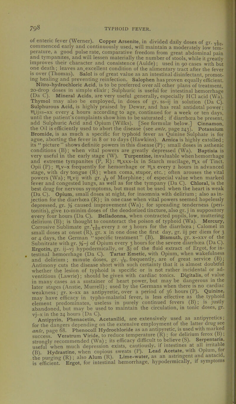 of enteric fever (Werner), Copper Arsenite, in divided daily doses of gr, commenced early and continuously used, will maintain a moderately low tem- perature, a good pulse rate, comparative freedom from great abdominal pain and tympanites, and will lessen materially the number of stools, while it greatly improves their character and consistence (Aulde); used in 90 cases with but one death ; leaves an^excellent condition of the alimentary tract after the fever is over (Thomas), Salol is of great value as an intestinal disinfectant, promot- ing healing and preventing reinfection, Salophen has proven equally efficient, Nitro-hydrochloric Acid, is to be preferred overall other plans of treatment, 20-drop doses in simple elixir; Sulphuric is useful for intestinal hemorrhage (Da C). Mineral Acids, are very useful generally, especially HCl acid (Wa), Thymol may also be employed, in doses of gr, ss-ij in solution (Da C), Sulphurous Acid, is highly praised by Dewar, and has real antidotal power; TTLijss-xx every 4 hours according to age, continued for a week or ten days, until the patient’s complaints show him to be saturated; if diarrhoea be present, add Sulphuric Acid and Opium (Wilks), [See formulas below,] Cinnamon, the Oil is efficiently used to abort the disease (see ante, page 243), Potassium Bromide, is as much a specific for typhoid fever as Quinine Sulphate is for ague, aborting the fever in 8 or 10 days (Hawkins), Arnica is highly extolled; its “ picture ” shows definite powers in this disease (P); small doses in asthenic conditions (B); when vital powers are greatly depressed (Wa), Baptisia is very useful in the early stage (W), Turpentine, invaluable when hemorrhage and extreme tympanites (P, R): ttlxxx-1x in Starch mucilage, ti^x of Tinct, Opii (P); T>\,v-x frequently for hemorrhage or n\,x every 2 hours in advanced stage, with dry tongue (R); when coma, stupor, etc,; often arouses the vital powers (Wa) ; iTvij with gr, of Morphine ; of especial value when marked fever and congested lungs, as well as for the tympany (Da C), Chloral, is the best drug for nervous symptoms, but must not be used when the heart is weak (Da C), Opium, small doses at night, for insomnia with delirium ; also as in- jection for the diarrhoea (R); in one case when vital powers seemed hopelessly depressed, gr, }4 caused improvement (Wa); for spreading tenderness (peri- tonitis), give lo-minim doses of the deodorized tincture, also gr, j in suppository every four hours (Da C), Belladonna, when contracted pupils, low, muttering delirium (B); is thought to counteract the poison of typhoid (Wa). Mercury, Corrosive Sublimate gr.’y^every 2 or 3 hours for the diarrhoea; Calomel in small doses at onset (R), gr. x in one dose the first day, gr. iij per diem for 3 or 4 days, the German “ specific treatment ” (B). Bismuth, gr. x-xxv of the Subnitrate with gr. of Opium every 3 hours for the severe diarrhoea (Da C). Ergotin, gr. ij-vj hypodermically, or 3j of the fluid extract of Ergot, for in- testinal hemorrhage (Da C). Tartar Emetic, with Opium, when wakefulness and delirium ; minute doses, gr. frequently, are of great service (B); Antimony cuts the disease short with such certainty that it is almost doubtful whether the lesion of typhoid is specific or is not rather incidental or ad- ventitious (Lawrie) ; should be given with cardiac tonics. Digitalis, of value in many cases as a sustainer of heart power, but may be dangerous in the later stages (Anstie, Murrell); used by the Germans when there is no cardiac weakness; gr. x-xx as antipyretic, over a period of 36 hours (P). Quinine, may have efficacy in typho-malarial fever, is less effective as the typhoid element predominates, useless in purely continued fevers (B); is justly abandoned, but may be used to maintain the circulation, in tonic doses, gr. vj-x in the 24 hours (Da C). Antipyrin, Phenacetin, Acetanilid, are extensively used as antipyretics; for the dangers depending on the extensive employment of the latter drug see anfe, page 68. Phenocoll Hydrochloride as an antipyretic, is used with marked success. Veratrum Viride, to reduce temperature (R) ; for delirium ferox (B); strongly recommended (Wa) ; its efficacy difficult to believe (S). Serpentana, useful when much depression exists, cautiously, if intestines at all irritable (B). Hydrastine, when copious sweats (P). Lead Acetate, with Opium, for the purging (R) ; also Alum (R). Lime-water, as an astringent and antacid, is efficient. Ergot, for intestinal hemorrhage, hypodermically, if symptoms