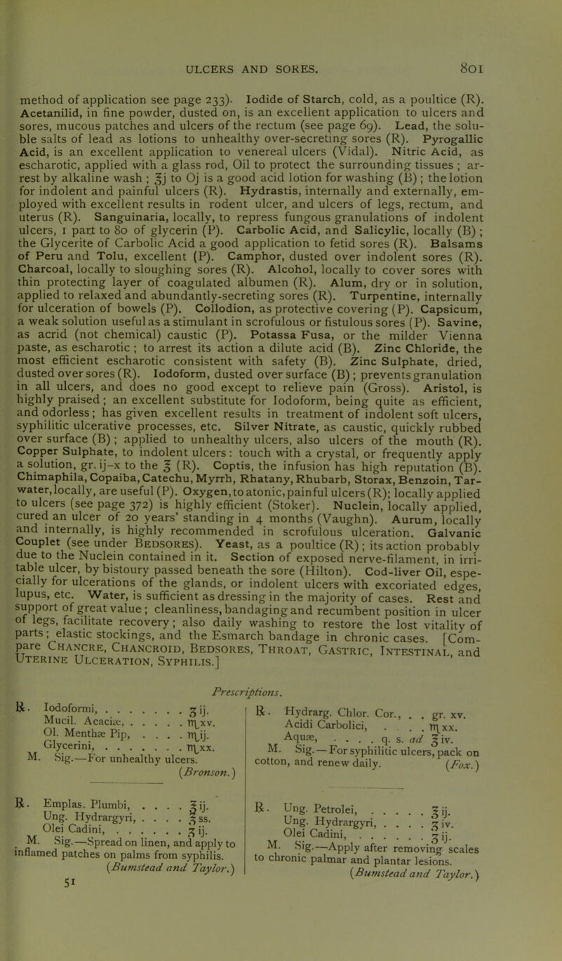 ULCERS AND SOKES. 8oi method of application see page 233). Iodide of Starch, cold, as a poultice (R). Acetanilid, in fine powder, dusted on, is an excellent application to ulcers and sores, mucous patches and ulcers of the rectum (see page 69), Lead, the solu- ble salts of lead as lotions to unhealthy over-secreting sores (R). Pyrogallic Acid, is an excellent application to venereal ulcers (Vidal). Nitric Acid, as escharotic, applied with a glass rod. Oil to protect the surrounding tissues ; ar- rest by alkaline wash ; to Oj is a good acid lotion for washing (B); the lotion for indolent and painful ulcers (R). Hydrastis, internally and externally, em- ployed with excellent results in rodent ulcer, and ulcers of legs, rectum, and uterus (R). Sanguinaria, locally, to repress fungous granulations of indolent ulcers, I part to 80 of glycerin (P). Carbolic Acid, and Salicylic, locally (B) ; the Glycerite of Carbolic Acid a good application to fetid sores (R). Balsams of Peru and Tolu, excellent (P). Camphor, dusted over indolent sores (R). Charcoal, locally to sloughing sores (R). Alcohol, locally to cover sores with thin protecting layer of coagulated albumen (R). Alum, dry or in solution, applied to relaxed and abundantly-secreting sores (R). Turpentine, internally for ulceration of bowels (P). Collodion, as protective covering (P). Capsicum, a weak solution useful as a stimulant in scrofulous or fistulous sores (P). Savine, as acrid (not chemical) caustic (P). Potassa Fusa, or the milder Vienna paste, as escharotic ; to arrest its action a dilute acid (B). Zinc Chloride, the most efficient escharotic consistent with safety (B). Zinc Sulphate, dried, dusted over sores (R). Iodoform, dusted over surface (B) ; prevents granulation in all ulcers, and does no good except to relieve pain (Gross). Aristol, is highly praised; an excellent substitute for Iodoform, being quite as efficient, and odorless; has given excellent results in treatment of indolent soft ulcers, syphilitic ulcerative processes, etc. Silver Nitrate, as caustic, quickly rubbed over surface (B); applied to unhealthy ulcers, also ulcers of the mouth (R). Copper Sulphate, to indolent ulcers: touch with a crystal, or frequently apply a solution, gr. ij-x to the § (R). Coptis, the infusion has high reputation (B). Chimaphila, Copaiba, Catechu, Myrrh, Rhatany, Rhubarb, Storax, Benzoin, Tar- water, locally, are useful (P). Oxygen,to atonic,painful ulcers(R); locally applied to ulcers (see page 372) is highly efficient (Stoker). Nuclein, locally applied, cured an ulcer of 20 years’ standing in 4 months (Vaughn). Aurum, locally and internally, is highly recommended in scrofulous ulceration. Galvanic Couplet (see under Bedsores). Yeast, as a poultice (R); its action probably due to the Nuclein contained in it. Section of exposed nerve-filament, in irri- table ulcer, by bistoury passed beneath the sore (Hilton). Cod-liver Oil, espe- cially for ulcerations of the glands, or indolent ulcers with excoriated edges, lupus, etc. Water, is sufficient as dressing in the majority of cases. Rest and support of great value ; cleanliness, bandaging and recumbent position in ulcer of legs, facilitate recovery; also daily washing to restore the lost vitality of parts; elastic stockings, and the Esmarch bandage in chronic cases. [Com- pare Chancre, Chancroid, Bedsores, Throat, Gastric, Intestinal and Uterine Ulceration, Syphilis.] R. lodoformi, gij. Mucil. Acacia-, 01. Mentha Pip, .... TTLij. Glycerini, TT\,xx. M. Sig.—For unhealthy ulcers. {^Bronson.) Prescriptions. ,3SS. R. Emplas. Plumbi, . . Ung. Hydrargyri, . . . , Olei Cadini, ij. M. Sig.—Spread on linen, and apply to inflamed patches on palms from syphilis. {Bumstead and Taylor.) 51 XV. R. Hydrarg. Chlor. Cor., . . gr. Acidi Carbolici, ... TT^^xx. Aquae, . . . . q. s. ad giv.' M. Sig. — For syphilitic ulcers, pack on cotton, and renew daily. {Pox.) R. Ung. Petrolei, gij. Ung. Hydrargyri, . . . . ^iv. Olei Cadini, M. Sig.—Apply after removing scales to chronic palmar and plantar lesions. {Bumsteadand Taylor.)