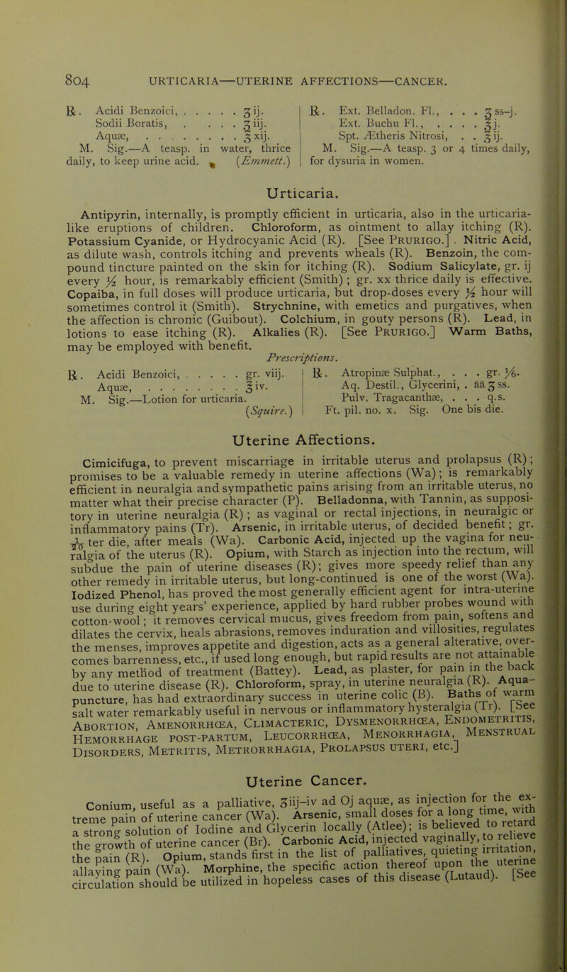 . Acidi Benzoici, ^ij. Sodii Boratis, . . . . giij. Aquae, 5 M. Sig.—A teasp. in water, thrice daily, to keep urine acid. ^ (^Emmett^ U. Ext. Belladon. Id., . . Ext. Buchu P'l., . . . Spt. Aitheris Nitrosi, . M. Sig.—A teasp. 3 or 4 for dysuria in women. ■ times daily, Urticaria. Antipyrin, internally, is promptly efficient in urticaria, also in the urticaria- like eruptions of children. Chloroform, as ointment to allay itching (R). Potassium Cyanide, or Hydrocyanic Acid (R). [See Prurigo.] . Nitric Acid, as dilute wash, controls itching and prevents wheals (R). Benzoin, the com- pound tincture painted on the skin for itching (R). Sodium Salicylate, gr. ij every )/z hour, is remarkably efficient (Smith) ; gr. xx thrice daily is effective. Copaiba, in full doses will produce urticaria, but drop-doses every Yz hour will sometimes control it (Smith). Strychnine, with emetics and purgatives, when the affection is chronic (Guibout). Colchium, in gouty persons (R). Lead, in lotions to ease itching (R). Alkalies (R). [See Prurigo.] Warm Baths, may be employed with benefit. Prescriptions. R. Acidi Benzoici, gr. viij. I R. Atropinae Sulphat., . . . gr. Aquae, 5 iv. Aq. Destik, Glycerini, . aa^ss. M. Sig.—Lotion for urticaria. I Pulv. Tragacanthae, . . . q.s. [Squire.) I Ft. pil. no. x. Sig. One bis die. Uterine Affections. Cimicifuga, to prevent miscarriage in irritable uterus and prolapsus (R); promises to be a valuable remedy in uterine affections (Wa); is remarkably efficient in neuralgia and sympathetic pains arising from an irritable uterus, no matter what their precise character (P). Belladonna, with Tannin, as supposi- tory in uterine neuralgia (R); as vaginal or rectal injections, in neur^gic or inflammatory pains (Tr). Arsenic, in irritable uterus, of decided benefit, gr. ter die, after meals (Wa). Carbonic Acid, injected up the vagina for neu- ral<^ia of the uterus (R). Opium, with Starch as injection into the rectum, will subdue the pain of uterine diseases (R); gives more speedy relief than any other remedy in irritable uterus, but long-continued is one of the worst (Wa). Iodized Phenol, has proved the most generally efficient agent for intra-uterine use during eight years’ experience, applied by hard rubber probes wound with cotton-wool; it removes cervical mucus, gives freedom from pain, soitens and dilates the cervix, heals abrasions, removes induration and villosities, regulates the menses, improves appetite and digestion, acts as a general alterative, over- comes barrenness, etc., if used long enough, but rapid results are not attainab e by any method of treatment (Battey). Lead, as plaster, for pain m the back due to uterine disease (R). Chloroform, spray, in uterine neuralgia (R). Aqua- puncture, has had extraordinary success in uterine colic (B). Baths of warm salt water remarkably useful in nervous or inflammatory hysteralgia ( r). \_ Abortion, Amenorrhoea, Climacteric, Dysmenorrhcea, Endometritis Hemorrhage post-partum, Leucorrhcea, Menorrhagia Menstrual Disorders, Metritis, Metrorrhagia, Prolapsus uteri, etc.] Uterine Cancer. Conium, useful as a palliative 3iij-iv ad Oj aqu^. as treme pain of uterine cancer (Wa). Arsenic, small doses (or a long time, with a slrong solution of Iodine and Glycerin locally (Atlee); is beheved to re the crrowth of uterine cancer (Br). Carbonic Acid, injected vagmally, p jel eve the pain (R). Opium, stands first in the list of ferine -illavine- oain (Wa). Morphine, the specific action thereof upon the uter circulatfon should be utilized in hopeless cases of this disease (Lutaud). [