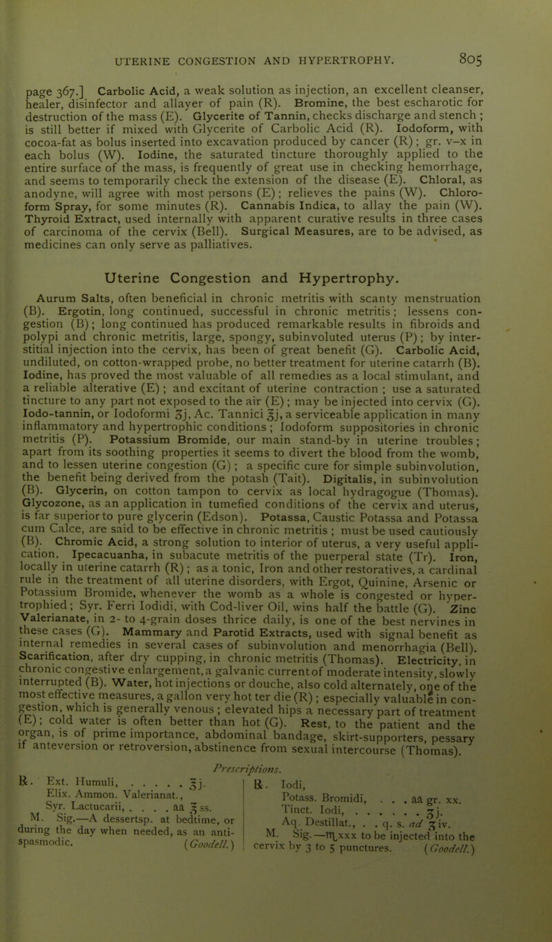 page 367.] Carbolic Acid, a weak solution as injection, an excellent cleanser, healer, disinfector and allayer of pain (R). Bromine, the best escharotic for destruction of the mass (E). Glycerite of Tannin, checks discharge and stench ; is still better if mixed with Glycerite of Carbolic Acid (R). Iodoform, with cocoa-fat as bolus inserted into excavation produced by cancer (R) ; gr. v-x in each bolus (W). Iodine, the saturated tincture thoroughly applied to the entire surface of the mass, is frequently of great use in checking hemorrhage, and seems to temporarily check the extension of the disease (E). Chloral, as anodyne, will agree with most persons (E); relieves the pains (W). Chloro- form Spray, for some minutes (R). Cannabis Indica, to allay the pain (W). Thyroid Extract, used internally with apparent curative results in three cases of carcinoma of the cervix (Bell). Surgical Measures, are to be advised, as medicines can only serve as palliatives. Uterine Congestion and Hypertrophy. Aurum Salts, often beneficial in chronic metritis with scanty menstruation (B). Ergotin, long continued, successful in chronic metritis; lessens con- gestion (B); long continued has produced remarkable results in fibroids and polypi and chronic metritis, large, spongy, subinvoluted uterus (P); by inter- stitial injection into the cervix, has been of great benefit (G). Carbolic Acid, undiluted, on cotton-wrapped probe, no better treatment for uterine catarrh (B). Iodine, has proved the most valuable of all remedies as a local stimulant, and a reliable alterative (E); and excitant of uterine contraction ; use a saturated tincture to any part not exposed to the air (E); may be injected into cervix (G). lodo-tannin, or lodoformi 3j. Ac. Tannici 5j, a serviceable application in many inflammatory and hypertrophic conditions ; Iodoform suppositories in chronic metritis (P). Potassium Bromide, our main stand-by in uterine troubles ; apart from its soothing properties it seems to divert the blood from the womb, and to lessen uterine congestion (G); a specific cure for simple subinvolution, the benefit being derived from the potash (Tait). Digitalis, in subinvolution (B). Glycerin, on cotton tampon to cervix as local hydragogue (Thomas). Glycozone, as an application in tumefied conditions of the cervix and uterus, is far superior to pure glycerin (Edson). Potassa, Caustic Potassa and Potassa cum Calce, are said to be effective in chronic metritis ; must be used cautiously (B). Chromic Acid, a strong solution to interior of uterus, a very useful appli- cation. Ipecacuanha, in subacute metritis of the puerperal state (Tr). Iron, locally in uterine catarrh (R); as a tonic. Iron and other restoratives, a cardinal rule in the treatment of all uterine disorders, with Ergot, Quinine, Arsenic or Potassium Bromide, whenever the womb as a whole is congested or hyper- trophied; Syr. Ferri lodidi, with Cod-liver Oil, wins half the battle (G). Zinc Valerianate, in 2- to 4-grain doses thrice daily, is one of the best nervines in these cases (G). Mammary and Parotid Extracts, used with signal benefit as internal remedies in several cases of subinvolution and menorrhagia (Bell). Scarification, after dry cupping, in chronic metritis (Thomas). Electricity, in chronic congestive enlargement, a galvanic current of moderate intensity, slowly interrupted (B). Water, hot injections or douche, also cold alternately, one of the most effective measures, a gallon very hot ter die (R); especially valuable in con- gestion, which is generally venous ; elevated hips a necessary part of treatment (E), cold water is often better than hot (G). Rest, to the patient and the organ, is of prime importance, abdominal bandage, skirt-supporters, pessary It anteversion or retroversion, abstinence from sexual intercourse (Thomas). R. Ext. Humuli, Elix. Amnion. Valerianat., Syr. Laciucarii, . . . . aa 33s. M. Sig.—A dessertsp. at bedtime, or during the day when needed, as an anti- spasmodic. {Gooi/ell.) Prescriptiom. R. lodi. Potass. Bromidi, . . . aa gr. xx. Tinct. lodi, ^j. Aq. Destillat., . . q. s. ^7^/ ^i^iv. M. Sig.—Tt\^xxx to be injected into the cervix by 3 to 5 punctures. {Coodell.)