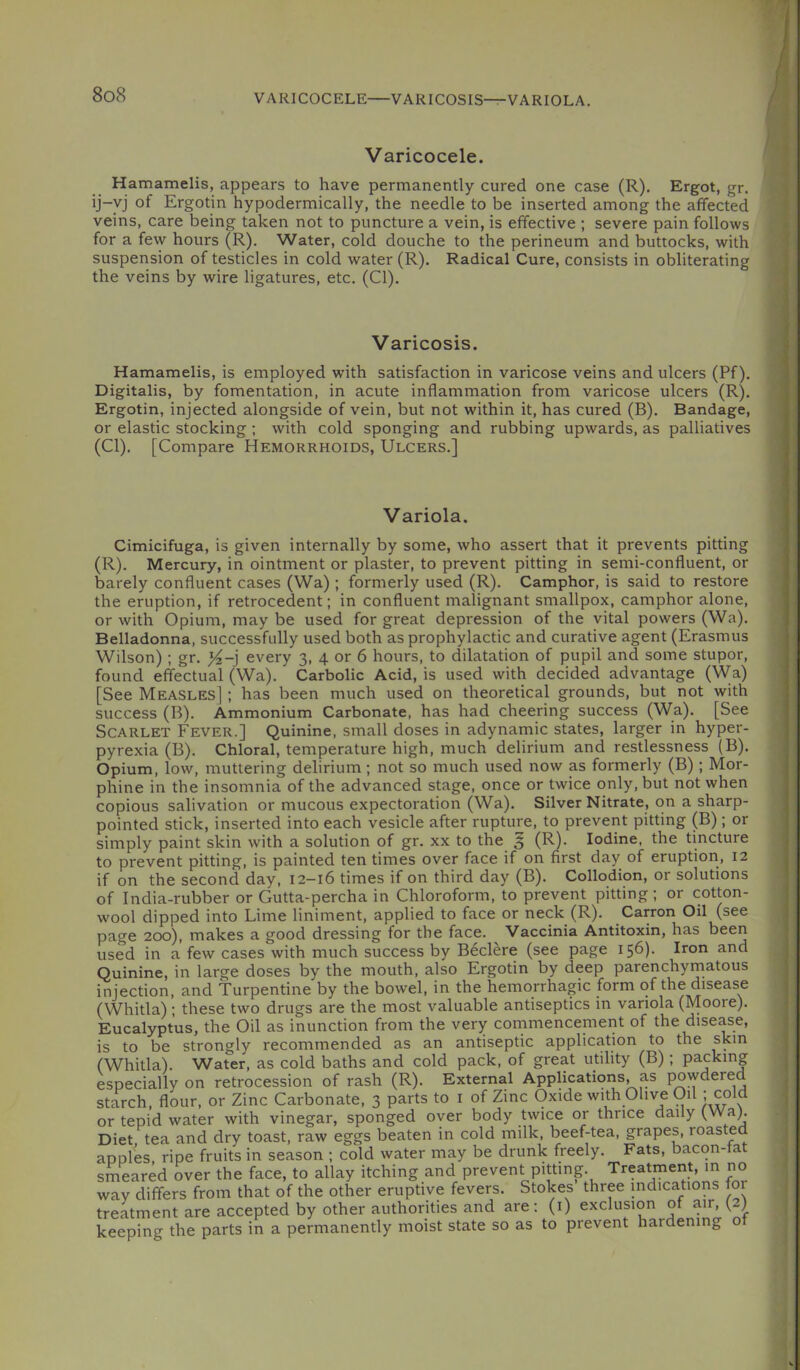 VARICOCELE VARICOSIS-r-VARIOLA. Varicocele. Hamamelis, appears to have permanently cured one case (R). Ergot, gr. ij-yj of Ergotin hypodermically, the needle to be inserted among the affected veins, care being taken not to puncture a vein, is effective ; severe pain follows for a few hours (R). Water, cold douche to the perineum and buttocks, with suspension of testicles in cold water (R). Radical Cure, consists in obliterating the veins by wire ligatures, etc, (Cl). Varicosis. Hamamelis, is employed with satisfaction in varicose veins and ulcers (Pf). Digitalis, by fomentation, in acute inflammation from varicose ulcers (R). Ergotin, injected alongside of vein, but not within it, has cured (B). Bandage, or elastic stocking; with cold sponging and rubbing upwards, as palliatives (Cl). [Compare Hemorrhoids, Ulcers.] Variola. Cimicifuga, is given internally by some, who assert that it prevents pitting (R). Mercury, in ointment or plaster, to prevent pitting in semi-confluent, or barely confluent cases (Wa) ; formerly used (R). Camphor, is said to restore the eruption, if retrocedent; in confluent malignant smallpox, camphor alone, or with Opium, may be used for great depression of the vital powers (Wa). Belladonna, successfully used both as prophylactic and curative agent (Erasmus Wilson); gr. every 3, 4 or 6 hours, to dilatation of pupil and some stupor, found effectual (Wa). Carbolic Acid, is used with decided advantage (Wa) [See Measles] ; has been much used on theoretical grounds, but not with success (B). Ammonium Carbonate, has had cheering success (Wa). [See Scarlet Fever.] Quinine, small doses in adynamic states, larger in hyper- pyrexia (B). Chloral, temperature high, much delirium and restlessness (B). Opium, low, muttering delirium; not so much used now as formerly (B) ; Mor- phine in the insomnia of the advanced stage, once or twice only, but not when copious salivation or mucous expectoration (Wa). Silver Nitrate, on a sharp- pointed stick, inserted into each vesicle after rupture, to prevent pitting (B); or simply paint skin with a solution of gr. xx to the 5 (^)- Iodine, the tincture to prevent pitting, is painted ten times over face if on first day of eruption, 12 if on the second day, 12-16 times if on third day (B). Collodion, or solutions of India-rubber or Gutta-percha in Chloroform, to prevent pitting; or cotton- wool dipped into Lime liniment, applied to face or neck (R). Carron Oil (see page 200), makes a good dressing for the face. Vaccinia Antitoxin, has been used in a few cases with much success by Beclere (see page 156)- Iron and Quinine, in large doses by the mouth, also Ergotin by deep parenchyrnatous injection, and Turpentine by the bowel, in the hemorrhagic form of the disease (Whitla); these two drugs are the most valuable antiseptics in variola (Moore). Eucalyptus, the Oil as inunction from the very coinmencement of the disease, is to be strongly recommended as an antiseptic application to the skin (Whitla). Water, as cold baths and cold pack, of great utility (B) ; packing especially on retrocession of rash (R). External Applications, as powdered starch, flour, or Zinc Carbonate, 3 parts to i of Zinc Oxide with Olive Oil) cold or tepid water with vinegar, sponged over body twice or thrice daily (^a). Diet tea and dry toast, raw eggs beaten in cold milk, beef-tea, grapes, roasted apples ripe fruits in season ; cold water may be drunk freely. Fats, bacon-tat smeared over the face, to allay itching and prevent pitting Treatment m no wav differs from that of the other eruptive fevers. Stokes three indications for treatment are accepted by other authorities and are: (i) exclusion of air, (2) keeping the parts in a permanently moist state so as to prevent hardening o