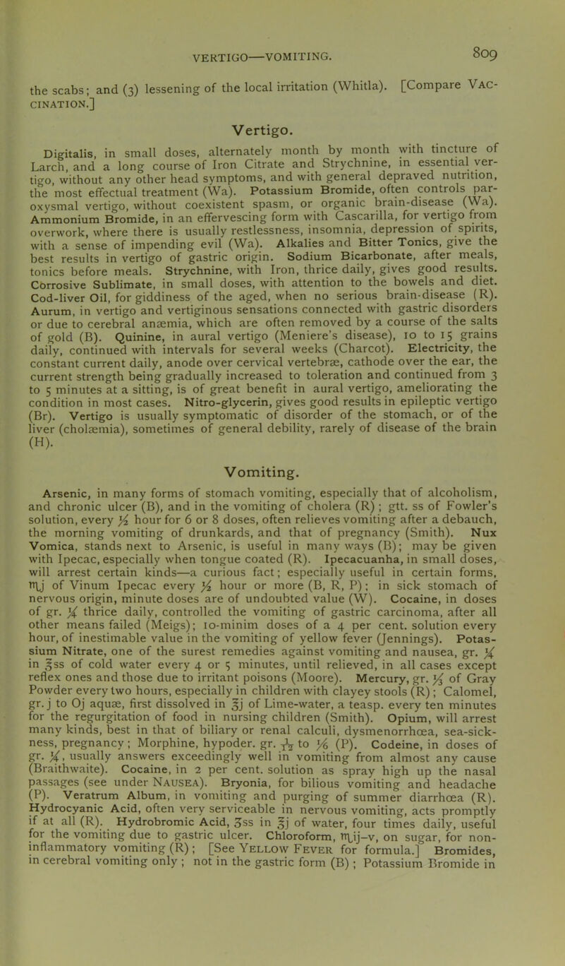 the scabs; and (3) lessening of the local irritation (Whitla), [Compare Vac- cination.] Vertigo. Digitalis, in small doses, alternately month by month with tincture of Larch, and a long course of Iron Citrate and Strychnine, in essential ver- tigo, without any other head symptoms, and with general depraved nutrition, the most effectual treatment (Wa). Potassium Bromide, often controls par- oxysmal vertigo, without coexistent spasm, or organic brain-disease (Wa). Ammonium Bromide, in an effervescing form with Cascarilla, for vertigo from overwork, where there is usually restlessness, insomnia, depression of spirits, with a sense of impending evil (Wa). Alkalies and Bitter Tonics, give the best results in vertigo of gastric origin. Sodium Bicarbonate, after meals, tonics before meals. Strychnine, with Iron, thrice daily, gives good results. Corrosive Sublimate, in small doses, with attention to the bowels and diet. Cod-liver Oil, for giddiness of the aged, when no serious brain-disease (R). Aurum, in vertigo and vertiginous sensations connected with gastric disorders or due to cerebral anaemia, which are often removed by a course of the salts of gold (B). Quinine, in aural vertigo (Meniere’s disease), 10 to 15 grains daily, continued with intervals for several weeks (Charcot). Electricity, the constant current daily, anode over cervical vertebrae, cathode over the ear, the current strength being gradually increased to toleration and continued from 3 to 5 minutes at a sitting, is of great benefit in aural vertigo, ameliorating the condition in most cases. Nitro-glycerin, gives good results in epileptic vertigo (Br). Vertigo is usually symptomatic of disorder of the stomach, or of the liver (cholaemia), sometimes of general debility, rarely of disease of the brain (H). Vomiting. Arsenic, in many forms of stomach vomiting, especially that of alcoholism, and chronic ulcer (B), and in the vomiting of cholera (R); gtt. ss of Fowler’s solution, every Yz hour for 6 or 8 doses, often relieves vomiting after a debauch, the morning vomiting of drunkards, and that of pregnancy (Smith). Nux Vomica, stands next to Arsenic, is useful in many ways (B); maybe given with Ipecac, especially when tongue coated (R). Ipecacuanha, in small doses, will arrest certain kinds—a curious fact; especially useful in certain forms, n\j of Vinum Ipecac every Yz hour or more (B, R, P); in sick stomach of nervous origin, minute doses are of undoubted value (W). Cocaine, in doses of gr. Y thrice daily, controlled the vomiting of gastric carcinoma, after all other means failed (Meigs); lo-minim doses of a 4 per cent, solution every hour, of inestimable value in the vomiting of yellow fever (Jennings). Potas- sium Nitrate, one of the surest remedies against vomiting and nausea, gr. Y in ,3ss of cold water every 4 or 5 minutes, until relieved, in all cases except reflex ones and those due to irritant poisons (Moore). Mercury, gr. of Gray Powder every two hours, especially in children with clayey stools (R); Calomel, gr. j to Oj aquae, first dissolved in gj of Lime-water, a teasp. every ten minutes for the regurgitation of food in nursing children (Smith). Opium, will arrest many kinds, best in that of biliary or renal calculi, dysmenorrhoea, sea-sick- ness, pregnancy ; Morphine, hypoder. gr. ^ to (P). Codeine, in doses of gr. Y> usually answers exceedingly well in vomiting from almost any cause (Braithwaite). Cocaine, in 2 per cent, solution as spray high up the nasal passages (see under Nausea). Bryonia, for bilious vomiting and headache (P). Veratrum Album, in vomiting and purging of summer diarrhoea (R). Hydrocyanic Acid, often very serviceable in nervous vomiting, acts promptly if at all (R). Hydrobromic Acid, 3ss in of water, four times daily, useful for the vomiting due to gastric ulcer. Chloroform, n\,ij-v, on sugar, for non- inflammatory vomiting (R); [See Yellow Fever for formula.] Bromides, m cerebral vomiting only ; not in the gastric form (B); Potassium Bromide in