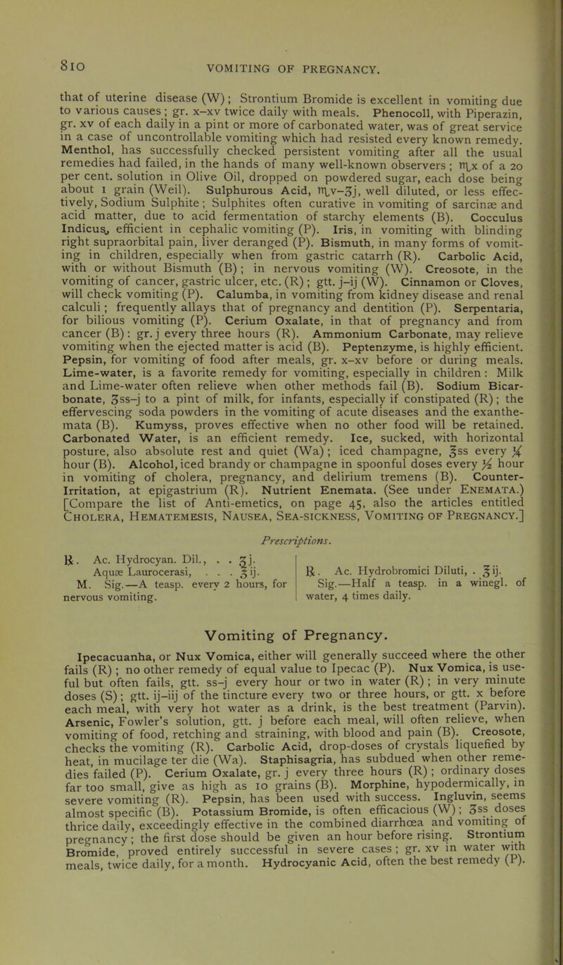 VOMITING OF PREGNANCY. that of uterine disease (W); Strontium Bromide is excellent in vomiting due to various causes ; gr. x-xv twice daily with meals. Phenocoll, with Piperazin, gr, XV of each daily in a pint or more of carbonated water, was of great service in a case of uncontrollable vomiting which had resisted every known remedy. Menthol, has successfully checked persistent vomiting after all the usual remedies had failed, in the hands of many well-known observers ; n^x of a 20 per cent, solution in Olive Oil, dropped on powdered sugar, each dose being about 1 grain (Weil). Sulphurous Acid, n\,v-3j, well diluted, or less effec- tively. Sodium Sulphite; Sulphites often curative in vomiting of sarcinae and acid matter, due to acid fermentation of starchy elements (B). Cocculus Indicusj efficient in cephalic vomiting (P). Iris, in vomiting with blinding right supraorbital pain, liver deranged (P), Bismuth, in many forms of vomit- ing in children, especially when from gastric catarrh (R). Carbolic Acid, with or without Bismuth (B) ; in nervous vomiting (W). Creosote, in the vomiting of cancer, gastric ulcer, etc. (R) ; gtt. j-ij (W). Cinnamon or Cloves, will check vomiting (P). Calumba, in vomiting from kidney disease and renal calculi; frequently allays that of pregnancy and dentition (P). Serpentaria, for bilious vomiting (P). Cerium Oxalate, in that of pregnancy and from cancer (B): gr. j every three hours (R). Ammonium Carbonate, may relieve vomiting when the ejected matter is acid (B). Peptenzyme, is highly efficient. Pepsin, for vomiting of food after meals, gr. x-xv before or during meals. Lime-water, is a favorite remedy for vomiting, especially in children: Milk and Lime-water often relieve when other methods fail (B). Sodium Bicar- bonate, 3ss-j to a pint of milk, for infants, especially if constipated (R); the effervescing soda powders in the vomiting of acute diseases and the exanthe- mata (B). Kumyss, proves effective when no other food will be retained. Carbonated Water, is an efficient remedy. Ice, sucked, with horizontal posture, also absolute rest and quiet (Wa); iced champagne, ^ss every ^ hour (B). Alcohol, iced brandy or champagne in spoonful doses every ^ hour in vomiting of cholera, pregnancy, and delirium tremens (B). Counter- Irritation, at epigastrium (R). Nutrient Enemata. (See under Enemata.) [Compare the list of Anti-emetics, on page 45, also the articles entitled Cholera, Hematemesis, Nausea, Sea-sickness, Vomiting of Pregnancy.] Prescriptions. R. Ac. Hydrocyan. Dil., . . Aquae Laurocerasi, . . . ^ij. M. Sig.—A teasp. every 2 hours, for nervous vomiting. R . Ac. Hydrobromici Diluti, . ^ ij. Sig.—Half a teasp. in a winegl. of water, 4 times daily. Vomiting of Pregnancy. Ipecacuanha, or Nux Vomica, either will generally succeed where the other fails (R); no other remedy of equal value to Ipecac (P). Nux Vomica, is use- ful but often fails, gtt. ss-j every hour or two in water (R) ; in very minute doses (S); gtt. ij-iij of the tincture every two or three hours, or gtt. x before each meal, with very hot water as a drink, is the best treatment (Parvin). Arsenic, Fowler’s solution, gtt. j before each meal, will often relieve, when vomiting of food, retching and straining, with blood and pain (B). Creosote, checks the vomiting (R). Carbolic Acid, drop-doses of crystals liquefied by heat, in mucilage ter die (Wa). Staphisagria, has subdued when other reme- dies failed (P). Cerium Oxalate, gr. j every three hours (R) ; ordinary doses far too small, give as high as 10 grains (B). Morphine, hypodermically, in severe vomiting (R). Pepsin, has been used with success. Ingluvin, seems almost specific (B). Potassium Bromide, is often efficacious (W); 3ss doses thrice daily, exceedingly effective in the combined diarrhoea and vomiting of pregnancy; the first dose should be given an hour before rising. Strontium Bromide, proved entirely successful in severe cases ; gr. xv in water with meals twice daily, for a month. Hydrocyanic Acid, often the best remedy (P).