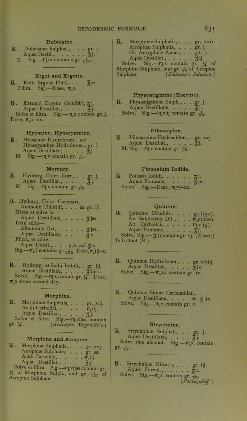 Duboisine. IJ. Duboisinae Sulphat., . . gr. j. Aquae Destil., M. Sig.—n\iv contains gr. Ergot and Ergotin. B. Extr. Ergotae Fluid, . . . ^ ss. Filtra. Sig.—Dose, TTLx. R. Extracti Ergotae (Squibb), Aquae Destillat., . . . . ^j. Solve et filtra. Sig.—TT^x contain gr. j. Dose, rr^x-xx. Hyoscine, Hyoscyamine. R. Hyoscinae Hydrobrom., z/ir/ Hyoscyaminae Hydrobrom., gr. j. Aquae Destillatae, . . . . M. Sig.—Tt\^v contain gr. R. Morphinae Sulphatis, . . . gr. xxiv. Atropinae Sulphatis, . . . gr. j. 01. Amygdalae Amar., . . gtt. j. Aquae Destillat., ^ij. Solve. Sig.—Tr^x contain gr. of Morphine Sulphate, and gr. of Atropine Sulphate. {Didama's Solution.') Physostigmine (Eserine). R. Physostigminae Sulph., . . g^. j. Aquae Destillatae, . . . . % Solve. Sig.—n\,viij contain gr. Pilocarpine. R. Pilocarpinae Hydrochlor., . gr. xvj. Aquae Destillat., . . . . M. Sig.—rt\v contain gr. Mercury. R. Hydrarg. Chlor. Corn, , . gr. j. Aquae Destillat., .... M. Sig.—rt\,x contain gr. R. Hydrarg. Chlor. Corrosivi, Ammonii Chloridi, . . . aa gr. iij. Misce et solve in— Aquae Destillatae, .... ^jss. Dein adde— Albuminis Ovi, 3jss. Aquae Destillatae, . . . . 3 v. Filtra, et adde— Aquae Destil., . . . ad Sig-—contains gr.y^^. Dose,n\,iij-x. R. Hydrarg. et Sodii lodidi, . gr. iij. Aquae Destillatae, .... ^iijss. Solve. Sig.—rt\^x contain gr. Dose, TT\^x every second day. R. Morphine. Morphinae Sulphatis, . . . gr. xvj. Acidi Carbolici, .... n\^iij. Aquae Destillat., , . . . ^j. Solve et filtra. Sig.—rq^vijss contain S'- X {Antiseptic Magendie’s.) Morphine and Atropine. R . Morphinae Sulphatis, . . . gr. xvj. Atropinae Sulphatis, . . . gr. ss. Acidi Carbolici, FLiij- Aquae Destillat gj. Solve et filtra. Sig.—tr^vijss contain gr. X of Morphine Sulph., and gr. y^^ of Atropine Sulphate. Potassium Iodide. R. Potassii lodidi, ^j. Aquae Fontanae, . . . • ^iv. Solve. Sig.—Dose, Tt\^vj-xx. R Quinine. Quininae Disulph., . . . gr. 1(50). Ac. Sulphurici Dil., . , , n\^c(ioo). Ac. Carbolici, n\^v (5). Aquae Fontanae ^j. Solve. Sig.— 3 j contains gr. vj. {Lente.) Is irritant (B.) R. Quininae Hydrobrom., . . gr.xlviij. Aquae Destillat., . . . . 3iv. Solve. Sig.—TT\^xx contain gr. iv. R . Quininae Bimur. Carbamidat., Aquae Destillatae, . . . . aa 3 iv. Solve. Sig.—n\^x contain gr. v. Strychnine. R. Strychninae Sulphat., . . gr. j. Aqu^ Destillatae, . . . . gj. Solve sine alcohol. Sig.—n\^x contain g*-- ¥B- R.. Strychninae Nitratis, . . . gr. iij. Aquae Fervid., 3X. Solve. Sig.—rr\^x contain gr. {Portugaloff.\