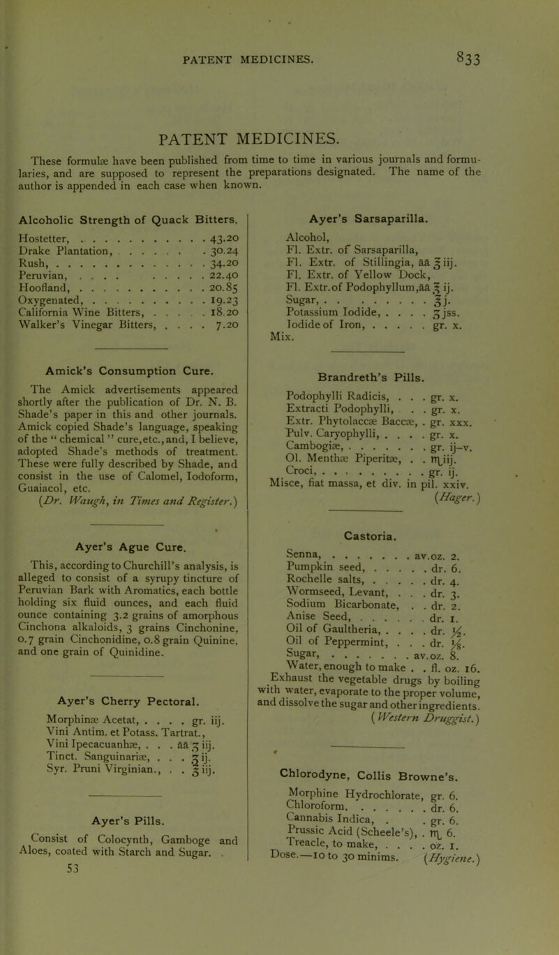 PATENT MEDICINES. These formulce have been published from time to time in various journals and formu- laries, and are supposed to represent the preparations designated. The name of the author is appended in each case when known. Alcoholic Strength of Quack Bitters. Hostetter, 43-20 Drake Plantation, 3°-24 Rush, 34-20 Peruvian, .... 22.40 Hoofland 20.85 Oxygenated, ^9-23 California Wine Bitters, 18.20 Walker’s Vinegar Bitters, .... 7.20 Amick’s Consumption Cure. The Amick advertisements appeared shortly after the publication of Dr. N. B. Shade’s paper in this and other journals. Amick copied Shade’s language, speaking of the “ chemical ” cure,etc., and, I believe, adopted Shade’s methods of treatment. These were fully described by Shade, and consist in the use of Calomel, Iodoform, Guaiacol, etc. {Dr. IVaugh, in Times and Register.) Ayer’s Ague Cure. This, according to Churchill’s analysis, is alleged to consist of a syrupy tincture of Peruvian Bark with Aromatics, each bottle holding six fluid ounces, and each fluid ounce containing 3.2 grains of amorphous Cinchona alkaloids, 3 grains Cinchonine, 0.7 grain Cinchonidine, 0.8 grain Quinine, and one grain of Quinidine. Ayer’s Cherry Pectoral. Morphinae Acetat, . . . , gr. iij Vini Antim. et Potass. Tartrat., Vini Ipecacuanhae, . . . aa^^^iij. Tinct. Sanguinariae, . . , ?ij. Syr. Pruni Virginian., . . 5 iij. Ayer’s Pills. Consist of Colocynth, Gamboge and Aloes, coated with Starch and Sugar. . 53 Ayer’s Sarsaparilla. Alcohol, FI. Extr. of Sarsaparilla, FI. Extr. of Stillingia, aa5iij. FI. Extr. of Yellow Dock, FI. E.xtr.of Podophyllum,aaij. Sugar, gj. Potassium Iodide, .... ^jss. Iodide of Iron, gr. x, Mix. Brandreth’s Pills. Podophylli Radicis, . . . gr. x. Extract! Podophylli, . . gr. x. Extr. Phytolaccae Baccae, . gr. xxx. Pulv. Caryophylli, . . . . gr. x. Cambogiae, gr. ij—v. 01. Menthae Piperitae, . . n\,iij. Croci, gr. ij. Misce, fiat massa, et div. in pil. xxiv. {Hager.) Castoria. Senna, av.oz. 2. Pumpkin seed, dr. 6. Rochelle salts, dr. 4. Wormseed, Levant, . . .dr. 3. Sodium Bicarbonate, . . dr. 2. Anise Seed, dr. i. Oil of Gaultheria dr. y^. Oil of Peppermint, . . .dr. Water, enough to make . . fl. oz. 16. Exhaust the vegetable drugs by boiling with water, evaporate to the proper volume, and dissolve the sugar and other ingredients. ( Western Druggist.) Chlorodyne, Collis Browne’s. Morphine Hydrochlorate, gr. 6. Chloroform dr. 6. Cannabis Indica, . . gr. 6. Prussic Acid (Scheele’s), . tTL 6. Treacle, to make, . . . . oz. l. Dose.—10 to 30minims. {Hygiene.)