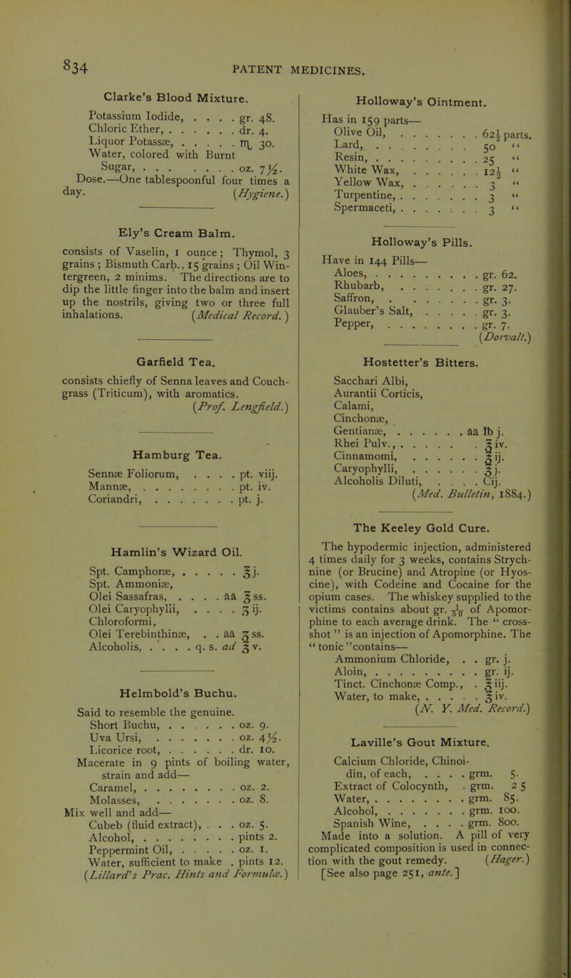 Clarke’s Blood Mixture. Potassium Iodide, . . . . gr. 48. Chloric Ether, dr. 4. Liquor Potassae, 3°- Water, colored with Burnt Sugar, oz. Dose.—One tablespoonful four times a day. {^Hygiene.') Ely’s Cream Balm. consists of Vaselin, i ounce; Thymol, 3 grains ; Bismuth Carb., 15 grains ; Oil Win- tergreen, 2 minims. The directions are to dip the little finger into the balm and insert up the nostrils, giving two or three full inhalations. {Medical Record. ) Garfield Tea. consists chiefly of Senna leaves and Couch- grass (Triticum), with aromatics. {Prof. Lengfield.') Hamburg Tea. Sennae Foliorum pt. viij. Mannae, pt. iv. Coriandri, ph j. Hamlin’s Wizard Oil. Spt. Camphorae, ^j. Spt. Ammonias, Olei Sassafras, . . . . aa ^ ss. Olei Caryophylli, . . . . 3 ij. Chloroformi, Olei Terebinthinae, . . aa ^ss. Alcoholis, . '. . . q. s. 5 V. Helmbold’s Buchu. Said to resemble the genuine. Short Buchu, oz. 9. Uva Ursi, oz. 4’4- Licorice root, dr. 10. Macerate in 9 pints of boiling water, strain and add— Caramel, oz. 2. Molasses oz. 8. Mix well and add— Cubeb (fluid extract), . . . oz. 5. Alcohol, pints 2. Peppermint Oil, oz. i. Water, sufficient to make . pints 12. {Lillard’s Prac. Hints and Formulte.) Holloway’s Ointment. Has in 159 parts— Olive Oil, . . Lard, .... Resin, .... White Wax, Yellow Wax, . Turpentine, . . Spermaceti, . . Holloway’s Pills. Have in 144 Pills— Aloes, gr. 62. Rhubarb, ....... gr. 27. Saffron, gr- 3- Glauber’s Salt, gr- 3- Pepper, gr. 7. {Dorvalt.') Hostetter’s Bitters. Sacchari Albi, Aurantii Corticis, Calami, Cinchonae, Gentianae aa lb j. Rhei Pulv. 5 iv. Cinnamomi, ±ij. Caryophylli, gj. Alcoholis Diluti Cij. {Med. Bulletin, 1884.) The Keeley Gold Cure. The hypodermic injection, administered 4 times daily for 3 weeks, contains Strych- nine (or Brucine) and Atropine (or Hyos- cine), with Codeine and Cocaine for the opium cases. The whiskey supplied to the victims contains about gr. of Apomor- phine to each average drink. The “ cross- shot ” is an injection of Apomorphine. The “ tonic ’’contains— Ammonium Chloride, . . gr. j. Aloin, gr- ij- Tinct. Cinchonas Comp., . .^iij. Water, to make, ^ iv. {N. Y. Med. Record) Laville’s Gout Mixture. Calcium Chloride, Chinoi- din, of each, .... grm. 5. Extract of Colocynth, . grm. 2 5 Water, grm. 85. Alcohol, grm. 100. Spanish Wine, .... grm. 800. Made into a solution. A pill of veiy complicated composition is used in connec- tion with the gout remedy. {Hager.) [ See also page 251, ante. ] . 62^ parts. 50 “ - 25 “ • I2| “ - 3 “ • 3 “ • 3 “