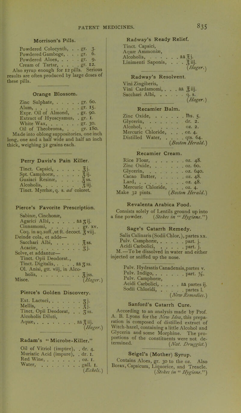 Morrison’s Pills. Powdered Colocynth, . - gr- 3- Powdered Gamboge, . . - gr- 6- Powdered Aloes, . . . - gr. 9- Cream of Tartar, . . . . gr. 12. Also syrup enough for 12 pills. Serious results are often produced by large doses of these pills. Orange Blossom. Zinc Sulphate, gr. 60. Alum, gr- 15- Expr. Oil of Almond, . gr. 90. Extract of Hyoscyamus, . gr. I. White Wax gr. 30. Oil of Theobroma, . . gr. 180. Made into oblong suppositories, one inch long, one and a half wide and half an inch thick, weighing 32 grains each. Perry Davis’s Pain Killer. Tinct. Capsici, Jj. Spt. Camphorse ,^ij. Guaiaci Resinse, . . . . ^ss. Alcoholis ,3iij. Tinct. Myrrhae, q. s. ad coloret. Radway’s Ready Relief. Tinct. Capsici, Aquae Ammonise, Alcoholis, ...... Linimenti Saponis, . . . ^^iij. '{Hager. Radway’s Resolvent. Vini Zingiberis, Vini Cardamomi, . . . aa ^iij. Sacchari Albi, q. s. {Hager.) Recamier Balm. Zinc Oxide, . . . . . . ft)s. 5. Glycerin, . . . . Alcohol, . . . . . . oz. 2. Mercuric Chloride, . . . oz. 4. Distilled Water, . . . . qts. 64. [Boston Herald. Recamier Cream. Rice Flour, . . . . . . oz. 48. Zinc Oxide, . . . . . oz. 60. Glycerin, . . . . Cacao Butter, . . . . . oz. 48. Lard, . , . oz. 48. Mercuric Chloride, . . . oz. 4. Make 32 pints. {Boston Herald.) Pierce’s Favorite Prescription. Sabinae, Cinchonse, Agarici Albi, aa^ij. Cinnamomi, gr. xv. Coq. in aq.suff.,ut ft. decoct. 5 viij. Deinde cola, et adde— Sacchari Albi, ^^ss. Acacise ^j. Solve, et addantur— Tinct. Opii Deodorat., Tinct. Digitalis, . . . . aa^ss. 01. Anisi, gtt. viij, in Alco- holis, 5jss. Misce. [Hager.) Pierce’s Golden Discovery. Ext. Lactuci, ^j. Mellis, ^3J. Tinct. Opii Deodorat, , . ^.ss. Alcoholis Diluti, Aquae, {Hager.) Radam’s “ Microbe-Killer.” Oil of Vitriol (impure), . dr. 4. Muriatic Acid (impure), . dr. i. Red Wine, oz. i. Water, gall. i. [Eckels.) Revalenta Arabica Food. Consists solely of Lentils ground up into a fine powder. [Stokes in “ Hygiene.'') Sage’s Catarrh Remedy. Salis Culinaris (Sodii Chlor.), partes xx. Pulv. Camphorae, part. j. Acidi Carbolici, part. j. M.—To be dissolved in water and either injected or sniffed up the nose. Pulv. Hydrastis Canadensis,partes v. Pulv. Indigo, part. y^. Pulv. Camphor®, Acidi Carbolici, ....&& partes ij. Sodii Chloridi, partes 1. (Hezv Remedies.) Sanford’s Catarrh Cure. According to an analysis made by Prof. A. B. Lyons for the He7v /dea, this prepa- ration is composed of distilled extract of Witch-hazel, containing a little Alcohol and Glycerin and some Morphine. The pro- portions of the constituents were not de- termined. [Hat. Druggist.) Seigel’s (Mother) Syrup. Contains Aloes, gr. 30 to the oz. Also Borax, Capsicum, Liquorice, and Treacle. [Stokes in “ Hygiene.)