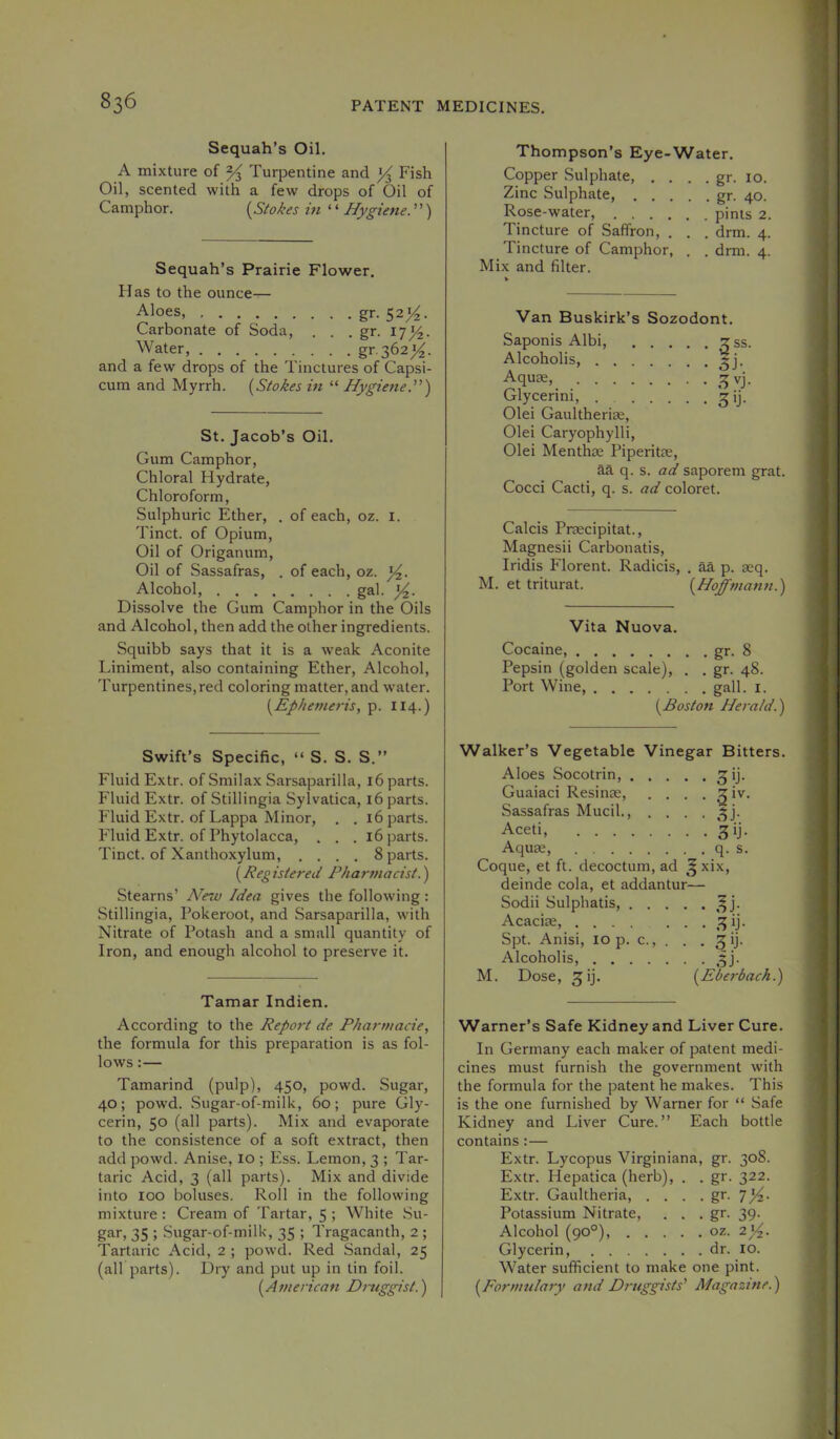 Sequah’s Oil, A mixture of ^ Turpentine and ^ Fish Oil, scented with a few drops of Oil of Camphor. (^Stokes in ^'Hygiene.”) Sequah’s Prairie Flower. Has to the ounce— Aloes, gr. 5214. Carbonate of Soda, . . . gr. 17^. Water, gr-362^. and a few drops of the Tinctures of Capsi- cum and Myrrh. {Stokes in “ Hygiene.'') St. Jacob’s Oil. Gum Camphor, Chloral Hydrate, Chloroform, Sulphuric Ether, . of each, oz. i. Tinct. of Opium, Oil of Origanum, Oil of Sassafras, . of each, oz. Alcohol, gal. Dissolve the Gum Camphor in the Oils and Alcohol, then add the other ingredients. Squibb says that it is a weak Aconite Liniment, also containing Ether, Alcohol, Turpentines,red coloring matter, and water. {Ephemerisy p. 114.) Swift’s Specific, “ S. S. S.” Fluid Extr. ofSmilax Sarsaparilla, 16 parts. Fluid Extr. of Stillingia Sylvatica, 16 parts. Fluid Extr. of Lappa Minor, . . 16 parts. Fluid Extr. of Phytolacca, . . . 16 parts. Tinct. of Xanthoxylum, .... 8 parts. {Registered Pharmacist.) Stearns’ A^ew Idea gives the following: Stillingia, Pokeroot, and Sarsaparilla, with Nitrate of Potash and a small quantity of Iron, and enough alcohol to preserve it. Tamar Indien. According to the Report de. Pharmacie, the formula for this preparation is as fol- lows :— Tamarind (pulp), 450, powd. Sugar, 40; powd. Sugar-of-milk, 60; pure Gly- cerin, 50 (all parts). Mix and evaporate to the consistence of a soft extract, then add powd. Anise, 10 ; Ess. Lemon, 3 ; Tar- taric Acid, 3 (all parts). Mix and divide into 100 boluses. Roll in the following mixture ; Cream of Tartar, 5 ; White Su- gar, 35 ; Sugar-of-milk, 35 ; Tragacanth, 2 ; Tartaric Acid, 2 ; powd. Red Sandal, 25 (airparts). Dry and put up in tin foil. {American Druggist.) Thompson’s Eye-Water. Copper Sulphate, . . . . gr. 10. Zinc Sulphate, gr. 40. Rose-water, pints 2. Tincture of Saffron, . . . drm. 4. Tincture of Camphor, . . dmi. 4. Mix and filter. Van Buskirk’s Sozodont. Saponis Albi, gss. Alcoholis, ^j. Aqu£g, Glycerin!, ^ij. Olei Gaultherise, Olei Caryophylli, Olei Menthce Piperitse, aa q. s. ad saporem grat. Cocci Cacti, q. s. ad coloret. Calcis Pnecipitat., Magnesii Carbonatis, Iridis Florent. Radicis, . aa p. aeq. M. et triturat. {Hoffmann.) Vita Nuova. Cocaine, gr. 8 Pepsin (golden scale), . . gr. 48. Port Wine, gall. i. {Boston Herald.) Walker’s Vegetable Vinegar Bitters. Aloes Socotrin, ^ij. Guaiaci Resinse, . . . . 3 iv. Sassafras Mucil., . . . .5]. Aceti, 3ij. Aquae, q. s. Coque, et ft. decoctum, ad ^ xix, deinde cola, et addantur— Sodii Sulphatis Acaciae, 3 ij. Spt. Anisi, lOp. c., . . . 3!). Alcoholis, 5J. M. Dose, 3 ij. {Eberbach.) Warner’s Safe Kidney and Liver Cure. In Germany each maker of patent medi- cines must furnish the government with the formula for the patent he makes. This is the one furnished by Warner for “ Safe Kidney and Liver Cure.” Each bottle contains:— Extr. Lycopus Virginiana, gr. 308. Extr. Hepatica (herb), . . gr. 322. Extr. Gaultheria, . . . . gr. Potassium Nitrate, . . . gr. 39. Alcohol (90°), oz. 2)4- Glycerin, dr. 10. Water sufficient to make one pint. {Formulary and Druggists' Magazine.)