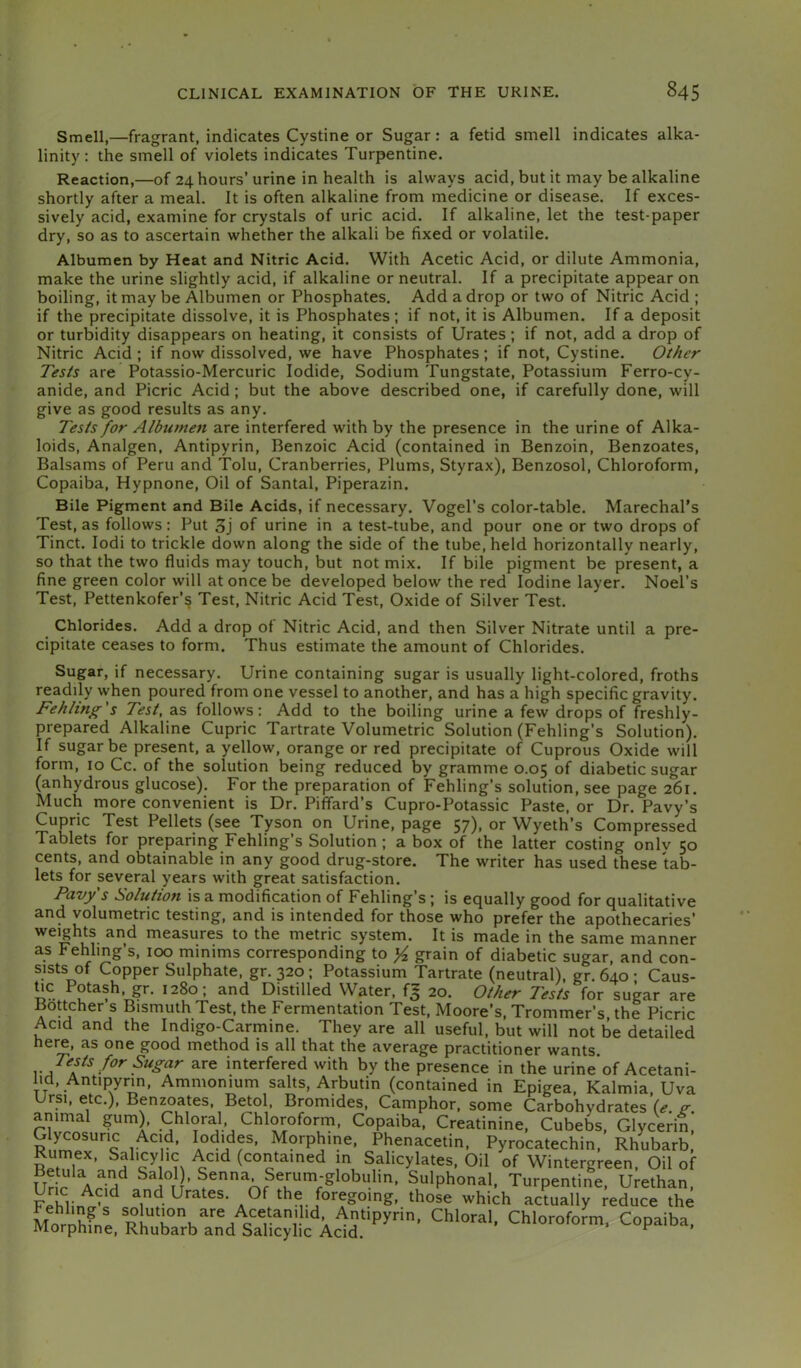 Smell,—fragrant, indicates Cystine or Sugar: a fetid smell indicates alka- linity : the smell of violets indicates Turpentine. Reaction,—of 24 hours’ urine in health is always acid, but it may be alkaline shortly after a meal. It is often alkaline from medicine or disease. If exces- sively acid, examine for crystals of uric acid. If alkaline, let the test-paper dry, so as to ascertain whether the alkali be fixed or volatile. Albumen by Heat and Nitric Acid. With Acetic Acid, or dilute Ammonia, make the urine slightly acid, if alkaline or neutral. If a precipitate appear on boiling, it may be Albumen or Phosphates. Add a drop or two of Nitric Acid ; if the precipitate dissolve, it is Phosphates ; if not, it is Albumen. If a deposit or turbidity disappears on heating, it consists of Urates; if not, add a drop of Nitric Acid ; if now dissolved, we have Phosphates; if not. Cystine. Other Tests are Potassio-Mercuric Iodide, Sodium Tungstate, Potassium Ferro-cy- anide, and Picric Acid; but the above described one, if carefully done, will give as good results as any. Tests for Albumen are interfered with by the presence in the urine of Alka- loids, Analgen, Antipyrin, Benzoic Acid (contained in Benzoin, Benzoates, Balsams of Peru and Tolu, Cranberries, Plums, Styrax), Benzosol, Chloroform, Copaiba, Hypnone, Oil of Santal, Piperazin. Bile Pigment and Bile Acids, if necessary. Vogel’s color-table. Marechal’s Test, as follows: Put 3j of urine in a test-tube, and pour one or two drops of Tinct. lodi to trickle down along the side of the tube, held horizontally nearly, so that the two fluids may touch, but not mix. If bile pigment be present, a fine green color will at once be developed below the red Iodine layer. Noel’s Test, Pettenkofer’§ Test, Nitric Acid Test, Oxide of Silver Test. Chlorides. Add a drop of Nitric Acid, and then Silver Nitrate until a pre- cipitate ceases to form. Thus estimate the amount of Chlorides. Sugar, if necessary. Urine containing sugar is usually light-colored, froths readily when poured from one vessel to another, and has a high specific gravity. Fehling s Test, as follows; Add to the boiling urine a few drops of freshly- prepared Alkaline Cupric Tartrate Volumetric Solution (Fehling’s Solution). If sugar be present, a yellow, orange or red precipitate of Cuprous Oxide will form, 10 Cc. of the solution being reduced by gramme 0.05 of diabetic sugar (anhydrous glucose). For the preparation of Fehling’s solution, see page 261. Much more convenient is Dr. Piffard’s Cupro-Potassic Paste, or Dr. Pavy’s Cupric Test Pellets (see Tyson on Urine, page 57), or Wyeth’s Compressed Tablets for preparing Fehling’s Solution ; a box of the latter costing onlv 50 cents, and obtainable in any good drug-store. The writer has used these tab- lets for several years with great satisfaction. Pavy s Solution is a modification of Fehling’s ; is equally good for qualitative and volumetric testing, and is intended for those who prefer the apothecaries’ weights and measures to the metric system. It is made in the same manner as Fehling’s, 100 minims corresponding to yi grain of diabetic sugar, and con- sists of Copper Sulphate, gr. 320; Potassium Tartrate (neutral), gr. 640 • Caus- Distilled Water, f= 20. Other Tests for sugar are Bottcher s Bismuth Test, the Fermentation Test, Moore’s, Trommer’s the Picric Acid and the Indigo-Carmine. They are all useful, but will not be detailed here, as one good method is all that the average practitioner wants Tests for Sugar are interfered with by the presence in the urine’of Acetani- lid, Antipyrin, Ammonium salts, Arbutin (contained in Epigea, Kalmia, Uva Ursi, etc.), Ben^ates, Betol Bromides, Camphor, some Carbohydrates (<?. p-. anima gum). Chloral, Chloroform, Copaiba, Creatinine, Cubebs, Glycerin, G ycosunc Acid, Iodides, Morphine, Phenacetin, Pyrocatechin, Rhubarb, Rumex, Sahcyhe Acid (contained m Salicylates, Oil of Wintergreen, Oil of Urir ’ ^enna Serum-globulin, Sulphonal, Turpentine. Urethan. Uric Acid and Urates. Of the foregoing, those which actually reduce the ^opaiba,