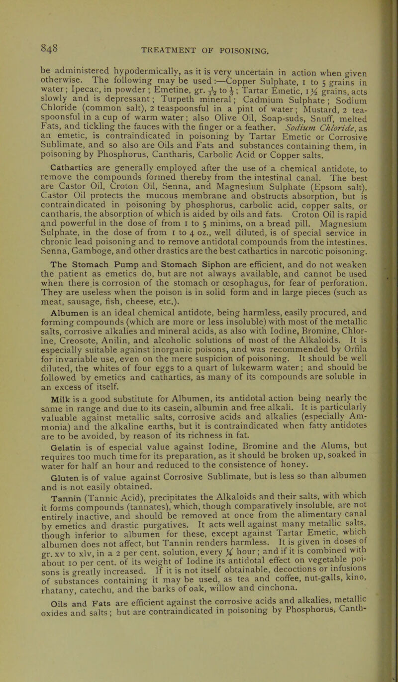 be administered hypodermically, as it is very uncertain in action when given otherwise. The following may be used :—Copper Sulphate, i to 5 grains in water; Ipecac, in powder ; Emetine, gr. jV to ^; Tartar Emetic, i ^ grains, acts slowly and is depressant; Turpeth mineral; Cadmium Sulphate; Sodium Chloride (common salt), 2 teaspoonsful in a pint of water; Mustard, 2 tea- spoonsful in a cup of warm water; also Olive Oil, Soap-suds, Snuff, melted Fats, and tickling the fauces with the finger or a feather. Sodium Chloride, as an emetic, is contraindicated in poisoning by Tartar Emetic or Corrosive Sublimate, and so also are Oils and Fats and substances containing them, in poisoning by Phosphorus, Cantharis, Carbolic Acid or Copper salts. Cathartics are generally employed after the use of a chemical antidote, to remove the compounds formed thereby from the intestinal canal. The best are Castor Oil, Croton Oil, Senna, and Magnesium Sulphate (Epsom salt). Castor Oil protects the mucous membrane and obstructs absorption, but is contraindicated in poisoning by phosphorus, carbolic acid, copper salts, or cantharis, the absorption of which is aided by oils and fats. Croton Oil is rapid and powerful in the dose of from i to 5 minims, on a bread pill. Magnesium Sulphate, in the dose of from i to 4 oz., well diluted, is of special service in chronic lead poisoning and to remove antidotal compounds from the intestines. Senna, Gamboge, and other drastics are the best cathartics in narcotic poisoning. The Stomach Pump and Stomach Siphon are efficient, and do not weaken the patient as emetics do, but are not always available, and cannot be used when there is corrosion of the stomach or oesophagus, for fear of perforation. They are useless when the poison is in solid form and in large pieces (such as meat, sausage, fish, cheese, etc.). Albumen is an ideal chemical antidote, being harmless, easily procured, and forming compounds (which are more or less insoluble) with most of the metallic salts, corrosive alkalies and mineral acids, as also with Iodine, Bromine, Chlor- ine, Creosote, Anilin, and alcoholic solutions of most of the Alkaloids. It is especially suitable against inorganic poisons, and was recommended by Orfila for invariable use, even on the mere suspicion of poisoning. It should be well diluted, the whites of four eggs to a quart of lukewarm water; and should be followed by emetics and cathartics, as many of its compounds are soluble in an excess of itself. Milk is a good substitute for Albumen, its antidotal action being nearly the same in range and due to its casein, albumin and free alkali. It is particularly valuable against metallic salts, corrosive acids and alkalies (especially Am- monia) and the alkaline earths, but it is contraindicated when fatty antidotes are to be avoided, by reason of its richness in fat. Gelatin is of especial value against Iodine, Bromine and the Alums, but requires too much time for its preparation, as it should be broken up, soaked in water for half an hour and reduced to the consistence of honey. Gluten is of value against Corrosive Sublimate, but is less so than albumen and is not easily obtained. Tannin (Tannic Acid), precipitates the Alkaloids and their salts, with which it forms compounds (tannates), which, though comparatively insoluble, are not entirely inactive, and should be removed at once from the alimentary canal by emetics and drastic purgatives. It acts well against many metallic sahs, though inferior to albumen for these, except against Tartar Emetic, which albumen does not affect, but Tannin renders harmless. It is given in doses of gr. XV to xlv, in a 2 per cent, solution, every X liour; and if it is combined with about 10 per cent, of its weight of Iodine its antidotal effect on vegetable poi- sons is greatly increased. If it is not itself obtainable, decoctions or infusions of substances containing it may be used, as tea arid coffee, nut-galls, kino, rhatany, catechu, and the barks of oak, willow and cinchona. Oils and Fats are efficient against the corrosive acids and alkalies, n^tallic oxides and salts; but are contraindicated in poisoning by Phosphorus, Canth-