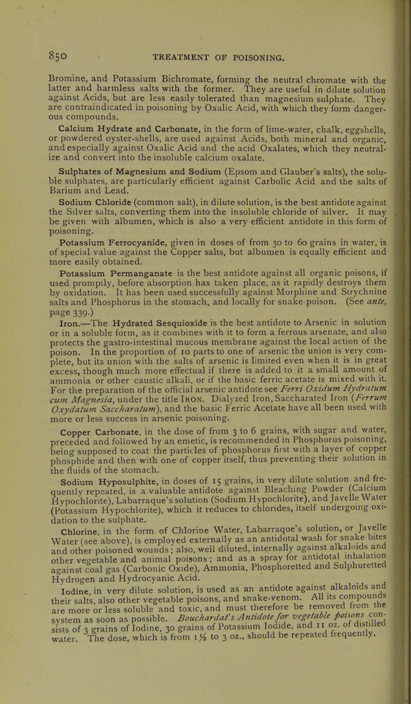 Bromine, and Potassium Bichromate, forming the neutral chromate with the latter and harmless salts with the former. They are useful in dilute solution against Acids, but are less easily tolerated than magnesium sulphate. They are contraindicated in poisoning by Oxalic Acid, with which they form danger- ous compounds. Calcium Hydrate and Carbonate, in the form of lime-water, chalk, eggshells, or powdered oyster-shells, are used against Acids, both mineral and organic, and especially against Oxalic Acid and the acid Oxalates, which they neutral- ize and convert into the insoluble calcium oxalate. Sulphates of Magnesium and Sodium (Epsom and Glauber’s salts), the solu- ble sulphates, are particularly efficient against Carbolic Acid and the salts of Barium and Lead. Sodium Chloride (common salt), in dilute solution, is the best antidote against the Sdver salts, converting them into the insoluble chloride of silver. It may be given with albumen, which is also a very efficient antidote in this form of poisoning. Potassium Ferrocyanide, given in doses of from 30 to 60 grains in water, is of special value against the Copper salts, but albumen is equally efficient and more easily obtained. Potassium Permanganate is the best antidote against all organic poisons, if used promptly, before absorption has taken place, as it rapidly destroys them by oxidation. It has been used successfully against Morphine and Strychnine salts and Phosphorus in the stomach, and locally for snake-poison. (See ante, page 339.) Iron.—The Hydrated Sesquioxide is the best antidote to Arsenic in solution or in a soluble form, as it combines with it to form a ferrous arsenate, and also protects the gastro-intestinal mucous membrane against the local action of the poison. In the proportion of 10 parts to one of arsenic the union is very com- plete, but its union with the salts of arsenic is limited even when it is in great excess, though much more effectual if there is added to it a small amount of ammonia or other caustic alkali, or if the basic ferric acetate is mixed with it. For the preparation of the official arsenic antidote see Ferri Oxidum Hydratum ctmi Magnesia, under the title Iro.m. Dialyzed Iron, Saccharated Iron (Ferrum Oxydatum Saccharatum), and the basic Ferric Acetate have all been used with more or less success in arsenic poisoning. Copper Carbonate, in the dose of from 3 to 6 grains, with sugar and water, preceded and followed by an emetic, is recommended in Phosphorus poisoning, being supposed to coat the particles of phosphorus first with a layer of copper phosphide and then with one of copper itself, thus preventing their solution in the fluids of the stomach. Sodium Hyposulphite, in doses of 15 grains, in very dilute solution and fre- quently repeated, is a valuable antidote against Bleaching Powder (Calcium Hypochlorite), Labarraque’s solution (Sodium Hypochlorite), and Javelle Water (Potassium Hypochlorite), which it reduces to chlorides, itself undergoing oxi- dation to the sulphate. Chlorine, in the form of Chlorine Water, Labarraque’s solution, or Javelle Water (see above), is employed externally as an antidotal wash for snake bites and other poisoned wounds ; also, well diluted, internally against alkaloids and other vegetable and animal poisons ; and as a spray for antidotal inhalation against coal gas (Carbonic Oxide), Ammonia, Phosphoretted and Sulphuretted Hydrogen and Hydrocyanic Acid. Iodine, in very dilute solution, is used as an antidote against alkaloids and their salts, also other vegetable poisons, and snake-venom. All its compounds are more or less soluble and toxic, and must therefore be removed from the system as soon as possible. Bouchardat's Antidote for vegetable /‘f sists of 3 grains of Iodine, 30 grains of Potassium Iodide, and 11 oz. of dist water. The dose, which is from to 3 oz., should be repeated frequently.