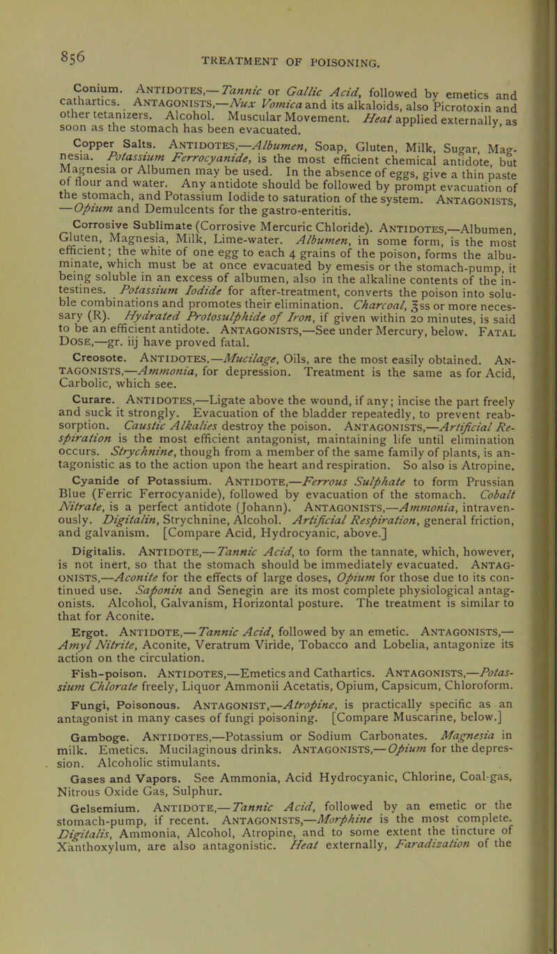 Conium. Antidotes—or Gallic Acid, followed by emetics and cathartics. Antagonists.—Vomicaz.x,d. its alkaloids, also Picrotoxin and other tetanizers. Alcohol. Muscular Movement. applied externally as soon as the stomach has been evacuated. Copper Salts. ANTIDOTES,—Soap, Gluten, Milk, Sucrar Mag- nesia. Potassium Ferrocyanide, is the most efficient chemical antidote, but M^nesia or Albumen may be used. In the absence of eggs, give a thin paste of flour and water. Any antidote should be followed by prompt evacuation of the stomach, and Potassium Iodide to saturation of the system. Antagonists — Opium and Demulcents for the gastro-enteritis. Corrosive Sublimate (Corrosive Mercuric Chloride). Antidotes,—Albumen, Gluten, Magnesia, Milk, Lime-water. Albumen, in some form, is the most efficient; the white of one egg to each 4 grains of the poison, forms the albu- minate, which must be at once evacuated by emesis or the stomach-pump, it being soluble in an excess of albumen, also in the alkaline contents of the in- testines. Potassium Iodide for after-treatment, converts the poison into solu- ble combinations and promotes their elimination. Charcoal, ^ss or more neces- sary (R). Hydrated Protosulphide of Iron, if given within 20 minutes, is said to be an efficient antidote. Antagonists,—See under Mercury, below. Fatal Dose,—gr. iij have proved fatal. Creosote. Antidotes,—Mucilage, Oils, are the most easily obtained. An- tagonists,—for depression. Treatment is the same as for Acid, Carbolic, which see. Curare. ANTIDOTES,—Ligate above the wound, if any; incise the part freely and suck it strongly. Evacuation of the bladder repeatedly, to prevent reab- sorption. Caustic Alkalies destroy the poison. Antagonists,—Artificial Re- spiration is the most efficient antagonist, maintaining life until elimination occurs. Strychnine, though from a member of the same family of plants, is an- tagonistic as to the action upon the heart and respiration. So also is Atropine. Cyanide of Potassium. ANTIDOTE,—Ferrous Sulphate to form Prussian Blue (Ferric Ferrocyanide), followed by evacuation of the stomach. Cobalt Nitrate, is a perfect antidote (Johann). Antagonists,—Ammonia, intraven- ously. Digitalin, Strychnine, Alcohol. Artificial Respiration, general friction, and galvanism. [Compare Acid, Hydrocyanic, above.] Digitalis. ANTIDOTE,— Tannic Acid, to form the tannate, which, however, is not inert, so that the stomach should be immediately evacuated. Antag- onists,—Aconite for the effects of large doses, Opium for those due to its con- tinued use. Saponin and Senegin are its most complete physiological antag- onists. Alcohol, Galvanism, Horizontal posture. The treatment is similar to that for Aconite. Ergot. Antidote,— Tannic Acid, followed by an emetic. Antagonists,— Amyl Nitrite, Aconite, Veratrum Viride, Tobacco and Lobelia, antagonize its action on the circulation. Fish-poison. ANTIDOTES,—Emetics and Cathartics. Antagonists,—Potas- sium Chlorate freely. Liquor Ammonii Acetatis, Opium, Capsicum, Chloroform. Fungi, Poisonous. ANTAGONIST,—Atropine, is practically specific as an antagonist in many cases of fungi poisoning. [Compare Muscarine, below.] Gamboge. ANTIDOTES,—Potassium or Sodium Carbonates. Magnesia in milk. Emetics. Mucilaginous drinks. Antagonists,— for the depres- sion. Alcoholic stimulants. Gases and Vapors. See Ammonia, Acid Hydrocyanic, Chlorine, Coal-gas, Nitrous Oxide Gas, Sulphur. Gelsemium. ANTIDOTE,— Tannic Acid, followed by an emetic or the stomach-pump, if recent. Antagonists,—Morphine is the most complete. Digitalis, Ammonia, Alcohol, Atropine, and to some extent the tincture of X'anthoxylum, are also antagonistic. Heat externally. Faradization of the