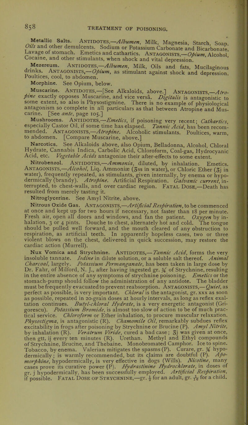 Metallic Salts. AiiTiDOTES,—A/3umen, Milk, Magnesia, Starch, Soap. Ot/s and other demulcents. Sodium or Potassium Carbonate and Bicarbonate. Lavage of stomach. Emetics and cathartics. Antagonists,—Opium, Alcohol* Cocaine, and other stimulants, when shock and vital depression. Mezereum. Antidotes,—Milk, Oils and fats. Mucilaginous drinks. Antagonists,— Opium, as stimulant against shock and depression. Poultices, cool, to abdomen. Morphine. See Opium, below. Muscarine. ANTIDOTES,—[See Alkaloids, above.] Antagonists,— pifie exactly opposes Muscarine, and vice versa. Digitalis is antagonistic to some extent, so also is Physostigmine. There is no example of physiological antagonism so complete in all particulars as that between Atropine and Mus- carine. [See ante, page 105.] Mushrooms. ANTIDOTES,—Emetics, if poisoning very recent; Cathartics, especially Castor Oil. if some time has elapsed. Tannic Acid, has’been recom- mended. Antagonists,—Atropine. Alcoholic stimulants. Poultices, warm, to abdomen. [Compare Muscarine, above.] Narcotics. See Alkaloids above, also Opium, Belladonna, Alcohol, Chloral Hydrate, Cannabis Indica, Carbolic Acid, Chloroform, Coal-gas, Hydrocyanic Acid, etc. Vegetable Acids antagonize their after-effects to some extent. Nitrobenzol. ANTIDOTES,—Ammonia, diluted, by inhalation. Emetics. Antagonists,—Alcohol, Liq. Ammoniae (3ss in water), or Chloric Ether (3j in water), frequently repeated, as stimulants, given internally, by enema or hypo- dermically (brandy). Atropine. Artificial Respiration. Galvanic current, \n- terrupted, to chest-walls, and over cardiac region. Fatal Dose,—Death has resulted from merely tasting it. Nitroglycerine. See Amyl Nitrite, above. Nitrous Oxide Gas. ANTAGONISTS,—Artificial Respiration, to be commenced at once and kept up for two hours if necessary, not faster than 18 per minute. Fresh air, open all doors and windows, and fan the patient. Oxygen by in- halation, 3 or 4 pints. Douche to chest, alternately hot and cold. The tongue should be pulled well forward, and the mouth cleared of any obstruction to respiration, as artificial teeth. In apparently hopeless cases, two or three violent blows on the chest, delivered in quick succession, may restore the cardiac action (Murrell). Nux Vomica and Strychnine. Antidotes,— Tannic Acid, forms the very insoluble tannate. Iodine in dilute solution, or a soluble salt thereof. Animal Charcoal, largely. Potassiu7n Permanganate, has been taken in large dose by Dr. Fahr, of Milford, N. J., after having ingested gr. % of Strychnine, resulting in the entire absence of any symptoms of strychnine poisoning. Emetics or the stomach-pump should follow the administration of any antidote. The bladder must be frequently evacuated to prevent reabsorption. Antagonists,— Quiet, as perfect as possible, is very important. Chloral is the antagonist, gr. xxx as soon as possible, repeated in 20-grain doses at hourly intervals, as long as reflex exal- tation continues. Butyl-chloral Hydrate, is a very energetic antagonist (Gri- gorescu). Potassium Broittide, is almost too slow of action to be of much prac- tical service. Chloroform or Ether inhalation, to procure muscular relaxation. Physostigma, is antagonistic (R). Chamoinile Oil, remarkably subdues reflex excitability in frogs after poisoning by Strychnine or Brucine (P). Amyl Nitrite, by inhalation (R). Veratrum Viride, cured a bad case ; 3j was given at once, then gtt. ij every ten minutes (R). Urethan. Methyl and Ethyl compounds of Strychnine, Brucine, and Thebaine. Monobromated Camphor. Ice to spine. Tobacco, by enema. Valerian mitigates the spasms (P). Curare, gr. X hypo- dermically ; is warmly recommended, but its claims are doubtful (P). Apo- morphine, hypodermically, is very effective in dogs (Wills). Nicotine, many cases prove its curative power (P). Hydrastinine Hydrochlorate, in doses of gr. j hypodermically, has been successfully employed. Artificial Respiration, if possible. Fatal Dose of Strychnine,—gr. ^ for an adult, gr. a child.