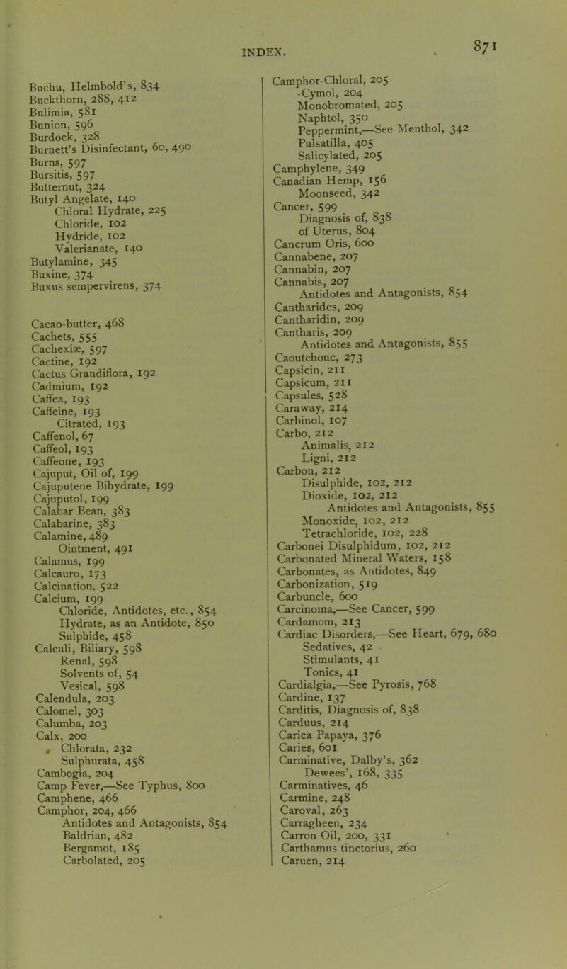 Buchu, Helnibold’s, 834 Buckthorn, 288, 412 Bulimia, 581 Bunion, 596 Burdock, 328 Burnett’s Disinfectant, 60, 490 Burns, 597 Bursitis, 597 Butternut, 324 Butyl Angelate, 140 Chloral Hydrate, 225 Chloride, 102 Hydride, 102 Valerianate, 140 Butylamine, 345 Buxine, 374 Buxus sempervirens, 374 Cacao-butter, 468 Cachets, 555 Cachexiae, 597 Cactine, 192 Cactus Grandiflora, 192 Cadmium, 192 Caffea, 193 Caffeine, 193 Citrated, 193 Caffenol, 67 Caffeol, 193 Caffeone, 193 Cajuput, Oil of, 199 Cajuputene Bihydrate, 199 Cajuputol, 199 Calabar Bean, 383 Calabarine, 383 Calamine, 489 Ointment, 491 Calamus, 199 Calcauro, 173 Calcination, 522 Calcium, 199 Chloride, Antidotes, etc., 854 Hydrate, as an Antidote, 850 Sulphide, 458 Calculi, Biliary, 598 Renal, 598 Solvents of, 54 Vesical, 598 Calendula, 203 Calomel, 303 Calumba, 203 Calx, 200 • Chlorata, 232 Sulphurata, 458 Cambogia, 204 Camp Fever,—See Typhus, 800 Camphene, 466 Camphor, 204, 466 Antidotes and Antagonists, 854 Baldrian, 482 Bergamot, 185 Carbolated, 205 Camphor-Chloral, 205 -Cymol, 204 Monobromated, 205 Naphtol, 350 Peppermint,—See Menthol, 342 Pulsatilla, 405 Salicylated, 205 Camphylene, 349 Canadian Hemp, 156 Moonseed, 342 Cancer, 599 Diagnosis of, 838 of Uterus, 804 Cancrum Oris, 6<x> Cannabene, 207 Cannabin, 207 Cannabis, 207 Antidotes and Antagonists, 854 Cantharides, 209 Cantharidin, 209 Cantharis, 209 Antidotes and Antagonists, 855 Caoutchouc, 273 Capsicin, 211 Capsicum, 211 Capsules, 528 Caraway, 214 Carbinol, 107 Carbo, 212 Animalis, 212 Ligni, 212 Carbon, 212 Disulphide, 102, 212 Dioxide, 102, 212 Antidotes and Antagonists, 855 Monoxide, 102, 212 Tetrachloride, 102, 228 Carbonei Disulphidum, 102, 212 Carbonated Mineral Waters, 158 Carbonates, as Antidotes, 849 Carbonization, 519 Carbuncle, 600 Carcinoma,—See Cancer, 599 Cardamom, 213 Cardiac Disorders,—See Heart, 679, 680 Sedatives, 42 Stimulants, 41 Tonics, 41 Cardialgia,—See Pyrosis, 768 Cardine, 137 Carditis, Diagnosis of, 838 Carduus, 214 Carica Papaya, 376 Caries, 601 Carminative, Dalby’s, 362 Dewees’, 168, 335 Carminatives, 46 Carmine, 248 Caroval, 263 Carragheen, 234 Carron Oil, 200, 331 Carthamus tinctorius, 260 Caruen, 214