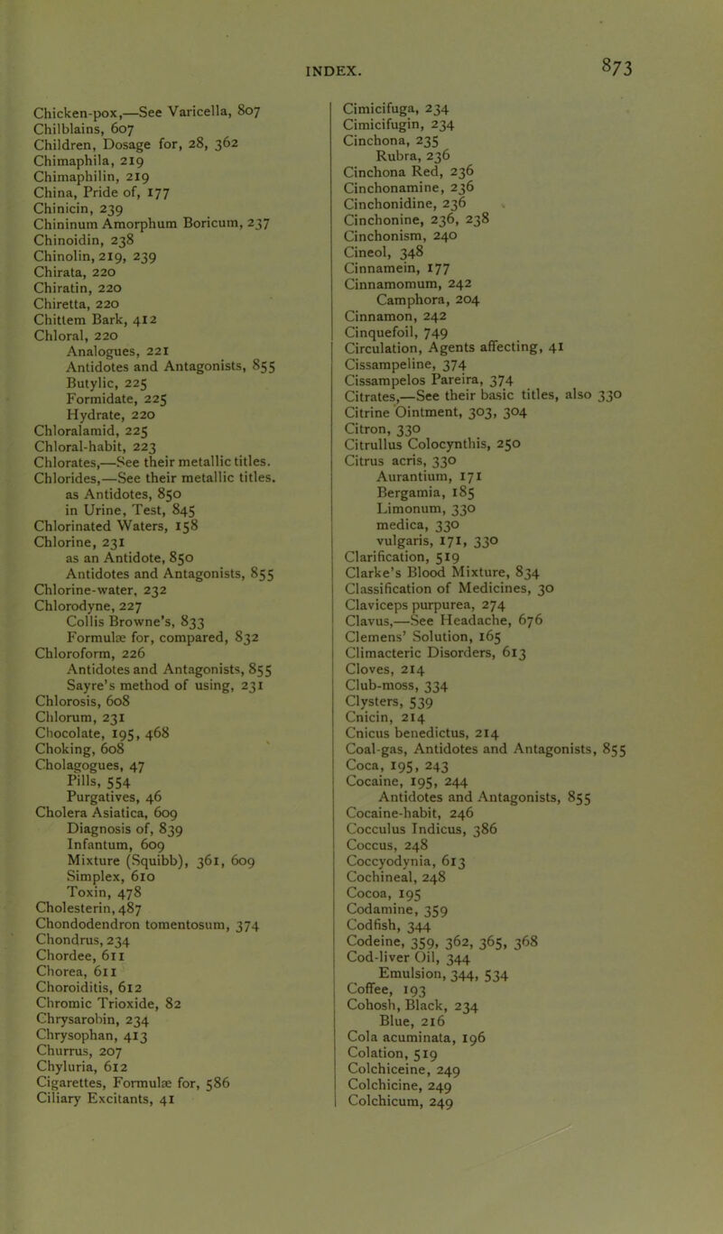 Chicken-pox,—See Varicella, 807 Chilblains, 607 Children, Dosage for, 28, 362 Chimaphila, 219 Chimaphilin, 219 China, Pride of, 177 Chinicin, 239 Chininum Amorphum Boricuin, 237 Chinoidin, 238 Chinolin, 219, 239 Chirata, 220 Chiratin, 220 Chiretta, 220 Chitlem Bark, 412 Chloral, 220 Analogues, 221 Antidotes and Antagonists, 855 Butylic, 225 Formidate, 225 Hydrate, 220 Chloralamid, 225 Chloral-habit, 223 Chlorates,—See their metallic titles. Chlorides,—See their metallic titles, as Antidotes, 850 in Urine, Test, 845 Chlorinated Waters, 158 Chlorine, 231 as an Antidote, 850 Antidotes and Antagonists, 855 Chlorine-water, 232 Chlorodyne, 227 Collis Browne’s, 833 Formulae for, compared, 832 Chloroform, 226 Antidotes and Antagonists, 855 Sayre’s method of using, 231 Chlorosis, 608 Chlorum, 231 Chocolate, 195, 468 Choking, 608 Cholagogues, 47 PHls, 554 Purgatives, 46 Cholera Asiatica, 609 Diagnosis of, 839 Infantum, 609 Mixture (Squibb), 361, 609 Simplex, 610 Toxin, 478 Cholesterin,487 Chondodendron tomentosum, 374 Chondrus, 234 Chordee, 611 Chorea, 6ll Choroiditis, 612 Chromic Trioxide, 82 Chrysarobin, 234 Chrysophan, 413 Churrus, 207 Chyluria, 612 Cigarettes, Formulae for, 586 Ciliary Excitants, 41 Cimicifuga, 234 Cimicifugin, 234 Cinchona, 235 Rubra, 236 Cinchona Red, 236 Cinchonamine, 236 Cinchonidine, 236 Cinchonine, 236, 238 Cinchonism, 240 Cineol, 348 Cinnamein, 177 Cinnamomum, 242 Camphora, 204 Cinnamon, 242 Cinquefoil, 749 Circulation, Agents affecting, 41 Cissampeline, 374 Cissampelos Pareira, 374 Citrates,—See their basic titles, also 330 Citrine Ointment, 303, 304 Citron, 330 Citrullus Colocynthis, 250 Citrus acris, 330 Aurantium, 171 Bergamia, 185 Limonum, 330 medica, 330 vulgaris, 171, 330 Clarification, 519 Clarke’s Blood Mixture, 834 Classification of Medicines, 30 Claviceps purpurea, 274 Clavus,—See Headache, 676 Clemens’ Solution, 165 Climacteric Disorders, 613 Cloves, 214 Club-moss, 334 Clysters, 539 Cnicin, 214 Cnicus benedictus, 214 Coal-gas, Antidotes and Antagonists, 855 Coca, 195, 243 Cocaine, 195, 244 Antidotes and Antagonists, 855 Cocaine-habit, 246 Cocculus Indicus, 386 Coccus, 248 Coccyodynia, 613 Cochineal, 248 Cocoa, 195 Codamine, 359 Codfish, 344 Codeine, 359, 362, 365, 368 Cod-liver Oil, 344 Emulsion, 344, 534 Coffee, 193 Cohosh, Black, 234 Blue, 216 Cola acuminata, 196 Colation, 519 Colchiceine, 249 Colchicine, 249 Colchicum, 249