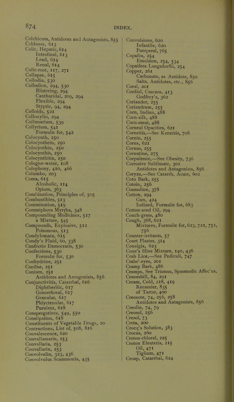 8/4 Colchicum, Antidotes and Antagonists, 855 Coldness, 613 Colic, Hepatic, 614 Intestinal, 613 Lead, 614 Renal, 614 Colic-root, I17, 271 Collapse, 615 Collodia, 530 Collodion, 294, 530 Blistering, 294 Cantliaridal, 209, 294 Flexible, 294 Styptic, 94, 294 Colloids, 521 Colloxylin, 294 Collunarium, 539 Collyrium, 541 Formulse for, 542 Colocynth, 250 Colocynthein, 250 Colocynthin, 250 Colocynthis, 250 Colocynthitin, 250 Cologne-water, 108 Colophony, 410, 466 Col umbo, 203 Coma, 615 Alcoholic, IJ4 Opium, 363 Combination, Principles of, 505 Combustibles, 513 Comminution, 519 Commiphora Myrrha, 348 Compounding Medicines, 517 a Mixture, 545 Compounds, Explosive, 512 Poisonous, 513 Condylomata, 615 Condy’s Fluid, 60, 338 Confectio Damocratis, 530 Confections, 530 Formulas for, 530 Conhydrine, 251 Coniine, 251 Conium, 251 Antidotes and Antagonists, 856 Conjunctivitis, Catarrhal, 616 Diphtheritic, 617 Gonorrhoeal, 617 Granular, 617 Phlyctenular, 617 Purulent, 618 Conspergatives, 549, 550 Constipation, 618 Constituents of Vegetable Drugs, 20 Contractions, List of, 508, 816 Convalescence, 620 Convallamarin, 253 Convallaria, 253 Convallarin, 253 Convolvulin, 323, 436 Convolvulus Scammonia, 435 Convulsions, 620 Infantile, 620 Puerperal, 765 Copaiba, 254 Emulsion, 254, 534 Copaifera Langsdorffii, 254 Copper, 261 Carbonate, as Antidote, 850 Salts, Antidotes, etc., 856 Coral, 201 Cordial, Cascara, 413 Godfrey’s, 362 Coriander, 255 Coriandrum, 255 Corn, Indian, 488 Corn-silk, 488 Corn-smut, 488 Corneal Opacities, 621 Corneitis,—See Keratitis, 708 Cornin, 255 Corns, 621 Cornus, 255 Cornutine, 275 Corpulence,—See Obesity, 736 Corrosive Sublimate, 302 Antidotes and Antagonists, 856 Coryza,—See Catarrh, Acute, 602 Coto Bark, 255 Cotoin, 256 Cosmoline, 378 Cotton, 294 Gun, 424 Iodized, Formulae for, 683 Cotton-seed Oil, 294 Couch-grass, 480 Cough, 368, 621 Mixtures, Formulae for, 623, 721, 751 756_ Counter-irritants, 57 Court Plaster, 314 Coxalgia, 623 Coxe’s Hive Mixture, 140, 436 Crab Lice,—See Pediculi, 747 Crabs’-eyes, 201 Cramp Bark, 486 Cramps, See Trismus, Spasmodic Affec’ns Cranesbill, 84, 291 Cream, Cold, 218, 419 Recamier, 835 of Tartar, 400 Creosote, 74, 256, 258 Antidotes and Antagonists, 856 Creolin, 74, 79 Creosol, 256 Cresol, 73 Creta, 200 Crocq’s Solution, 383 Crocus, 260 Croton-chloral, 225 Croton Eleuteria, 215 Oil, 471 Tiglium, 471 Croup, Catarrhal, 624