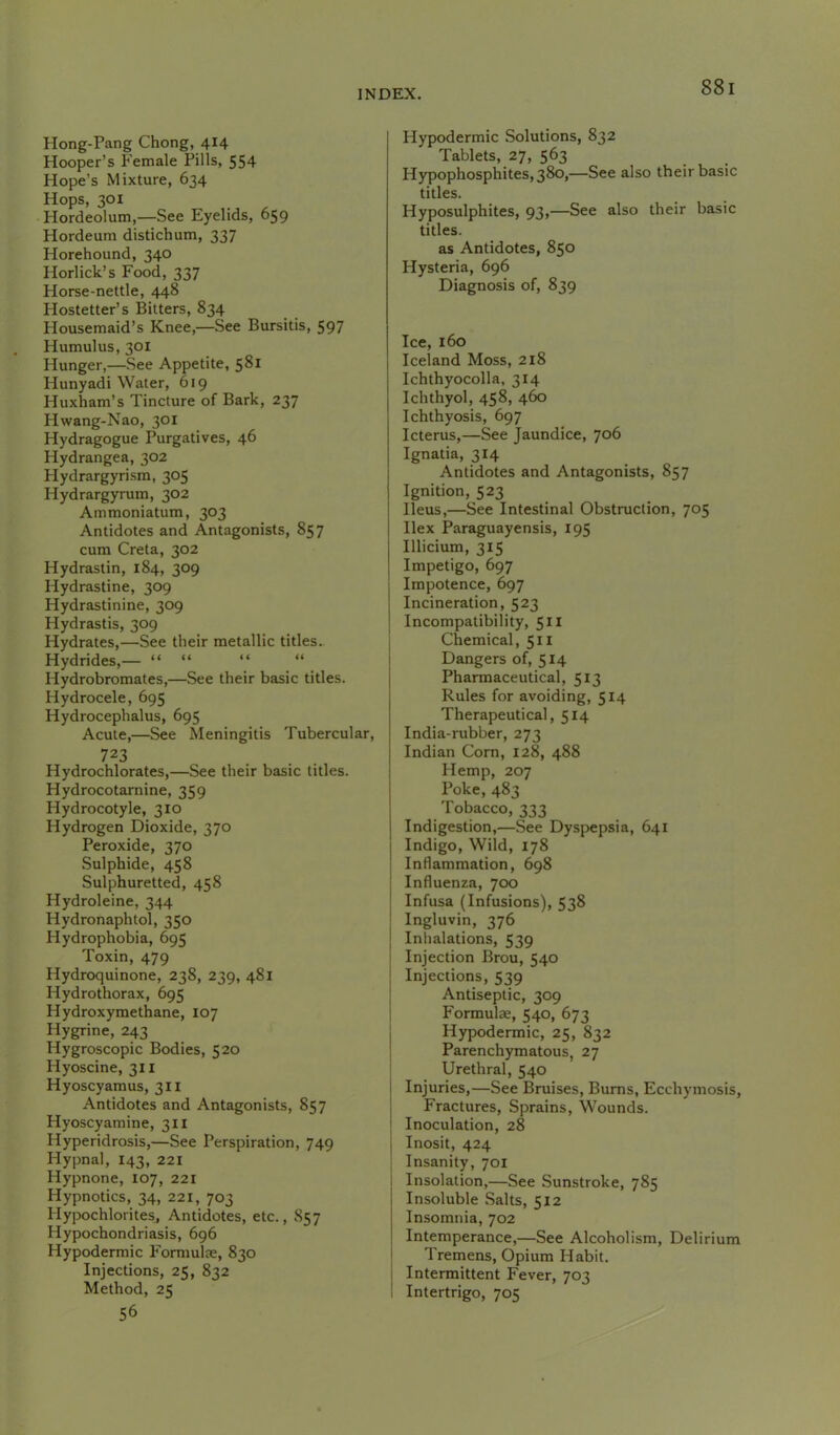 Hong-Pang Chong, 414 Hooper’s Female Pills, 554 Hope’s Mixture, 634 Hops, 301 Hordeolum,—See Eyelids, 659 Hordeum distichum, 337 Horehound, 340 Horlick’s Food, 337 Horse-nettle, 448 Hostetter’s Bitters, 834 Housemaid’s Knee,—See Bursitis, 597 Humulus, 301 Hunger,—See Appetite, 581 Hunyadi Water, 619 Huxham’s Tincture of Bark, 237 Hwang-Nao, 301 Hydragogue Purgatives, 46 Hydrangea, 302 Hydrargyrism, 305 Hydrargyrum, 302 Ammoniatum, 303 Antidotes and Antagonists, 857 cum Creta, 302 Hydrastin, 184, 309 Hydrastine, 309 Hydrastinine, 309 Hydrastis, 309 Hydrates,—See their metallic titles.. Hydrides,— “ “ “ “ Hydrobromates,—See their basic titles. Hydrocele, 695 Hydrocephalus, 695 Acute,—See Meningitis Tubercular, 723 Hydrochlorates,—See their basic titles. Hydrocotarnine, 359 Hydrocotyle, 310 Hydrogen Dioxide, 370 Peroxide, 370 Sulphide, 458 Sulphuretted, 458 Hydroleine, 344 Hydronaphtol, 350 Hydrophobia, 695 Toxin, 479 Hydroquinone, 238, 239, 481 Hydrothorax, 695 Hydroxymethane, 107 Hygrine, 243 Hygroscopic Bodies, 520 Hyoscine, 311 Hyoscyamus, 311 Antidotes and Antagonists, 857 Hyoscyamine, 311 Hyperidrosis,—See Perspiration, 749 Hypnal, 143, 221 Hypnone, 107, 221 Hypnotics, 34, 221, 703 Hypochlorites, Antidotes, etc., S57 Hypochondriasis, 696 Hypodermic Formulje, 830 Injections, 25, 832 Method, 25 56 Hypodermic Solutions, 832 Tablets, 27, 563 H3qjophosphites,38o,—See also their basic titles. Hyposulphites, 93,—See also their basic titles. as Antidotes, 850 Hysteria, 696 Diagnosis of, 839 Ice, 160 Iceland Moss, 218 Ichthyocolla, 314 Ichthyol, 458, 460 Ichthyosis, 697 Icterus,—See Jaundice, 706 Ignatia, 314 Antidotes and Antagonists, 857 Ignition, 523 Ileus,—See Intestinal Obstruction, 705 Ilex Paraguayensis, 195 Illicium, 315 Impetigo, 697 Impotence, 697 Incineration, 523 Incompatibility, 511 Chemical, 511 Dangers of, 514 Pharmaceutical, 513 Rules for avoiding, 514 Therapeutical, 514 India-rubber, 273 Indian Corn, 128, 488 Hemp, 207 Poke, 483 Tobacco, 333 Indigestion,—See Dyspepsia, 641 Indigo, Wild, 178 Inflammation, 698 Influenza, 700 Infusa (Infusions), 538 Ingluvin, 376 j Inhalations, 539 i Injection Brou, 540 j Injections, 539 Antiseptic, 309 j Formulae, 540, 673 i Hypodermic, 25, 832 I Parenchymatous, 27 Urethral, 540 Injuries,—See Bruises, Bums, Ecchymosis, Fractures, Sprains, Wounds. Inoculation, 28 I Inosit, 424 I Insanity, 701 Insolation,—See .Sunstroke, 785 Insoluble Salts, 512 Insomnia, 702 Intemperance,—See Alcoholism, Delirium Tremens, Opium Habit. I Intermittent Fever, 703 i Intertrigo, 705