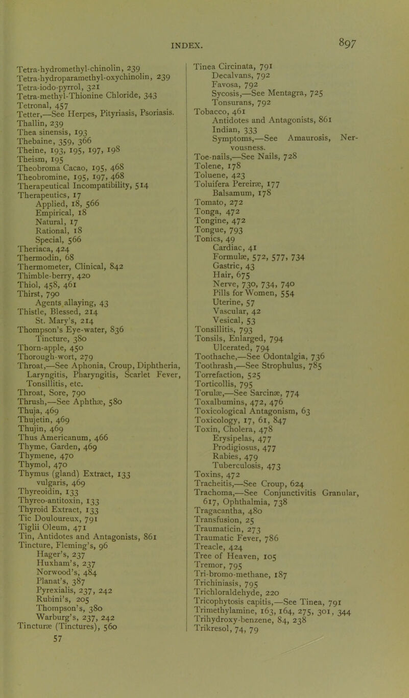 Tetra-hydromethyl-chinoHn, 239 Tetra-hydropararaethyl-oxychinolin, 239 Tetra-iodo-pyrrol, 321 Tetra-methyl-Thionine Chloride, 343 Tetronal, 457 Tetter,—See Herpes, Pityriasis, Psoriasis. Thallin, 239 Thea sinensis, 193 Thebaine, 359, 366 Theine, 193, 195, 197, 198 Theism, 195 Theobroma Cacao, 195, 4^8 Theobromine, 195, I97» 4^8 Therapeutical Incompatibility, 514 Therapeutics, 17 Applied, 18, 566 Empirical, 18 Natural, 17 Rational, 18 Special, 566 Theriaca, 424 Thermodin, 68 Thermometer, Clinical, 842 Thimble-berry, 420 Thiol, 458, 461 Thirst, 790 Agents allaying, 43 Thistle, Blessed, 214 St. Mary’s, 214 Thompson’s Eye-water, 836 Tincture, 380 Thorn-apple, 450 Thorough-wort, 279 Throat,—See Aphonia, Croup, Diphtheria, Laryngitis, Pharyngitis, Scarlet Fever, Tonsillitis, etc. Throat, Sore, 790 Thrush,—See Aphthae, 580 Thuja, 469 Thujetin, 469 Thujin, 469 Thus Americanum, 466 Thyme, Garden, 469 Thymene, 470 Thymol, 470 Thymus (gland) Extract, 133 vulgaris, 469 Thyreoidin, 133 Thyreo-antitoxin, 133 Thyroid Extract, 133 Tic Douloureux, 791 Tiglii Oleum, 471 Tin, Antidotes and Antagonists, 861 Tincture, Fleming’s, 96 Hager’s, 237 Huxham’s, 237 Norwood’s, 484 Planat’s, 387 Pyrexialis, 237, 242 Rubini’s, 205 Thompson’s, 380 Warburg’s, 237, 242 Tincturae (Tinctures), 560 57 I Tinea Circinata, 791 I Decalvans, 792 Favosa, 792 Sycosis,—See Mentagra, 725 Tonsurans, 792 Tobacco, 461 I Antidotes and Antagonists, 861 ; Indian, 333 j Symptoms,—See Amaurosis, Ner- vousness. Toe-nails,—See Nails, 728 Tolene, 178 Toluene, 423 Toluifera Pereirae, 177 Balsam um, 178 Tomato, 272 Tonga, 472 Tongine, 472 Tongue, 793 Tonics, 49 Cardiac, 41 Formulae, 572, 577, 734 Gastric, 43 Hair, 675 Nerve, 730, 734, 740 Pills for Women, 554 Uterine, 57 Vascular, 42 Vesical, 53 Tonsillitis, 793 Tonsils, Enlarged, 794 Ulcerated, 794 Toothache,—See Odontalgia, 736 Toothrash,—See Strophulus, 785 Torrefaction, 525 j Torticollis, 795 Torulae,—See Sarcinae, 774 Toxalbumins, 472, 476 Toxicological Antagonism, 63 i Toxicology, 17, 61, 847 ] Toxin, Cholera, 478 Erysipelas, 477 Prodigiosus, 477 Rabies, 479 Tuberculosis, 473 I Toxins, 472 Tracheitis,—See Croup, 624 Trachoma,—See Conjunctivitis Granular, 617, Ophthalmia, 738 Tragacantha, 480 Transfusion, 25 Traumaticin, 273 Traumatic Fever, 786 Treacle, 424 Tree of Heaven, 105 Tremor, 795 Tri-bromo-methane, 187 Trichiniasis, 795 Trichloraldehyde, 220 Tricophytosis capitis,—See Tinea, 791 Trimethylamine, 163, 164, 2715, 301. 344 Trihydroxy-benzene, 84, 238 Trikresol, 74, 79