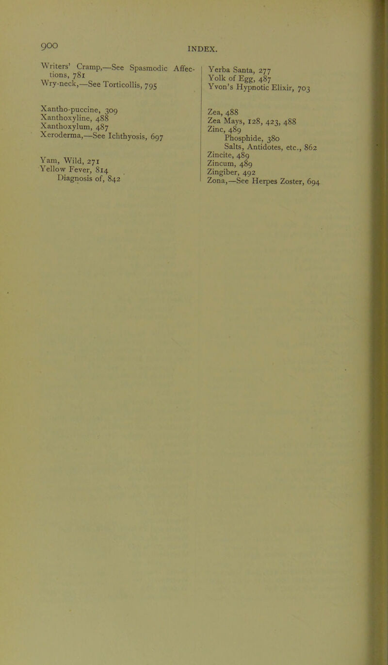 Writers’ Cramp,—See Spasmodic Affec- tions, 781 Wry-neck,—See Torticollis, 795 Yerba Santa, Yolk of Egg, 487 Yvon’s Hypnotic Elixir, 703 Xantho-puccine, 309 Xanthoxyline, 488 Xanthoxylum, 487 Xeroderma,—See Ichthyosis, 697 Yam, Wild, 271 Yellow Fever, 814 Diagiiosis of, 842 Zea, 488 Zea Mays, 128, 423, 488 Zinc, 489 Phosphide, 380 Salts, Antidotes, etc., 862 Zincite, 489 Zincum, 489 Zingiber, 492 Zona,—See Herpes Zoster, 694