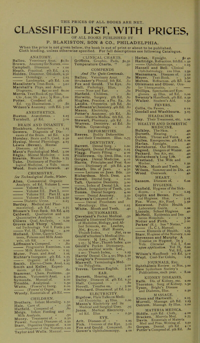 THE PRICES OF ALL BOOKS ARE NET, CLASSIFIED LIST, WITH PRICES, OF ALL BOOKS PUBLISHED BY P. BLAKISTON, SON & CO., PHILADELPHIA. When the price is not given below, the book is out of print or about to be published. Cloth binding, unless otherwise specified. For full descriptions see following Catalogue. CLINICAL CHARTS. ANATOMY. Ballou. Veterinary Anat. Jo.8o Brown. Anatomy for Nurses. Campbell. Dissector. - i.oo Heath. Practical. 7th Ed. 4.25 Holden. Dissector. Oil-cloth, 2.50 Osteology. - - 5.25 Landmarks. 4th Ed. i.oo Macalister's Text-Book. - 5.03 Marshall's Phys. and Anat. Diagrams. $40 00 and 60.00 Morris. Text Book of. 791 Ulus. Clo , 6.00; Sh , 7.0J; Rus., 8.00 Potter. Compend of. 5th Ed. 133 Illustrations. - .80 Wilson’s Anatomy. iithEd. 5.00 ANESTHETICS. Buxton. Anaesthetics. - 1.25 Turnbull. 3d Ed. - 3.00 BRAIN AND INSANITY. Blackburn. Autopsies. - 1.25 Gowers. Diagnosis of Dis- eases of the Brain. 2d Ed. 1.50 Horsley. Brain and S. Cord. 2.50 Hyslop. Mental Physiology. 4.25 Lewis (Bevan). Mental Diseases. 2d Ed. - Mann’s Psychological Med. 3.00 Regis. Mental Medicine. - 2.00 Stearns. Mental Dis Ulus. 2.75 Tuke. Dictionary of Psycho- logical Medicine. 2 Vols. 10.00 Wood. Brain and Overwork. .40 CHEMISTRY. See Technological Books, IVater. Allen. Commercial Organic Analysis. 2d Ed. Volume I. Volume II. - - Volume III. Parti. Volume III. Part II. 4.50 Volume III. Part HI. 4.50 Diabetic Urine. - 2.25 Bartley. Medical and Phar- maceutical. 4ih Ed. - 2.75 Bloxam’s Text-Book. 8th Ed. 4.25 Caldwell. Qualitative and Quantitative Analysis. - 1.50 Clowes Qiial. Analysis. - i.oo Groves and Thorp Chemi- cal Technology Vol I. Fuels 5.00 Vol. II. Lighting. - 4.00 Holland. Urine, Gastric Con- tents, Poisons and Milk Anal- ysis. 3th Ed. - . - I.oo Leffmann’s Compend. _ - .80 Progressive Exercises. 1.00 Milk Analysis. - - i 25 Muter. Pract. and Anal. 1.25 Richter’s Inorganic 4th Ed. 1.75 Organic. 2d Ed. 4.50 Smith. Electro-Chem. Anal. 1.25 Smith and Keller. Experi- ments. 3d Ed. Ulus. .60 Stammer. Chem. Problems. .50 Sutton. Volumetric Anal. 4.50 Symonds. Manual of. 2.00 Trimble. Analytical. - 1.50 Watts. (Fowne’s) Inorg. 2.00 (Fowne’s) Qrgan. 2.00 Woody. Essentials of 4th Ed. CHILDREN. Brothers. Infant Mortality. 1.50 Hale. Care of. - -So Hatfield. Compend of. .80 Meigs. Infant Feeding and Milk Analysis. - .5° Money. Treatment of. - 2.50 Power. Surgical Disea.ses of. 2.50 Starr. Digestive Organs of. 2.00 HygienrTif the Nursery. 1.00 Taylor and Wells. Manual. Griffiths. Graphic. Pads. $0.50 Temperature Charts.  .50 COM PENDS And The Quiz-Comt>ends. Ballou. Veterinary Anat. .80 Brubaker’s Physiol. 8th Ed. .80 j Fox and Gould. The Eye. .80 I Hall. Pathology. Ulus. .80 Nose and Ear. - .80 Hatfield, Children. - .80 Horwitz. Surgery. 5th Ed. .80 Hughes. Practice. 2 Pts. Ea. .80 I Landis. Obstetrics. 5th Ed. .80 ] Leffmann’s Chemistry. 4th Ed. .80 Mason. Electricity. - .75 Potter’s Anatomy. 5th Ed. .80 Materia Medica. 6th Ed. .80 I Stewart, Pharmacy. 5th Ed. .83 Warren. Dentistry. 2d Ed. .80 I Wells. Gynaecology. - .80 DEFORMITIES. . Reeves. Bodily Deformities and their Treatment. Ulus. 1.75 DENTISTRY. Barrett. Dental Surg. - i.oo Blodgett. Dental Pathology. 1.25 Flagg. Plastic Filling. - 4 00 Filleorown. Op. Dent. Ulus. 2.25 Gorgas. Dental Medicine. 4.C0 Harris. Principles and Prac. 6.00 Dictionary of 5th Ed. 4.50 Heath. Dis. of Jaws. - 4-50 Lectures on Jaws. Bds. .50 Richardson. Mech. Dent. 4.00 ' Sewell. Dental Surg. - 2.00 I Taft. Operative Dentistry. 3.00 , Index of Dental Lit. 2.00 Talbot. Irregularity of Teeth. 3.00 Tomes. Dental Surgery. 4.00 Dental Anatomy. 3.50 Warren’s Compend of. - .80 ; Dental Prostheses and Metallurgy. Ulus. - 1.25 White. Mouth and Teeth. .40 DICTIONARIES. Cleveland’s Pocket Medical. .50 Gould’s Illustrated Dictionary of Medicine, Biology, and Al- lied Sciences, etc. Leather, Net, $10.(0; Half Russia, ’'Thumb Index, - Net, 12 00 Gould’s Student’s Medical Dic- tionary. Vi Lea., 10th Ed., 3 25 : Mor.,Thumb Index. 4.00 Gould’s Pocket Dictionary. 12,000 medical words. Lea., I 00: Thumb Index, - 1.25 Harris’ Dental. Clo. 4.50; Shp. 5.50 Longley’s Pronouncing. .75 Maxwell. 'Terminologia Med- ica Polyglotta. - - 3.00 Treves. German-English. 3.25 EAR. Burnett, Hearing, etc. .40 Dalby. Diseases of. 4th Ed. 2.50 Hall. Compend. - - .80 Hovell. Treatise on. - 5 00 Pritchard. Diseasesof. 3d Ed. 1.50 ELECTRICITY. Bigelow. PlainTalkson Medi- cal Electricity. 43 lllus. _ i.oo 1 Mason's Electricity and its Medical and Surgical Uses. .75 Jones. Medical Electricity. 2d Ed. Ulus - - 2.50 EYE. Arlt. Diseases of. - - 1.25 Fick. Diseases of the Eye. 5.00 Fox and Gould. Compend. .80 Gower’s Ophth.almoscopy. 4.00 ! Harlan. Eyesight. - $0 40 Hartridge. Refraction. 8thEd. 1.50 Ophthalmoscope. - 1.25 Hansell and Bell. Clinical Ophihalmology. 120 lllus. 1.50 Macnamara. Diseases of. 3.50 Meyer. 'Text-Book. - 3.50 Morton. Refraction. 4th En. i.oo Ohlemann and Oliver, Ocu- lar 1 herapeutics. - - ■ Phillips. Spectacles and Eye- glasses. 40 lllus. 2d Ed. I.oo Swanzy’s Handbook. 4th Ed. 2.50 Walker. Student’s Aid. 1.50 ] FEVERS. I Collie. On Fevers. - 2 co ! Goodall and Washbourn, 3.25 i HEADACHES. | Day. Their Treatment, etc. i.oo j HEALTH AND DOMESTIC ] MEDICINE. j Bulkley. The Skin. - .40 | Burnett. Hearing. - .40 Cohen. Throat and Voice. .40 Dulles. Emergencies. 4th Ed. 1.(30 Harlan. Eyesight. - .40 Hartshorne. Our Homes. .40 , Osgood. Dangers of Winter. .40 Packard. Sea Air, etc. .40 Richardson’s Long Life. .40 Westland. Ihe Wife and ] Mother. - - - 1.50 White. Mouth and Teeth. .40 Wilson. Summer and its Dis. .43 Wood. Overwork. - .40 HEART. Sansom. Diseases of. - 6.00 HYGIENE. Canfield. Hygiene of the Sick- Room. - . - - 1.25 Coplin and Bevan. Practi- cal Hygiene, lllus. - 3.25 Fox. Water, Air, Food. 3.50 Kenwood. Public Health Laboratoiy Guide. - 2.00 Lincoln. School Hygiene. .40 McNeill. Epidemics and Iso- lation Hospitals. - - 3.50 Notter and Firth. - 7.00 Parkes’ (E.h See “ Notter.” (L. C.), Manual. 2.50 Elements of Health. 1.25 Starr. H vgiene of the Nursery, i.oo Stevenson and Murphy. A Treati.se on Hygiene. In 3 Vols. Circular Vol. 1, 6.cxj upon application. Vol II, 6.00 Vol.lll, 500 Wilson’s Handbook 7th Ed. 3.(0 Weyl. Coal-Tar Colors, 1.25 JOURNALS. Etc. Ophthalmic Review. 12 Nos. 3.00 New Sydenham Society’s Publications, each year. - 8.(30 KIDNEY DISEASES. Ralfe. Dis. of Kidney, etc. 2.00 Thornton. Surg. of Kidney. 1.50 Tyson. Bright’s Disease and Diabetes, lllus. - 2.50 M ASS AGE. Kleen and Hartwell. - 2.25 Murrell. Massage. 5th Ed. 1.25 Ostrom. Massage. 87 lllus. 1.00 MATERIA MEDICA. Biddle. 13th Ed Cloth, 4 00 Bracken. Materia Med. 2.75 Davis. Essentials of Materia Med and Pres. Writing of. 1.50 Gorgas. Dental. 5th Ed 4-^o Potter’s Compend of. sih Ed. .80