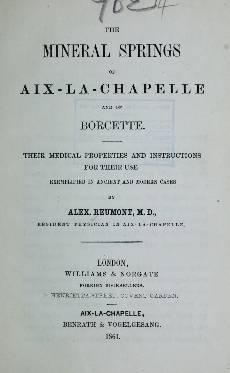 MINERAL SPRINGS OF AIX-LA-CHAPELLE AND OF BORCETTE. THEIR MEDICAL PROPERTIES AND INSTRUCTIONS FOR THEIR USE EXEMPLIFIED IN ANCIENT. AND MODERN CASES BY ALEX. REUMONT, M. D., RESIDENT PHYSICIAN IN AIX-LA-CHAPELLE. LONDON, WILLIAMS & NORGATE FOREIGN BOOKSELLERS. 14 HENRIETTA-STREET, COVENT GARDEN. AIX-LA-CHAPELLE, BENRATLI & VOGELGESANG.