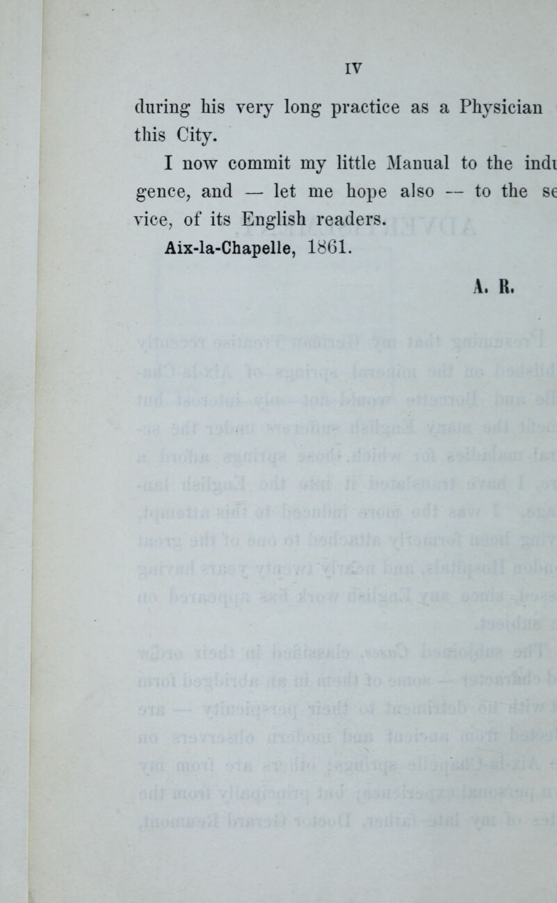 IV during his very long practice as a Physician this City. I now commit my little Manual to the indi gence, and — let me hope also — to the se vice, of its English readers. Aix-la-Chapelle, 1861. A. R.