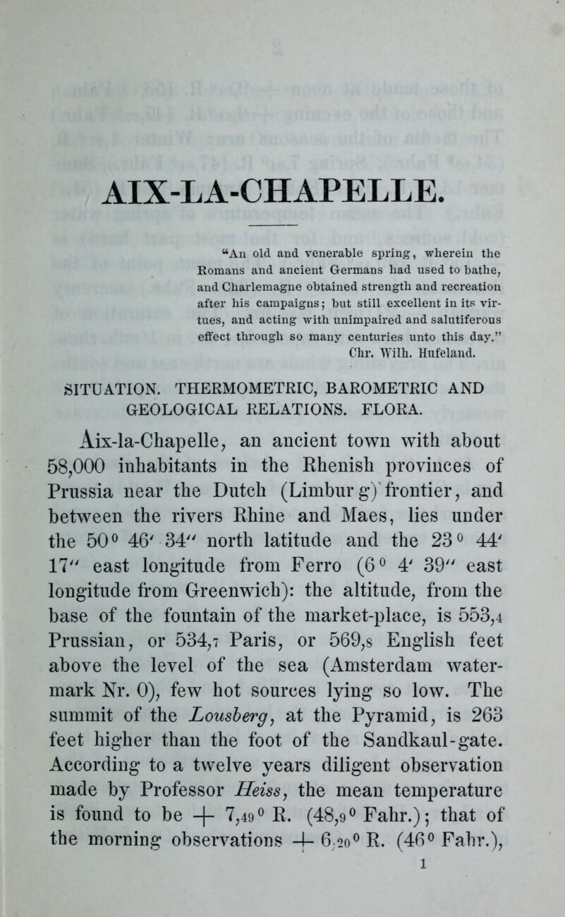 AIX-LA-CHAPELLE. “An old and venerable spring, wherein the Romans and ancient Germans had used to bathe, and Charlemagne obtained strength and recreation after his campaigns; but still excellent in its vir- tues, and acting with unimpaired and salutiferous effect through so many centuries unto this day.” Chr. Wilh. Hufeland. SITUATION. THERMOMETRIC, BAROMETRIC AND GEOLOGICAL RELATIONS. FLORA. Aix-la-Chapelle, an ancient town with about 58,000 inhabitants in the Rhenish provinces of Prussia near the Dutch (Limburg)'frontier, and between the rivers Rhine and Maes, lies under the 50° 46' 34 north latitude and the 23° 44' 17 east longitude from Ferro (6° 4' 39 east longitude from Greenwich): the altitude, from the base of the fountain of the market-place, is 553,4 Prussian, or 534,? Paris, or 569,s English feet above the level of the sea (Amsterdam water- mark Nr. 0), few hot sources lying so low. The summit of the Lousberg, at the Pyramid, is 263 feet higher than the foot of the Sandkaul-gate. According to a twelve years diligent observation made by Professor Heiss, the mean temperature is found to be -f- 7,49° R. (48,9° Fahr.); that of the morning observations -j- 620° R. (46° Fahr.),