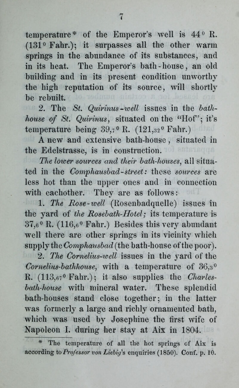temperature* of the Emperor’s well is 44° R. (131° Fahr.); it surpasses all the other warm springs in the abundance of its substances, and in its heat. The Emperor’s bath-house, an old building and in its present condition unworthy the high reputation of its source, will shortly be rebuilt. 2. The St. Quirinus-well issues in the bath- house of St. Quirinus, situated on the “Hof”; it’s temperature being 39,7° R. (121,32° Fahr.) A new and extensive bath-house, situated in the Edelstrasse, is in construction. The lower sources and their bath-houses, ail situa- ted in the Comphausbad-street: these sources are less hot than the upper ones and in connection with eachother. They are as follows: 1. The Rose-ivell (Rosenbadquelle) issues in the yard of the Rosebath-Hotel; its temperature is 37,6° R. (116,6° Fahr.) Besides this very abundant well there are other springs in its vicinity which supply the Comphausbad (the bath-house of the poor). 2. The Cornelius-well issues in the yard of the Cornelius'bathhouse, with a temperature of 36,3° R. (113,67° Fahr.); it also supplies the Cliarles- batli-house with mineral water. These splendid bath-houses stand close together; in the latter was formerly a large and richly ornamented bath, which was used by Josephine the first wife of Napoleon I. during her stay at Aix in 1804. * The temperature of all the hot springs of Aix is according to Professor von Liebigs enquiries (1850). Conf. p. 10.