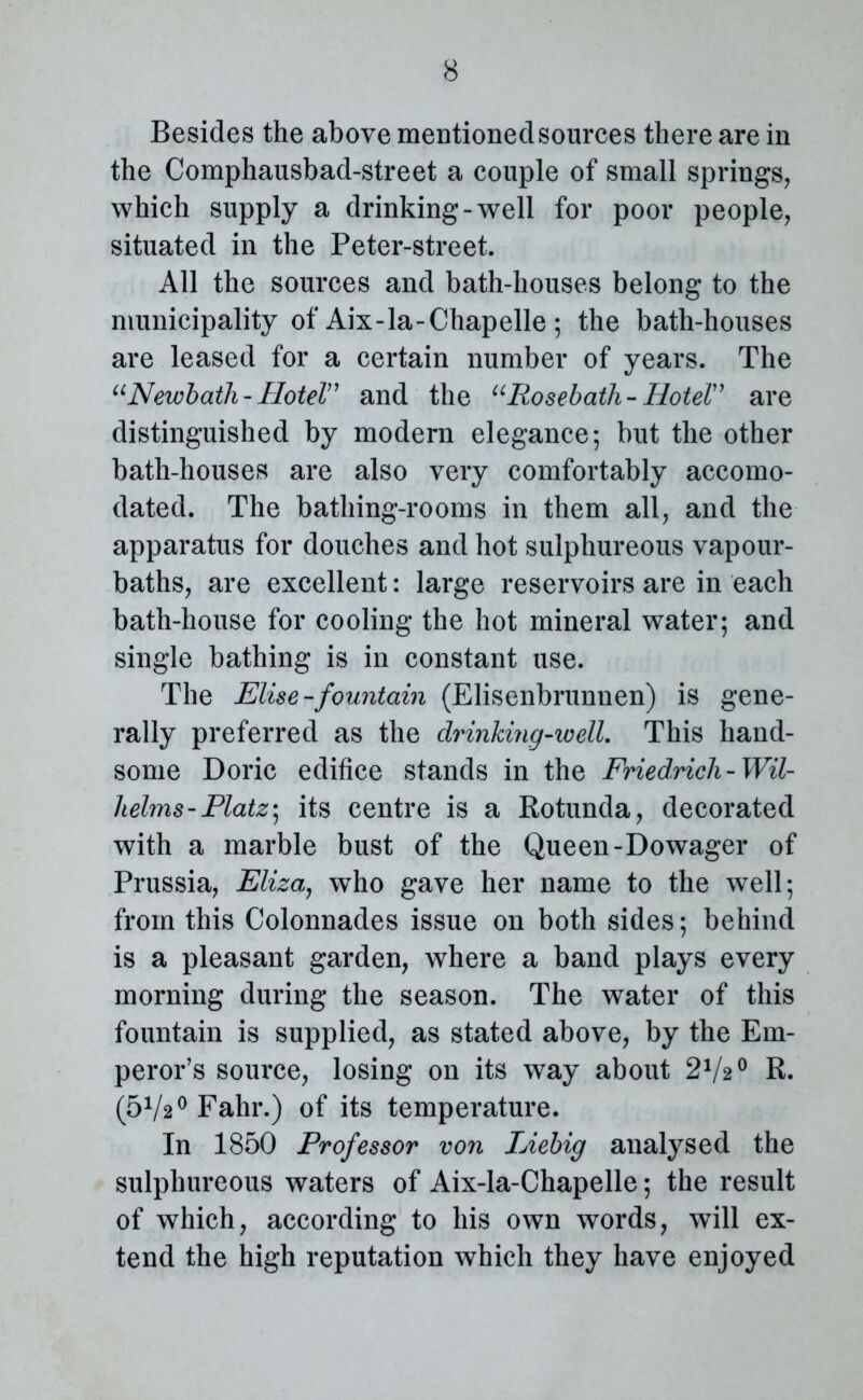 Besides the above mentioned sources there are in the Comphausbad-street a couple of small springs, which supply a drinking-well for poor people, situated in the Peter-street. All the sources and bath-houses belong to the municipality of Aix-la-Chapelle ; the bath-houses are leased for a certain number of years. The “Newbath-Hotel” and the “Rose-bath-Hotel” are distinguished by modern elegance*, but the other bath-houses are also very comfortably accomo- dated. The bathing-rooms in them all, and the apparatus for douches and hot sulphureous vapour- baths, are excellent: large reservoirs are in each bath-house for cooling the hot mineral water; and single bathing is in constant use. The Elise-fountain (Elisenbrunnen) is gene- rally preferred as the drinking-well. This hand- some Doric edifice stands in the Friedrich -Wil- helms - Platz- its centre is a Rotunda, decorated with a marble bust of the Queen-Dowager of Prussia, Eliza, who gave her name to the well; from this Colonnades issue on both sides; behind is a pleasant garden, where a band plays every morning during the season. The water of this fountain is supplied, as stated above, by the Em- peror’s source, losing on its way about 2V20 R. (572° Fahr.) of its temperature. In 1850 Professor von Liebig analysed the sulphureous waters of Aix-la-Chapelle; the result of which, according to his own words, will ex- tend the high reputation which they have enjoyed