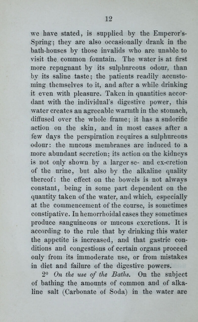 we have stated, is supplied by the Emperor’s- Spring; they are also occasionally drank in the bath-houses by those invalids who are unable to visit the. common fountain. The water is at first more repugnant by its sulphureous odour, than by its saline taste; the patients readily accusto- ming themselves to it, and after a while drinking it even with pleasure. Taken in quantities accor- dant with the individual's digestive power, this water creates an agreeable warmth in the stomach, diffused over the whole frame; it has a sudorific action on the skin, and in most cases after a few days the perspiration requires a sulphureous odour: the mucous membranes are induced to a more abundant secretion; its action on the kidneys is not only shown by a larger se- and ex-cretion of the urine, but also by the alkaline quality thereof: the effect on the bowels is not always constant, being in some part dependent on the quantity taken of the water, and which, especially at the commencement of the course, is sometimes constipative. In hemorrhoidal cases they sometimes produce sanguineous or mucous excretions. It is according to the rule that by drinking this water the appetite is increased, and that gastric con- ditions and congestions of certain organs proceed only from its immoderate use, or from mistakes in diet and failure of the digestive powers. 2° On the use of the Baths. On the subject of bathing the amounts of common and of alka- line salt (Carbonate of Soda) in the water are