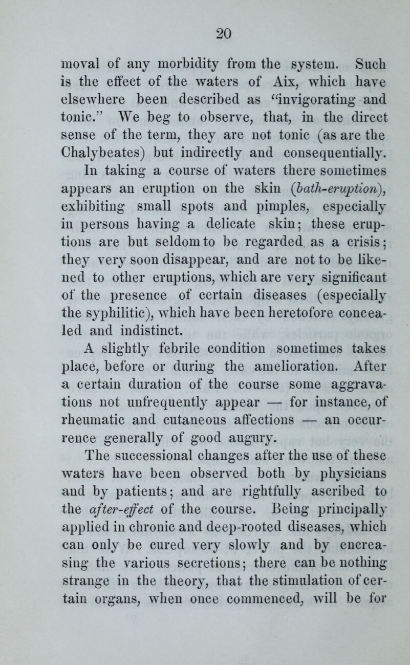 moval of any morbidity from the system. Such is the effect of the waters of Aix, which have elsewhere been described as “invigorating and tonic.” We beg to observe, that, in the direct sense of the term, they are not tonic (as are the Chalybeates) but indirectly and consequentially. In taking a course of waters there sometimes appears an eruption on the skin (bath-eruption), exhibiting small spots and pimples, especially in persons having a delicate skin; these erup- tions are but seldom to be regarded as a crisis; they very soon disappear, and are not to be like- ned to other eruptions, which are very significant of the presence of certain diseases (especially the syphilitic), which have been heretofore concea- led and indistinct. A slightly febrile condition sometimes takes place, before or during the amelioration. After a certain duration of the course some aggrava- tions not unfrequently appear — for instance, of rheumatic and cutaneous affections — an occur- rence generally of good augury. The successional changes after the use of these waters have been observed both by physicians and by patients; and are rightfully ascribed to the after-effect of the course. Being principally applied in chronic and deep-rooted diseases, which can only be cured very slowly and by encrea- sing the various secretions; there can be nothing strange in the theory, that the stimulation of cer- tain organs, when once commenced, will be for