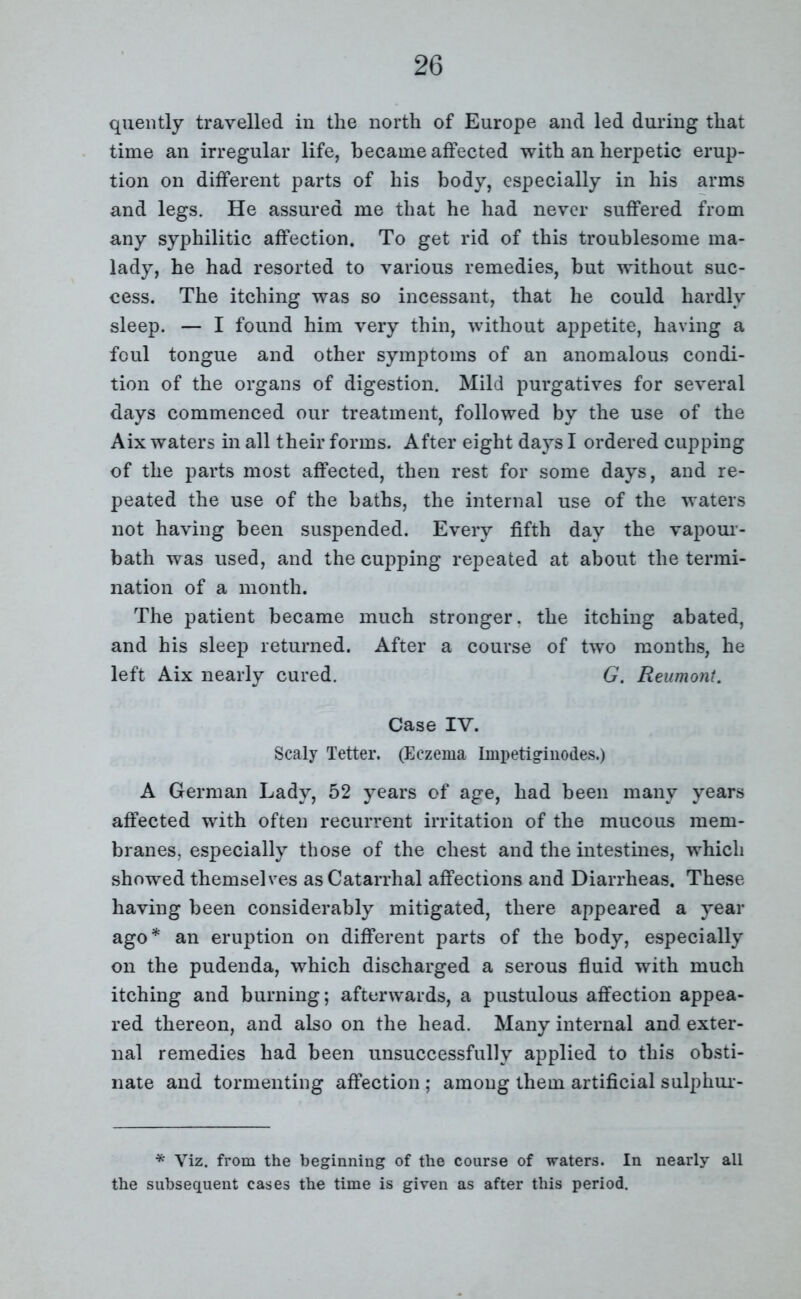 quently travelled in the north of Europe and led during that time an irregular life, became affected with an herpetic erup- tion on different parts of his body, especially in his arms and legs. He assured me that he had never suffered from any syphilitic affection. To get rid of this troublesome ma- lady, he had resorted to various remedies, but without suc- cess. The itching was so incessant, that he could hardly sleep. — I found him very thin, without appetite, having a foul tongue and other symptoms of an anomalous condi- tion of the organs of digestion. Mild purgatives for several days commenced our treatment, followed by the use of the Aix waters in all their forms. After eight days I ordered cupping of the parts most affected, then rest for some days, and re- peated the use of the baths, the internal use of the waters not having been suspended. Every fifth day the vapour- bath was used, and the cupping repeated at about the termi- nation of a month. The patient became much stronger, the itching abated, and his sleep returned. After a course of two months, he left Aix nearly cured. G. Reumont. Case IV. Scaly Tetter. (Eczema Impetiginodes.) A German Lady, 52 years of age, had been many years affected with often recurrent irritation of the mucous mem- branes, especially those of the chest and the intestines, which showed themselves as Catarrhal affections and Diarrheas. These having been considerably mitigated, there appeared a year ago* an eruption on different parts of the body, especially on the pudenda, which discharged a serous fluid with much itching and burning; afterwards, a pustulous affection appea- red thereon, and also on the head. Many internal and exter- nal remedies had been unsuccessfully applied to this obsti- nate and tormenting affection ; among them artificial sulphui- * Viz. from the beginning of the course of waters. In nearly all the subsequent cases the time is given as after this period.