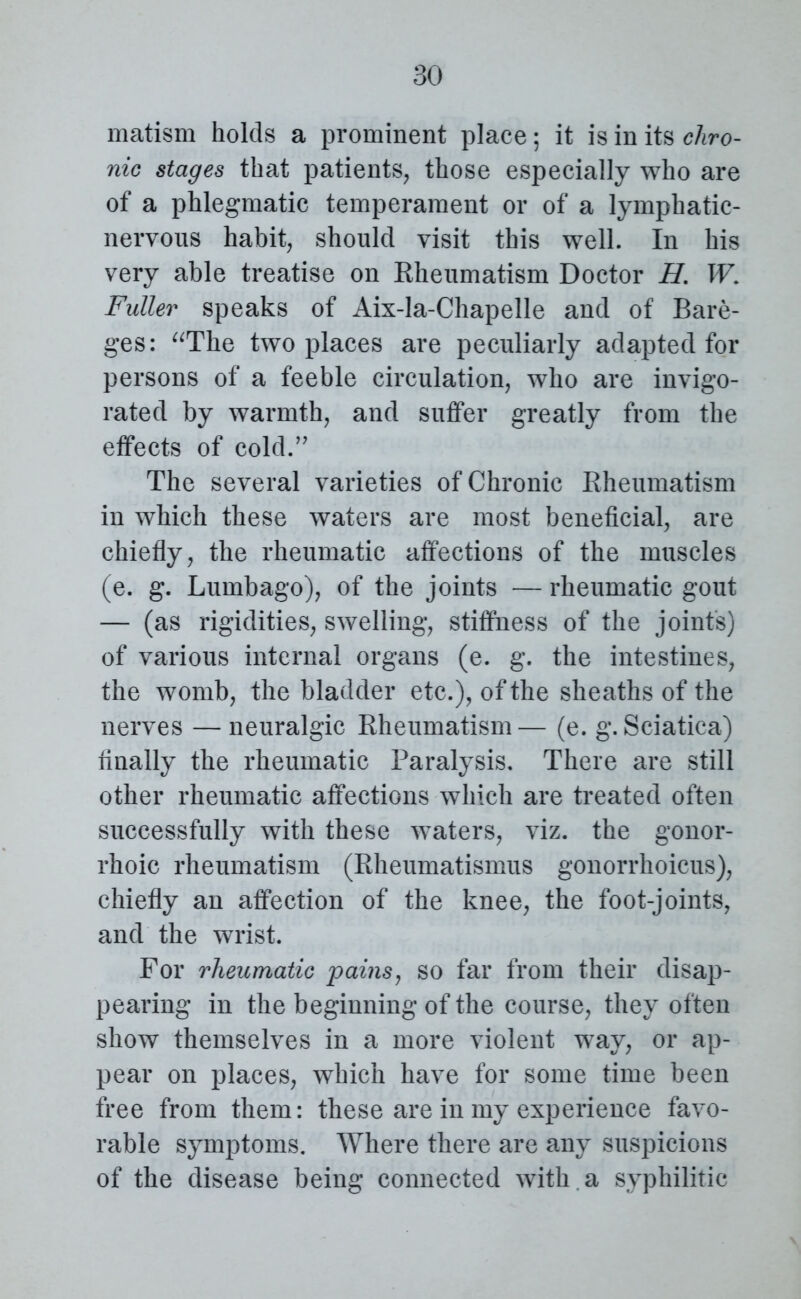 matism holds a prominent place; it is in its chro- nic stages that patients, those especially who are of a phlegmatic temperament or of a lymphatic- nervous habit, should visit this well. In his very able treatise on Rheumatism Doctor H. W Fuller speaks of Aix-la-Chapelle and of Bare- ges: “The two places are peculiarly adapted for persons of a feeble circulation, who are invigo- rated by warmth, and suffer greatly from the effects of cold.” The several varieties of Chronic Rheumatism in which these waters are most beneficial, are chiefly, the rheumatic affections of the muscles (e. g. Lumbago), of the joints — rheumatic gout — (as rigidities, swelling, stiffness of the joint's) of various internal organs (e. g. the intestines, the womb, the bladder etc.), of the sheaths of the nerves —neuralgic Rheumatism— (e. g. Sciatica) finally the rheumatic Paralysis. There are still other rheumatic affections which are treated often successfully with these waters, viz. the gonor- rhoic rheumatism (Rheumatismus gonorrhoicus), chiefly an affection of the knee, the foot-joints, and the wrist. For rheumatic pains, so far from their disap- pearing in the beginning of the course, they often show themselves in a more violent way, or ap- pear on places, which have for some time been free from them: these are in my experience favo- rable symptoms. Where there are any suspicions of the disease being connected with a syphilitic