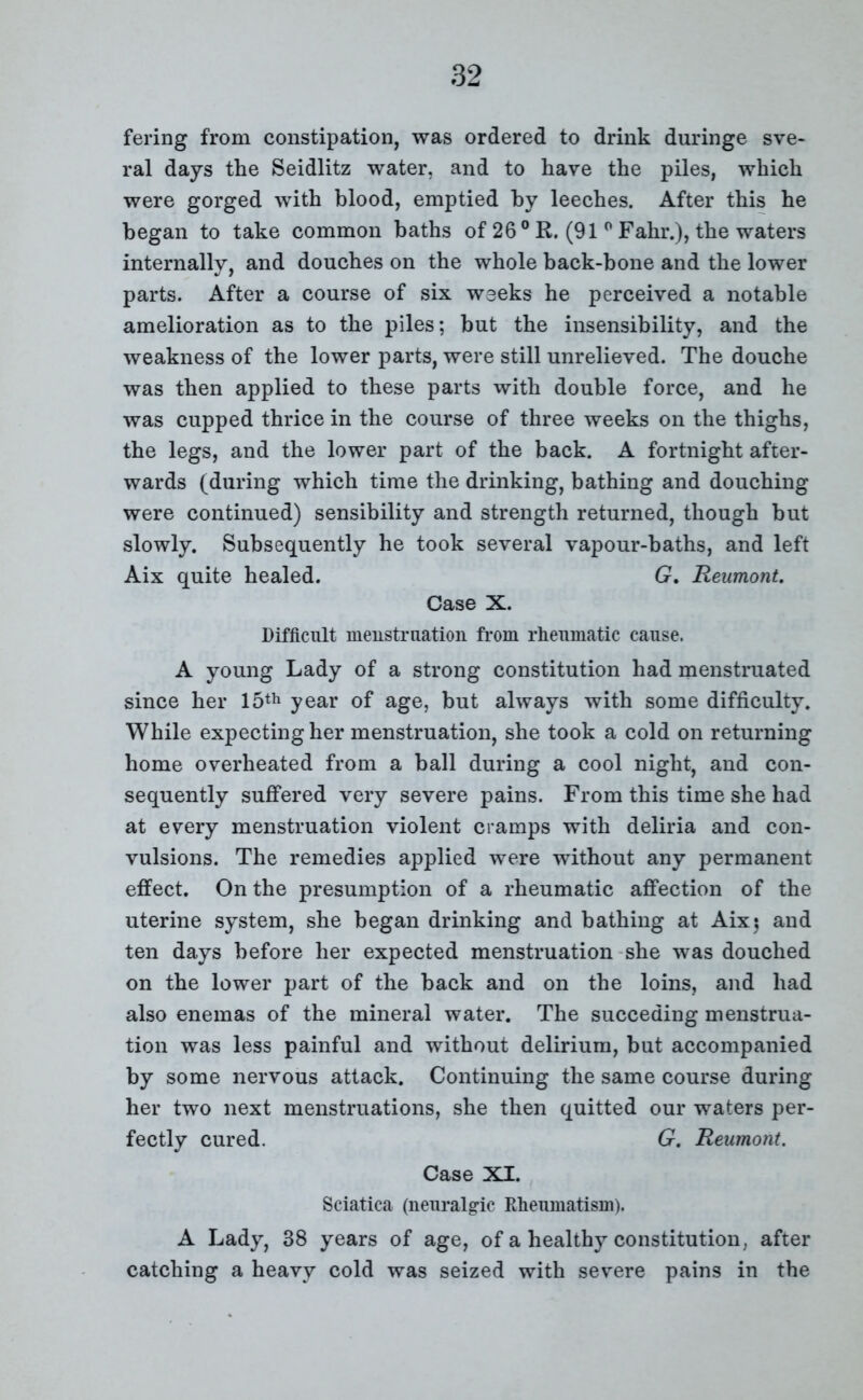 fering from constipation, was ordered to drink duringe sve- ral days the Seidlitz water, and to have the piles, which were gorged with blood, emptied by leeches. After this he began to take common baths of 26° R. (91 p Fahr.), the waters internally, and douches on the whole back-bone and the lower parts. After a course of six weeks he perceived a notable amelioration as to the piles; but the insensibility, and the weakness of the lower parts, were still unrelieved. The douche was then applied to these parts with double force, and he was cupped thrice in the course of three weeks on the thighs, the legs, and the lower part of the back. A fortnight after- wards (during which time the drinking, bathing and douching were continued) sensibility and strength returned, though but slowly. Subsequently he took several vapour-baths, and left Aix quite healed. G. Reumont. Case X. Difficult menstruation from rheumatic cause. A young Lady of a strong constitution had menstruated since her 15th year of age, but always with some difficulty. While expecting her menstruation, she took a cold on returning home overheated from a ball during a cool night, and con- sequently suffered very severe pains. From this time she had at every menstruation violent cramps with deliria and con- vulsions. The remedies applied were without any permanent effect. On the presumption of a rheumatic affection of the uterine system, she began drinking and bathing at Aix; and ten days before her expected menstruation she was douched on the lower part of the back and on the loins, and had also enemas of the mineral water. The succeding menstrua- tion was less painful and without delirium, but accompanied by some nervous attack. Continuing the same course during her two next menstruations, she then quitted our waters per- fectly cured. G. Reumont. Case XI. Sciatica (neuralgic Rheumatism). A Lady, 38 years of age, of a healthy constitution, after catching a heavy cold was seized with severe pains in the